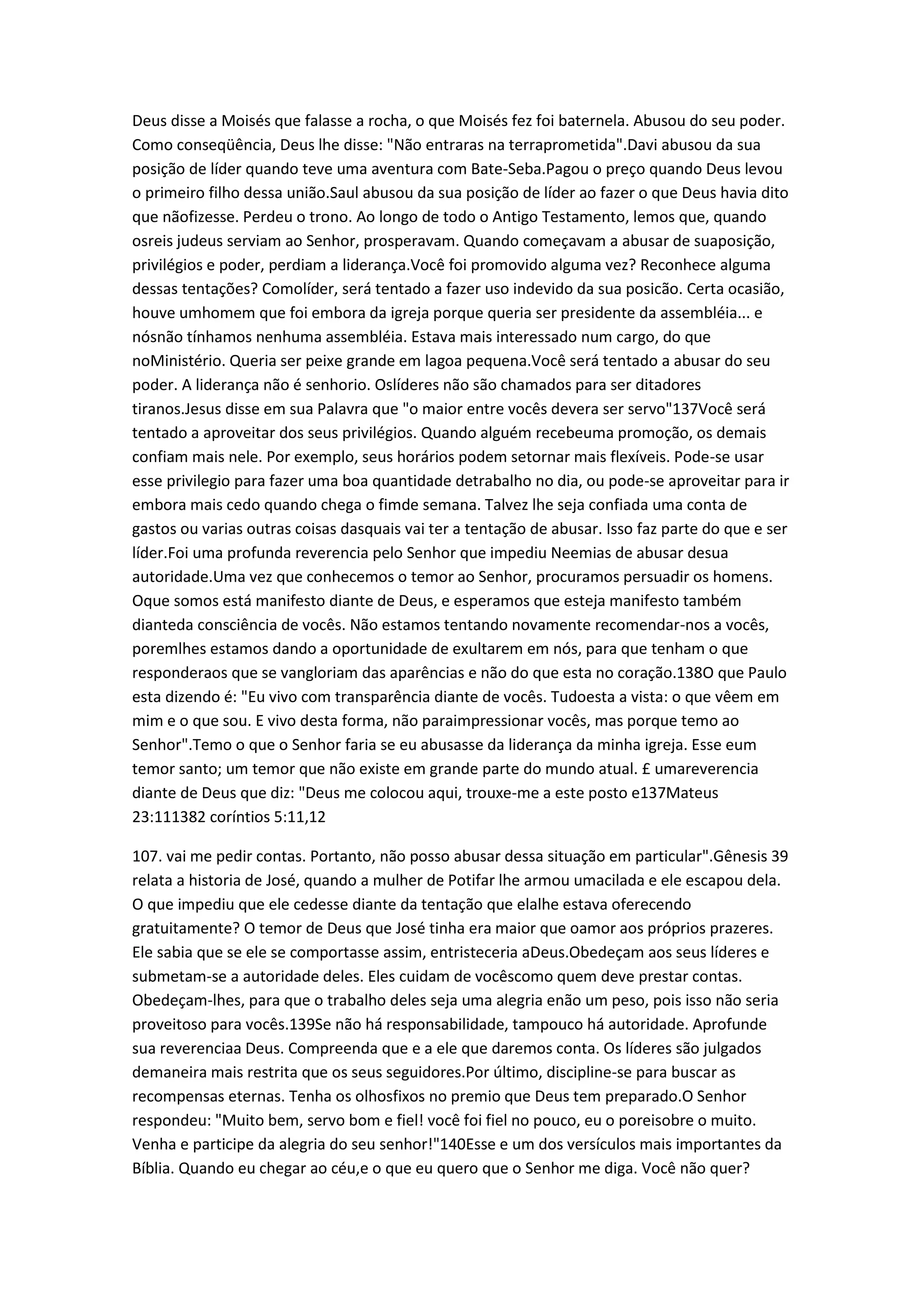 Deus disse a Moisés que falasse a rocha, o que Moisés fez foi baternela. Abusou do seu poder.
Como conseqüência, Deus lhe disse: "Não entraras na terraprometida".Davi abusou da sua
posição de líder quando teve uma aventura com Bate-Seba.Pagou o preço quando Deus levou
o primeiro filho dessa união.Saul abusou da sua posição de líder ao fazer o que Deus havia dito
que nãofizesse. Perdeu o trono. Ao longo de todo o Antigo Testamento, lemos que, quando
osreis judeus serviam ao Senhor, prosperavam. Quando começavam a abusar de suaposição,
privilégios e poder, perdiam a liderança.Você foi promovido alguma vez? Reconhece alguma
dessas tentações? Comolíder, será tentado a fazer uso indevido da sua posicão. Certa ocasião,
houve umhomem que foi embora da igreja porque queria ser presidente da assembléia... e
nósnão tínhamos nenhuma assembléia. Estava mais interessado num cargo, do que
noMinistério. Queria ser peixe grande em lagoa pequena.Você será tentado a abusar do seu
poder. A liderança não é senhorio. Oslíderes não são chamados para ser ditadores
tiranos.Jesus disse em sua Palavra que "o maior entre vocês devera ser servo"137Você será
tentado a aproveitar dos seus privilégios. Quando alguém recebeuma promoção, os demais
confiam mais nele. Por exemplo, seus horários podem setornar mais flexíveis. Pode-se usar
esse privilegio para fazer uma boa quantidade detrabalho no dia, ou pode-se aproveitar para ir
embora mais cedo quando chega o fimde semana. Talvez lhe seja confiada uma conta de
gastos ou varias outras coisas dasquais vai ter a tentação de abusar. Isso faz parte do que e ser
líder.Foi uma profunda reverencia pelo Senhor que impediu Neemias de abusar desua
autoridade.Uma vez que conhecemos o temor ao Senhor, procuramos persuadir os homens.
Oque somos está manifesto diante de Deus, e esperamos que esteja manifesto também
dianteda consciência de vocês. Não estamos tentando novamente recomendar-nos a vocês,
poremlhes estamos dando a oportunidade de exultarem em nós, para que tenham o que
responderaos que se vangloriam das aparências e não do que esta no coração.138O que Paulo
esta dizendo é: "Eu vivo com transparência diante de vocês. Tudoesta a vista: o que vêem em
mim e o que sou. E vivo desta forma, não paraimpressionar vocês, mas porque temo ao
Senhor".Temo o que o Senhor faria se eu abusasse da liderança da minha igreja. Esse eum
temor santo; um temor que não existe em grande parte do mundo atual. £ umareverencia
diante de Deus que diz: "Deus me colocou aqui, trouxe-me a este posto e137Mateus
23:111382 coríntios 5:11,12
107. vai me pedir contas. Portanto, não posso abusar dessa situação em particular".Gênesis 39
relata a historia de José, quando a mulher de Potifar lhe armou umacilada e ele escapou dela.
O que impediu que ele cedesse diante da tentação que elalhe estava oferecendo
gratuitamente? O temor de Deus que José tinha era maior que oamor aos próprios prazeres.
Ele sabia que se ele se comportasse assim, entristeceria aDeus.Obedeçam aos seus líderes e
submetam-se a autoridade deles. Eles cuidam de vocêscomo quem deve prestar contas.
Obedeçam-lhes, para que o trabalho deles seja uma alegria enão um peso, pois isso não seria
proveitoso para vocês.139Se não há responsabilidade, tampouco há autoridade. Aprofunde
sua reverenciaa Deus. Compreenda que e a ele que daremos conta. Os líderes são julgados
demaneira mais restrita que os seus seguidores.Por último, discipline-se para buscar as
recompensas eternas. Tenha os olhosfixos no premio que Deus tem preparado.O Senhor
respondeu: "Muito bem, servo bom e fiel! você foi fiel no pouco, eu o poreisobre o muito.
Venha e participe da alegria do seu senhor!"140Esse e um dos versículos mais importantes da
Bíblia. Quando eu chegar ao céu,e o que eu quero que o Senhor me diga. Você não quer?
 