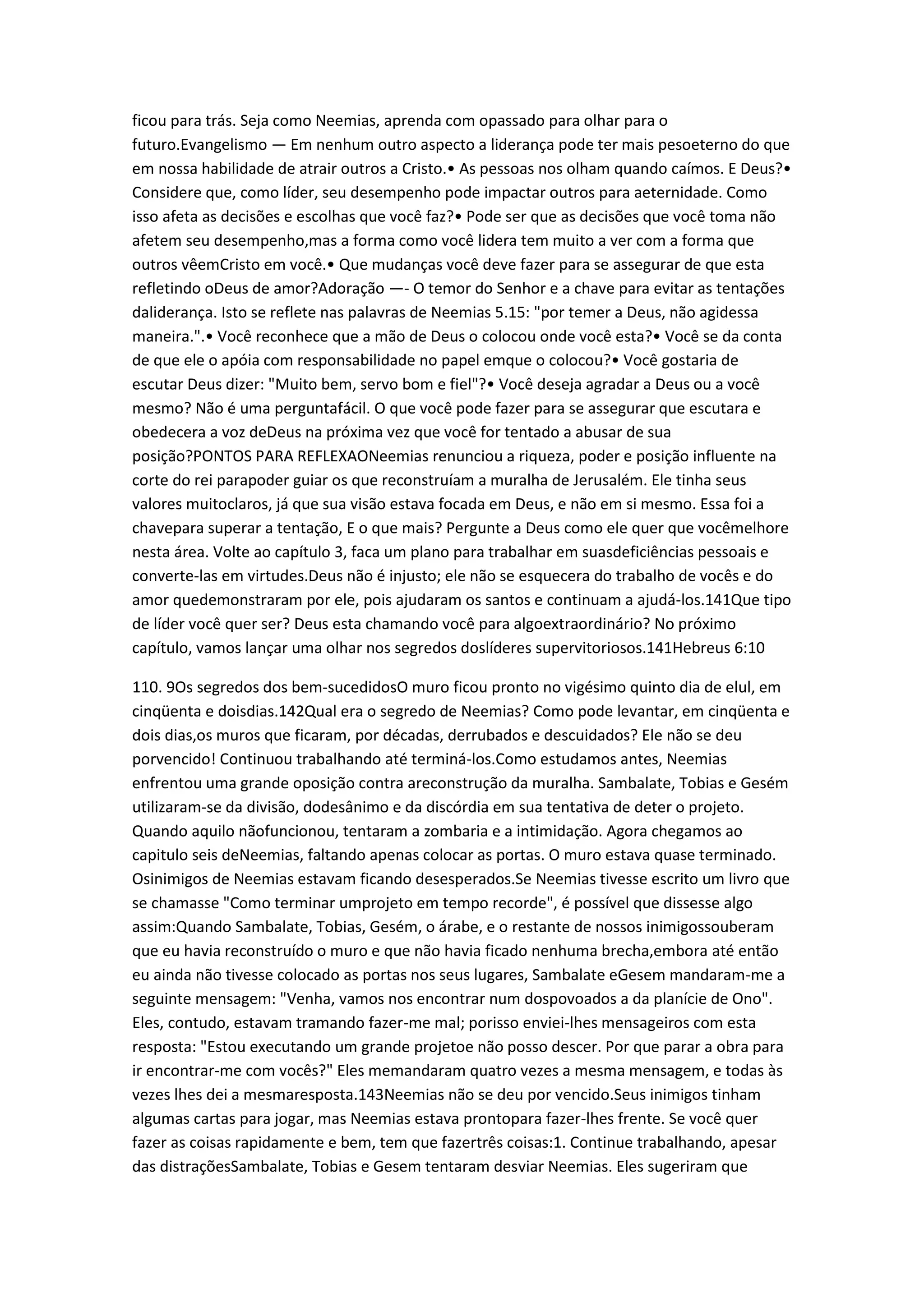 ficou para trás. Seja como Neemias, aprenda com opassado para olhar para o
futuro.Evangelismo — Em nenhum outro aspecto a liderança pode ter mais pesoeterno do que
em nossa habilidade de atrair outros a Cristo.• As pessoas nos olham quando caímos. E Deus?•
Considere que, como líder, seu desempenho pode impactar outros para aeternidade. Como
isso afeta as decisões e escolhas que você faz?• Pode ser que as decisões que você toma não
afetem seu desempenho,mas a forma como você lidera tem muito a ver com a forma que
outros vêemCristo em você.• Que mudanças você deve fazer para se assegurar de que esta
refletindo oDeus de amor?Adoração —- O temor do Senhor e a chave para evitar as tentações
daliderança. Isto se reflete nas palavras de Neemias 5.15: "por temer a Deus, não agidessa
maneira.".• Você reconhece que a mão de Deus o colocou onde você esta?• Você se da conta
de que ele o apóia com responsabilidade no papel emque o colocou?• Você gostaria de
escutar Deus dizer: "Muito bem, servo bom e fiel"?• Você deseja agradar a Deus ou a você
mesmo? Não é uma perguntafácil. O que você pode fazer para se assegurar que escutara e
obedecera a voz deDeus na próxima vez que você for tentado a abusar de sua
posição?PONTOS PARA REFLEXAONeemias renunciou a riqueza, poder e posição influente na
corte do rei parapoder guiar os que reconstruíam a muralha de Jerusalém. Ele tinha seus
valores muitoclaros, já que sua visão estava focada em Deus, e não em si mesmo. Essa foi a
chavepara superar a tentação, E o que mais? Pergunte a Deus como ele quer que vocêmelhore
nesta área. Volte ao capítulo 3, faca um plano para trabalhar em suasdeficiências pessoais e
converte-las em virtudes.Deus não é injusto; ele não se esquecera do trabalho de vocês e do
amor quedemonstraram por ele, pois ajudaram os santos e continuam a ajudá-los.141Que tipo
de líder você quer ser? Deus esta chamando você para algoextraordinário? No próximo
capítulo, vamos lançar uma olhar nos segredos doslíderes supervitoriosos.141Hebreus 6:10
110. 9Os segredos dos bem-sucedidosO muro ficou pronto no vigésimo quinto dia de elul, em
cinqüenta e doisdias.142Qual era o segredo de Neemias? Como pode levantar, em cinqüenta e
dois dias,os muros que ficaram, por décadas, derrubados e descuidados? Ele não se deu
porvencido! Continuou trabalhando até terminá-los.Como estudamos antes, Neemias
enfrentou uma grande oposição contra areconstrução da muralha. Sambalate, Tobias e Gesém
utilizaram-se da divisão, dodesânimo e da discórdia em sua tentativa de deter o projeto.
Quando aquilo nãofuncionou, tentaram a zombaria e a intimidação. Agora chegamos ao
capitulo seis deNeemias, faltando apenas colocar as portas. O muro estava quase terminado.
Osinimigos de Neemias estavam ficando desesperados.Se Neemias tivesse escrito um livro que
se chamasse "Como terminar umprojeto em tempo recorde", é possível que dissesse algo
assim:Quando Sambalate, Tobias, Gesém, o árabe, e o restante de nossos inimigossouberam
que eu havia reconstruído o muro e que não havia ficado nenhuma brecha,embora até então
eu ainda não tivesse colocado as portas nos seus lugares, Sambalate eGesem mandaram-me a
seguinte mensagem: "Venha, vamos nos encontrar num dospovoados a da planície de Ono".
Eles, contudo, estavam tramando fazer-me mal; porisso enviei-lhes mensageiros com esta
resposta: "Estou executando um grande projetoe não posso descer. Por que parar a obra para
ir encontrar-me com vocês?" Eles memandaram quatro vezes a mesma mensagem, e todas às
vezes lhes dei a mesmaresposta.143Neemias não se deu por vencido.Seus inimigos tinham
algumas cartas para jogar, mas Neemias estava prontopara fazer-lhes frente. Se você quer
fazer as coisas rapidamente e bem, tem que fazertrês coisas:1. Continue trabalhando, apesar
das distraçõesSambalate, Tobias e Gesem tentaram desviar Neemias. Eles sugeriram que
 