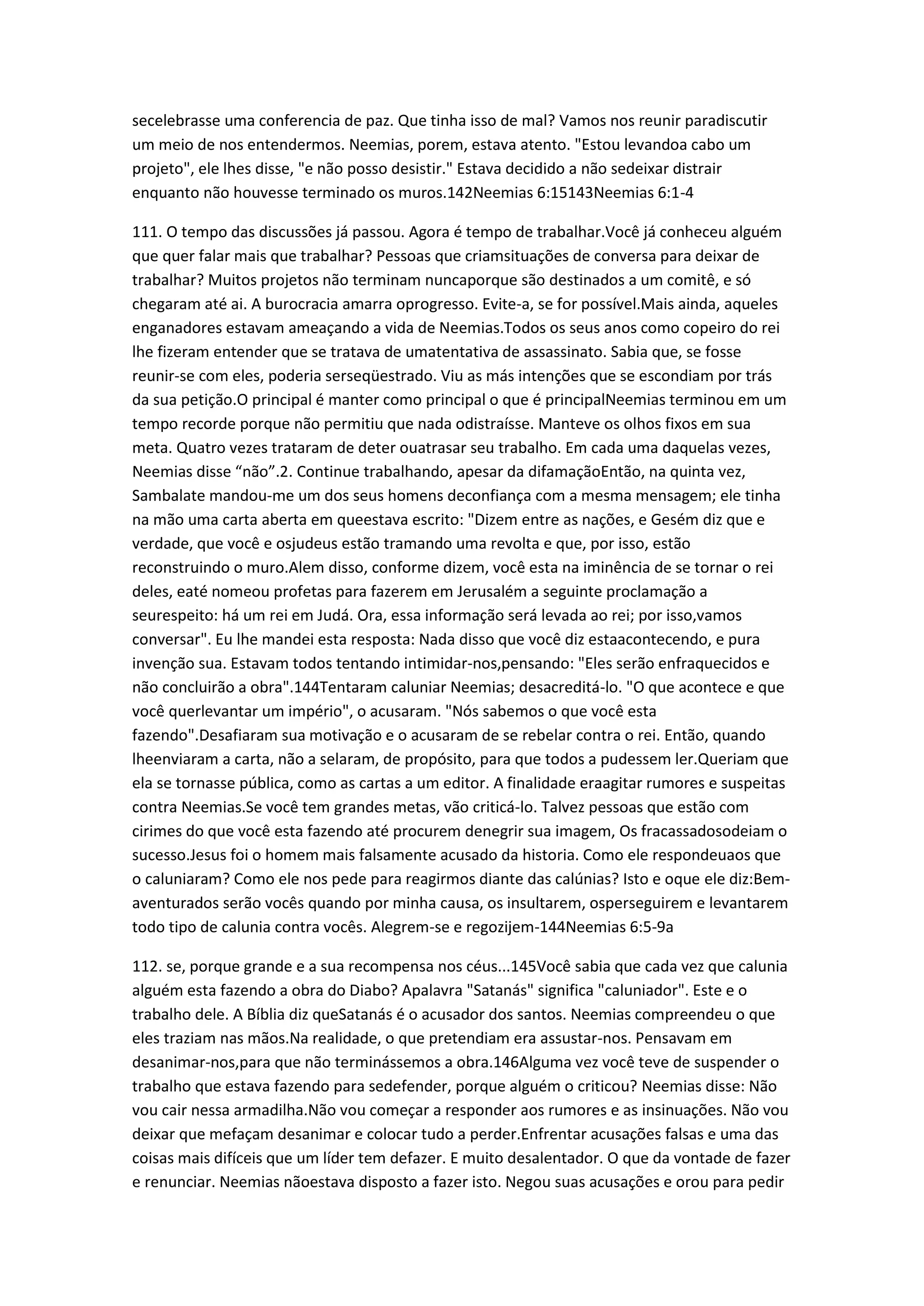 secelebrasse uma conferencia de paz. Que tinha isso de mal? Vamos nos reunir paradiscutir
um meio de nos entendermos. Neemias, porem, estava atento. "Estou levandoa cabo um
projeto", ele lhes disse, "e não posso desistir." Estava decidido a não sedeixar distrair
enquanto não houvesse terminado os muros.142Neemias 6:15143Neemias 6:1-4
111. O tempo das discussões já passou. Agora é tempo de trabalhar.Você já conheceu alguém
que quer falar mais que trabalhar? Pessoas que criamsituações de conversa para deixar de
trabalhar? Muitos projetos não terminam nuncaporque são destinados a um comitê, e só
chegaram até ai. A burocracia amarra oprogresso. Evite-a, se for possível.Mais ainda, aqueles
enganadores estavam ameaçando a vida de Neemias.Todos os seus anos como copeiro do rei
lhe fizeram entender que se tratava de umatentativa de assassinato. Sabia que, se fosse
reunir-se com eles, poderia serseqüestrado. Viu as más intenções que se escondiam por trás
da sua petição.O principal é manter como principal o que é principalNeemias terminou em um
tempo recorde porque não permitiu que nada odistraísse. Manteve os olhos fixos em sua
meta. Quatro vezes trataram de deter ouatrasar seu trabalho. Em cada uma daquelas vezes,
Neemias disse “não”.2. Continue trabalhando, apesar da difamaçãoEntão, na quinta vez,
Sambalate mandou-me um dos seus homens deconfiança com a mesma mensagem; ele tinha
na mão uma carta aberta em queestava escrito: "Dizem entre as nações, e Gesém diz que e
verdade, que você e osjudeus estão tramando uma revolta e que, por isso, estão
reconstruindo o muro.Alem disso, conforme dizem, você esta na iminência de se tornar o rei
deles, eaté nomeou profetas para fazerem em Jerusalém a seguinte proclamação a
seurespeito: há um rei em Judá. Ora, essa informação será levada ao rei; por isso,vamos
conversar". Eu lhe mandei esta resposta: Nada disso que você diz estaacontecendo, e pura
invenção sua. Estavam todos tentando intimidar-nos,pensando: "Eles serão enfraquecidos e
não concluirão a obra".144Tentaram caluniar Neemias; desacreditá-lo. "O que acontece e que
você querlevantar um império", o acusaram. "Nós sabemos o que você esta
fazendo".Desafiaram sua motivação e o acusaram de se rebelar contra o rei. Então, quando
lheenviaram a carta, não a selaram, de propósito, para que todos a pudessem ler.Queriam que
ela se tornasse pública, como as cartas a um editor. A finalidade eraagitar rumores e suspeitas
contra Neemias.Se você tem grandes metas, vão criticá-lo. Talvez pessoas que estão com
cirimes do que você esta fazendo até procurem denegrir sua imagem, Os fracassadosodeiam o
sucesso.Jesus foi o homem mais falsamente acusado da historia. Como ele respondeuaos que
o caluniaram? Como ele nos pede para reagirmos diante das calúnias? Isto e oque ele diz:Bem-
aventurados serão vocês quando por minha causa, os insultarem, osperseguirem e levantarem
todo tipo de calunia contra vocês. Alegrem-se e regozijem-144Neemias 6:5-9a
112. se, porque grande e a sua recompensa nos céus...145Você sabia que cada vez que calunia
alguém esta fazendo a obra do Diabo? Apalavra "Satanás" significa "caluniador". Este e o
trabalho dele. A Bíblia diz queSatanás é o acusador dos santos. Neemias compreendeu o que
eles traziam nas mãos.Na realidade, o que pretendiam era assustar-nos. Pensavam em
desanimar-nos,para que não terminássemos a obra.146Alguma vez você teve de suspender o
trabalho que estava fazendo para sedefender, porque alguém o criticou? Neemias disse: Não
vou cair nessa armadilha.Não vou começar a responder aos rumores e as insinuações. Não vou
deixar que mefaçam desanimar e colocar tudo a perder.Enfrentar acusações falsas e uma das
coisas mais difíceis que um líder tem defazer. E muito desalentador. O que da vontade de fazer
e renunciar. Neemias nãoestava disposto a fazer isto. Negou suas acusações e orou para pedir
 