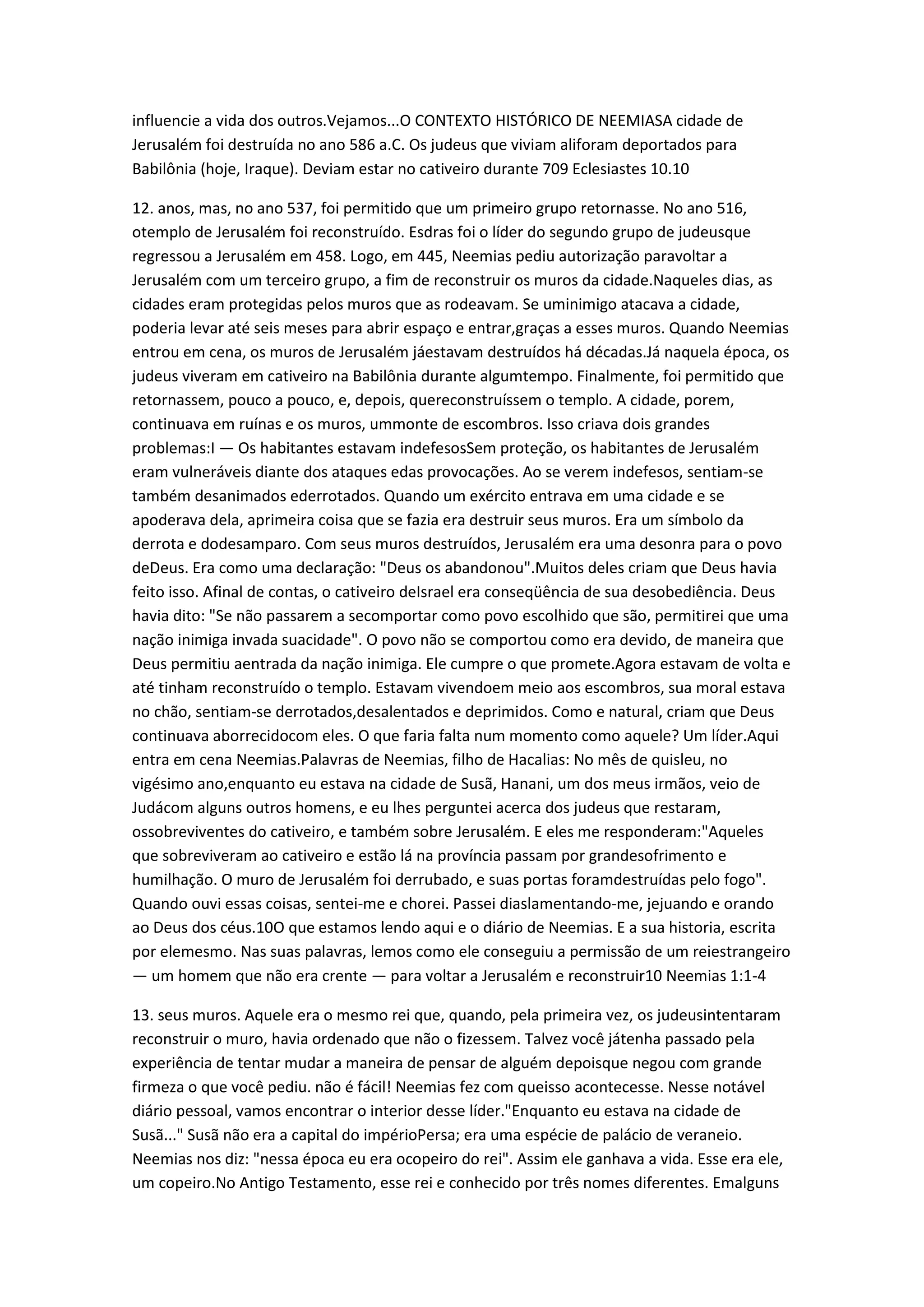 influencie a vida dos outros.Vejamos...O CONTEXTO HISTÓRICO DE NEEMIASA cidade de
Jerusalém foi destruída no ano 586 a.C. Os judeus que viviam aliforam deportados para
Babilônia (hoje, Iraque). Deviam estar no cativeiro durante 709 Eclesiastes 10.10
12. anos, mas, no ano 537, foi permitido que um primeiro grupo retornasse. No ano 516,
otemplo de Jerusalém foi reconstruído. Esdras foi o líder do segundo grupo de judeusque
regressou a Jerusalém em 458. Logo, em 445, Neemias pediu autorização paravoltar a
Jerusalém com um terceiro grupo, a fim de reconstruir os muros da cidade.Naqueles dias, as
cidades eram protegidas pelos muros que as rodeavam. Se uminimigo atacava a cidade,
poderia levar até seis meses para abrir espaço e entrar,graças a esses muros. Quando Neemias
entrou em cena, os muros de Jerusalém jáestavam destruídos há décadas.Já naquela época, os
judeus viveram em cativeiro na Babilônia durante algumtempo. Finalmente, foi permitido que
retornassem, pouco a pouco, e, depois, quereconstruíssem o templo. A cidade, porem,
continuava em ruínas e os muros, ummonte de escombros. Isso criava dois grandes
problemas:I — Os habitantes estavam indefesosSem proteção, os habitantes de Jerusalém
eram vulneráveis diante dos ataques edas provocações. Ao se verem indefesos, sentiam-se
também desanimados ederrotados. Quando um exército entrava em uma cidade e se
apoderava dela, aprimeira coisa que se fazia era destruir seus muros. Era um símbolo da
derrota e dodesamparo. Com seus muros destruídos, Jerusalém era uma desonra para o povo
deDeus. Era como uma declaração: "Deus os abandonou".Muitos deles criam que Deus havia
feito isso. Afinal de contas, o cativeiro deIsrael era conseqüência de sua desobediência. Deus
havia dito: "Se não passarem a secomportar como povo escolhido que são, permitirei que uma
nação inimiga invada suacidade". O povo não se comportou como era devido, de maneira que
Deus permitiu aentrada da nação inimiga. Ele cumpre o que promete.Agora estavam de volta e
até tinham reconstruído o templo. Estavam vivendoem meio aos escombros, sua moral estava
no chão, sentiam-se derrotados,desalentados e deprimidos. Como e natural, criam que Deus
continuava aborrecidocom eles. O que faria falta num momento como aquele? Um líder.Aqui
entra em cena Neemias.Palavras de Neemias, filho de Hacalias: No mês de quisleu, no
vigésimo ano,enquanto eu estava na cidade de Susã, Hanani, um dos meus irmãos, veio de
Judácom alguns outros homens, e eu lhes perguntei acerca dos judeus que restaram,
ossobreviventes do cativeiro, e também sobre Jerusalém. E eles me responderam:"Aqueles
que sobreviveram ao cativeiro e estão lá na província passam por grandesofrimento e
humilhação. O muro de Jerusalém foi derrubado, e suas portas foramdestruídas pelo fogo".
Quando ouvi essas coisas, sentei-me e chorei. Passei diaslamentando-me, jejuando e orando
ao Deus dos céus.10O que estamos lendo aqui e o diário de Neemias. E a sua historia, escrita
por elemesmo. Nas suas palavras, lemos como ele conseguiu a permissão de um reiestrangeiro
— um homem que não era crente — para voltar a Jerusalém e reconstruir10 Neemias 1:1-4
13. seus muros. Aquele era o mesmo rei que, quando, pela primeira vez, os judeusintentaram
reconstruir o muro, havia ordenado que não o fizessem. Talvez você játenha passado pela
experiência de tentar mudar a maneira de pensar de alguém depoisque negou com grande
firmeza o que você pediu. não é fácil! Neemias fez com queisso acontecesse. Nesse notável
diário pessoal, vamos encontrar o interior desse líder."Enquanto eu estava na cidade de
Susã..." Susã não era a capital do impérioPersa; era uma espécie de palácio de veraneio.
Neemias nos diz: "nessa época eu era ocopeiro do rei". Assim ele ganhava a vida. Esse era ele,
um copeiro.No Antigo Testamento, esse rei e conhecido por três nomes diferentes. Emalguns
 