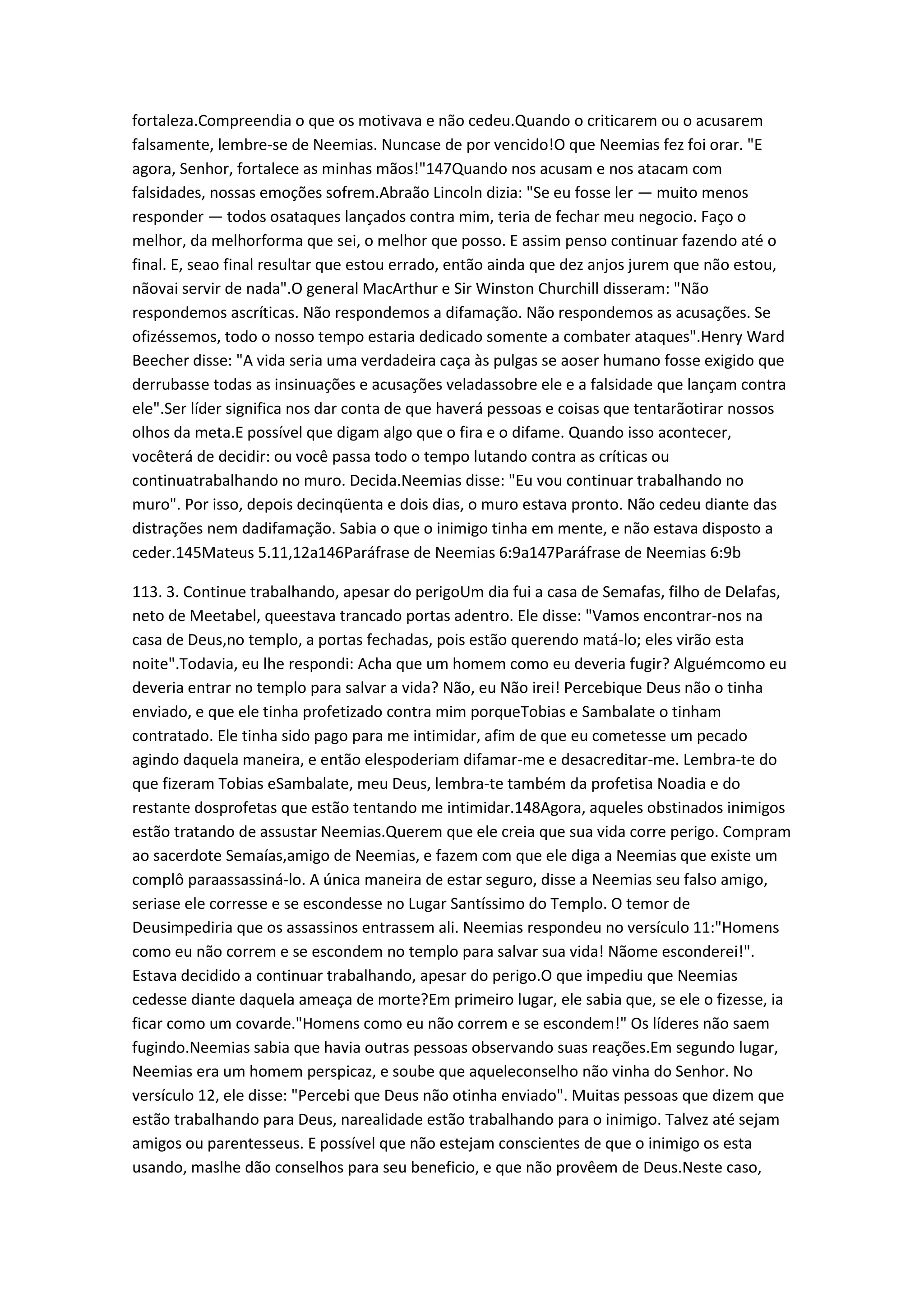 fortaleza.Compreendia o que os motivava e não cedeu.Quando o criticarem ou o acusarem
falsamente, lembre-se de Neemias. Nuncase de por vencido!O que Neemias fez foi orar. "E
agora, Senhor, fortalece as minhas mãos!"147Quando nos acusam e nos atacam com
falsidades, nossas emoções sofrem.Abraão Lincoln dizia: "Se eu fosse ler — muito menos
responder — todos osataques lançados contra mim, teria de fechar meu negocio. Faço o
melhor, da melhorforma que sei, o melhor que posso. E assim penso continuar fazendo até o
final. E, seao final resultar que estou errado, então ainda que dez anjos jurem que não estou,
nãovai servir de nada".O general MacArthur e Sir Winston Churchill disseram: "Não
respondemos ascríticas. Não respondemos a difamação. Não respondemos as acusações. Se
ofizéssemos, todo o nosso tempo estaria dedicado somente a combater ataques".Henry Ward
Beecher disse: "A vida seria uma verdadeira caça às pulgas se aoser humano fosse exigido que
derrubasse todas as insinuações e acusações veladassobre ele e a falsidade que lançam contra
ele".Ser líder significa nos dar conta de que haverá pessoas e coisas que tentarãotirar nossos
olhos da meta.E possível que digam algo que o fira e o difame. Quando isso acontecer,
vocêterá de decidir: ou você passa todo o tempo lutando contra as críticas ou
continuatrabalhando no muro. Decida.Neemias disse: "Eu vou continuar trabalhando no
muro". Por isso, depois decinqüenta e dois dias, o muro estava pronto. Não cedeu diante das
distrações nem dadifamação. Sabia o que o inimigo tinha em mente, e não estava disposto a
ceder.145Mateus 5.11,12a146Paráfrase de Neemias 6:9a147Paráfrase de Neemias 6:9b
113. 3. Continue trabalhando, apesar do perigoUm dia fui a casa de Semafas, filho de Delafas,
neto de Meetabel, queestava trancado portas adentro. Ele disse: "Vamos encontrar-nos na
casa de Deus,no templo, a portas fechadas, pois estão querendo matá-lo; eles virão esta
noite".Todavia, eu lhe respondi: Acha que um homem como eu deveria fugir? Alguémcomo eu
deveria entrar no templo para salvar a vida? Não, eu Não irei! Percebique Deus não o tinha
enviado, e que ele tinha profetizado contra mim porqueTobias e Sambalate o tinham
contratado. Ele tinha sido pago para me intimidar, afim de que eu cometesse um pecado
agindo daquela maneira, e então elespoderiam difamar-me e desacreditar-me. Lembra-te do
que fizeram Tobias eSambalate, meu Deus, lembra-te também da profetisa Noadia e do
restante dosprofetas que estão tentando me intimidar.148Agora, aqueles obstinados inimigos
estão tratando de assustar Neemias.Querem que ele creia que sua vida corre perigo. Compram
ao sacerdote Semaías,amigo de Neemias, e fazem com que ele diga a Neemias que existe um
complô paraassassiná-lo. A única maneira de estar seguro, disse a Neemias seu falso amigo,
seriase ele corresse e se escondesse no Lugar Santíssimo do Templo. O temor de
Deusimpediria que os assassinos entrassem ali. Neemias respondeu no versículo 11:"Homens
como eu não correm e se escondem no templo para salvar sua vida! Nãome esconderei!".
Estava decidido a continuar trabalhando, apesar do perigo.O que impediu que Neemias
cedesse diante daquela ameaça de morte?Em primeiro lugar, ele sabia que, se ele o fizesse, ia
ficar como um covarde."Homens como eu não correm e se escondem!" Os líderes não saem
fugindo.Neemias sabia que havia outras pessoas observando suas reações.Em segundo lugar,
Neemias era um homem perspicaz, e soube que aqueleconselho não vinha do Senhor. No
versículo 12, ele disse: "Percebi que Deus não otinha enviado". Muitas pessoas que dizem que
estão trabalhando para Deus, narealidade estão trabalhando para o inimigo. Talvez até sejam
amigos ou parentesseus. E possível que não estejam conscientes de que o inimigo os esta
usando, maslhe dão conselhos para seu beneficio, e que não provêem de Deus.Neste caso,
 