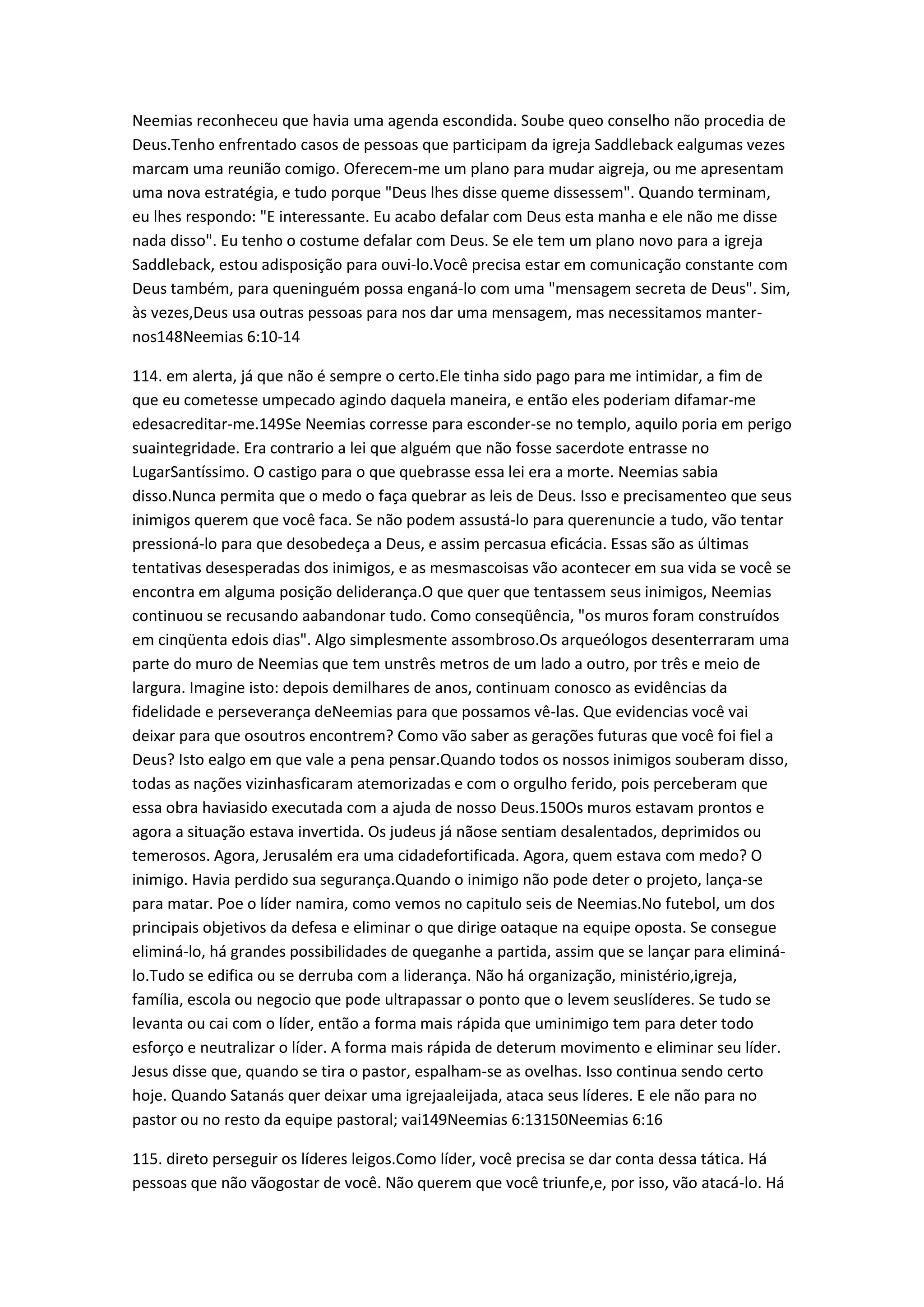 Neemias reconheceu que havia uma agenda escondida. Soube queo conselho não procedia de
Deus.Tenho enfrentado casos de pessoas que participam da igreja Saddleback ealgumas vezes
marcam uma reunião comigo. Oferecem-me um plano para mudar aigreja, ou me apresentam
uma nova estratégia, e tudo porque "Deus lhes disse queme dissessem". Quando terminam,
eu lhes respondo: "E interessante. Eu acabo defalar com Deus esta manha e ele não me disse
nada disso". Eu tenho o costume defalar com Deus. Se ele tem um plano novo para a igreja
Saddleback, estou adisposição para ouvi-lo.Você precisa estar em comunicação constante com
Deus também, para queninguém possa enganá-lo com uma "mensagem secreta de Deus". Sim,
às vezes,Deus usa outras pessoas para nos dar uma mensagem, mas necessitamos manter-
nos148Neemias 6:10-14
114. em alerta, já que não é sempre o certo.Ele tinha sido pago para me intimidar, a fim de
que eu cometesse umpecado agindo daquela maneira, e então eles poderiam difamar-me
edesacreditar-me.149Se Neemias corresse para esconder-se no templo, aquilo poria em perigo
suaintegridade. Era contrario a lei que alguém que não fosse sacerdote entrasse no
LugarSantíssimo. O castigo para o que quebrasse essa lei era a morte. Neemias sabia
disso.Nunca permita que o medo o faça quebrar as leis de Deus. Isso e precisamenteo que seus
inimigos querem que você faca. Se não podem assustá-lo para querenuncie a tudo, vão tentar
pressioná-lo para que desobedeça a Deus, e assim percasua eficácia. Essas são as últimas
tentativas desesperadas dos inimigos, e as mesmascoisas vão acontecer em sua vida se você se
encontra em alguma posição deliderança.O que quer que tentassem seus inimigos, Neemias
continuou se recusando aabandonar tudo. Como conseqüência, "os muros foram construídos
em cinqüenta edois dias". Algo simplesmente assombroso.Os arqueólogos desenterraram uma
parte do muro de Neemias que tem unstrês metros de um lado a outro, por três e meio de
largura. Imagine isto: depois demilhares de anos, continuam conosco as evidências da
fidelidade e perseverança deNeemias para que possamos vê-las. Que evidencias você vai
deixar para que osoutros encontrem? Como vão saber as gerações futuras que você foi fiel a
Deus? Isto ealgo em que vale a pena pensar.Quando todos os nossos inimigos souberam disso,
todas as nações vizinhasficaram atemorizadas e com o orgulho ferido, pois perceberam que
essa obra haviasido executada com a ajuda de nosso Deus.150Os muros estavam prontos e
agora a situação estava invertida. Os judeus já nãose sentiam desalentados, deprimidos ou
temerosos. Agora, Jerusalém era uma cidadefortificada. Agora, quem estava com medo? O
inimigo. Havia perdido sua segurança.Quando o inimigo não pode deter o projeto, lança-se
para matar. Poe o líder namira, como vemos no capitulo seis de Neemias.No futebol, um dos
principais objetivos da defesa e eliminar o que dirige oataque na equipe oposta. Se consegue
eliminá-lo, há grandes possibilidades de queganhe a partida, assim que se lançar para eliminá-
lo.Tudo se edifica ou se derruba com a liderança. Não há organização, ministério,igreja,
família, escola ou negocio que pode ultrapassar o ponto que o levem seuslíderes. Se tudo se
levanta ou cai com o líder, então a forma mais rápida que uminimigo tem para deter todo
esforço e neutralizar o líder. A forma mais rápida de deterum movimento e eliminar seu líder.
Jesus disse que, quando se tira o pastor, espalham-se as ovelhas. Isso continua sendo certo
hoje. Quando Satanás quer deixar uma igrejaaleijada, ataca seus líderes. E ele não para no
pastor ou no resto da equipe pastoral; vai149Neemias 6:13150Neemias 6:16
115. direto perseguir os líderes leigos.Como líder, você precisa se dar conta dessa tática. Há
pessoas que não vãogostar de você. Não querem que você triunfe,e, por isso, vão atacá-lo. Há
 