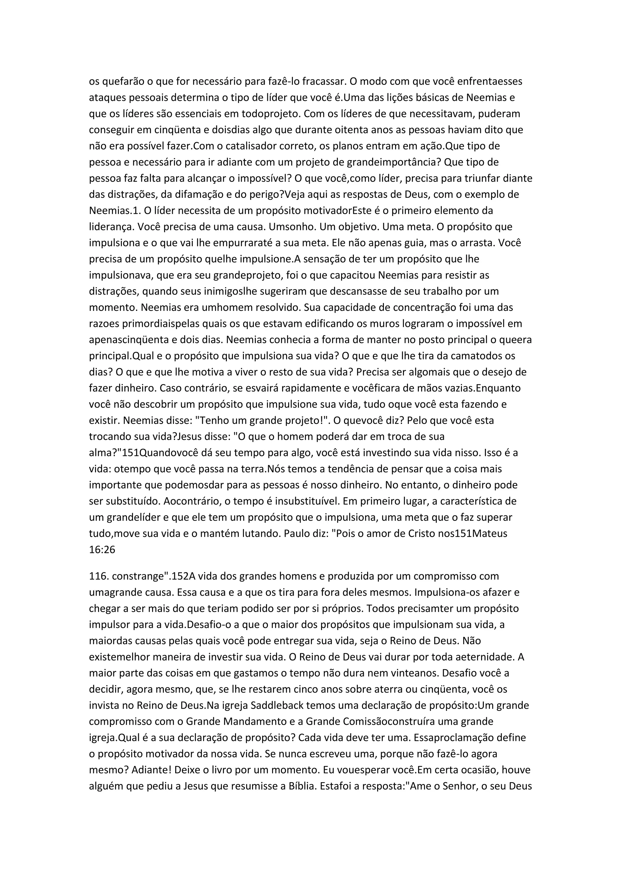 os quefarão o que for necessário para fazê-lo fracassar. O modo com que você enfrentaesses
ataques pessoais determina o tipo de líder que você é.Uma das lições básicas de Neemias e
que os líderes são essenciais em todoprojeto. Com os líderes de que necessitavam, puderam
conseguir em cinqüenta e doisdias algo que durante oitenta anos as pessoas haviam dito que
não era possível fazer.Com o catalisador correto, os planos entram em ação.Que tipo de
pessoa e necessário para ir adiante com um projeto de grandeimportância? Que tipo de
pessoa faz falta para alcançar o impossível? O que você,como líder, precisa para triunfar diante
das distrações, da difamação e do perigo?Veja aqui as respostas de Deus, com o exemplo de
Neemias.1. O líder necessita de um propósito motivadorEste é o primeiro elemento da
liderança. Você precisa de uma causa. Umsonho. Um objetivo. Uma meta. O propósito que
impulsiona e o que vai lhe empurraraté a sua meta. Ele não apenas guia, mas o arrasta. Você
precisa de um propósito quelhe impulsione.A sensação de ter um propósito que lhe
impulsionava, que era seu grandeprojeto, foi o que capacitou Neemias para resistir as
distrações, quando seus inimigoslhe sugeriram que descansasse de seu trabalho por um
momento. Neemias era umhomem resolvido. Sua capacidade de concentração foi uma das
razoes primordiaispelas quais os que estavam edificando os muros lograram o impossível em
apenascinqüenta e dois dias. Neemias conhecia a forma de manter no posto principal o queera
principal.Qual e o propósito que impulsiona sua vida? O que e que lhe tira da camatodos os
dias? O que e que lhe motiva a viver o resto de sua vida? Precisa ser algomais que o desejo de
fazer dinheiro. Caso contrário, se esvairá rapidamente e vocêficara de mãos vazias.Enquanto
você não descobrir um propósito que impulsione sua vida, tudo oque você esta fazendo e
existir. Neemias disse: "Tenho um grande projeto!". O quevocê diz? Pelo que você esta
trocando sua vida?Jesus disse: "O que o homem poderá dar em troca de sua
alma?"151Quandovocê dá seu tempo para algo, você está investindo sua vida nisso. Isso é a
vida: otempo que você passa na terra.Nós temos a tendência de pensar que a coisa mais
importante que podemosdar para as pessoas é nosso dinheiro. No entanto, o dinheiro pode
ser substituído. Aocontrário, o tempo é insubstituível. Em primeiro lugar, a característica de
um grandelíder e que ele tem um propósito que o impulsiona, uma meta que o faz superar
tudo,move sua vida e o mantém lutando. Paulo diz: "Pois o amor de Cristo nos151Mateus
16:26
116. constrange".152A vida dos grandes homens e produzida por um compromisso com
umagrande causa. Essa causa e a que os tira para fora deles mesmos. Impulsiona-os afazer e
chegar a ser mais do que teriam podido ser por si próprios. Todos precisamter um propósito
impulsor para a vida.Desafio-o a que o maior dos propósitos que impulsionam sua vida, a
maiordas causas pelas quais você pode entregar sua vida, seja o Reino de Deus. Não
existemelhor maneira de investir sua vida. O Reino de Deus vai durar por toda aeternidade. A
maior parte das coisas em que gastamos o tempo não dura nem vinteanos. Desafio você a
decidir, agora mesmo, que, se lhe restarem cinco anos sobre aterra ou cinqüenta, você os
invista no Reino de Deus.Na igreja Saddleback temos uma declaração de propósito:Um grande
compromisso com o Grande Mandamento e a Grande Comissãoconstruíra uma grande
igreja.Qual é a sua declaração de propósito? Cada vida deve ter uma. Essaproclamação define
o propósito motivador da nossa vida. Se nunca escreveu uma, porque não fazê-lo agora
mesmo? Adiante! Deixe o livro por um momento. Eu vouesperar você.Em certa ocasião, houve
alguém que pediu a Jesus que resumisse a Bíblia. Estafoi a resposta:"Ame o Senhor, o seu Deus
 