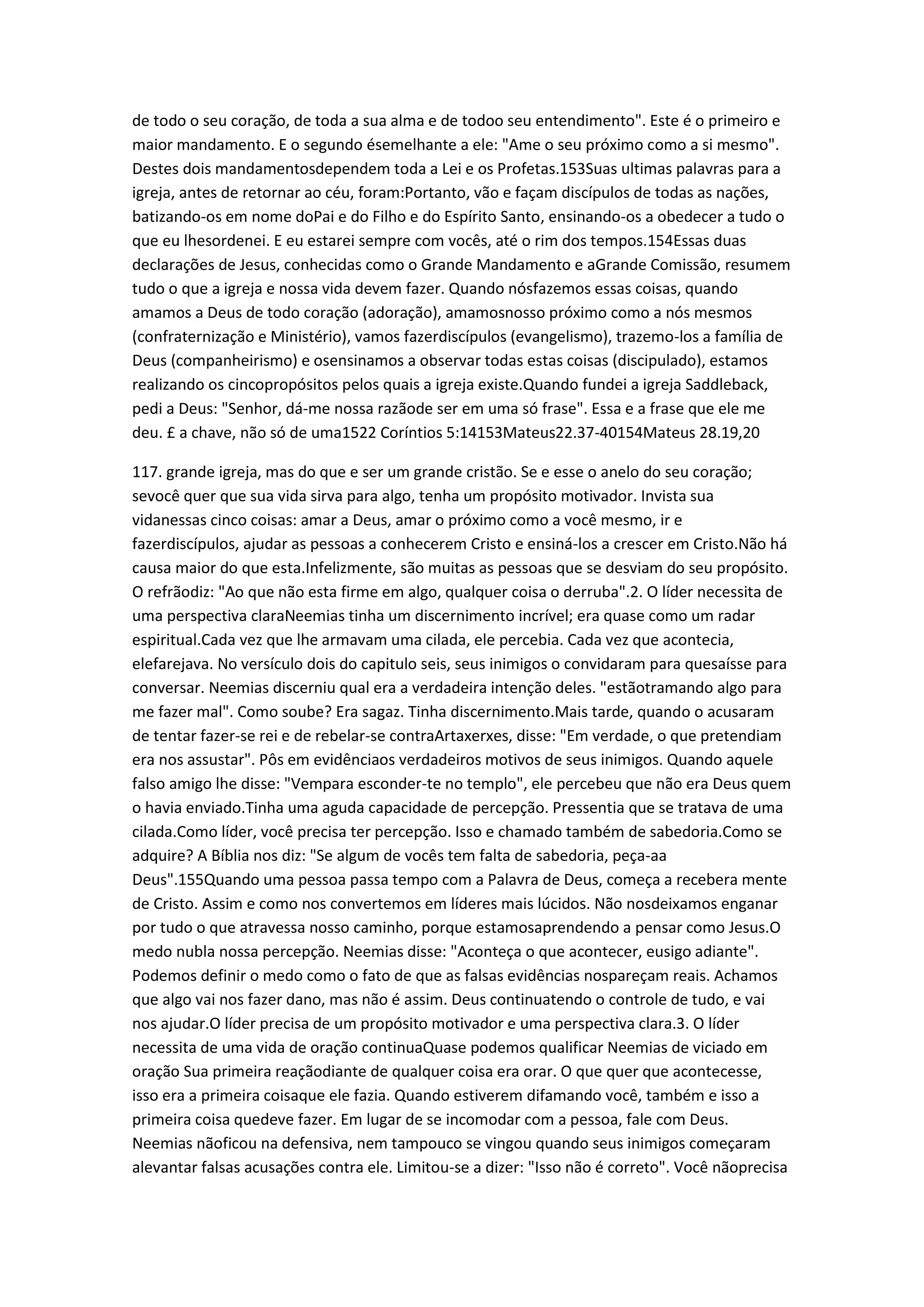 de todo o seu coração, de toda a sua alma e de todoo seu entendimento". Este é o primeiro e
maior mandamento. E o segundo ésemelhante a ele: "Ame o seu próximo como a si mesmo".
Destes dois mandamentosdependem toda a Lei e os Profetas.153Suas ultimas palavras para a
igreja, antes de retornar ao céu, foram:Portanto, vão e façam discípulos de todas as nações,
batizando-os em nome doPai e do Filho e do Espírito Santo, ensinando-os a obedecer a tudo o
que eu lhesordenei. E eu estarei sempre com vocês, até o rim dos tempos.154Essas duas
declarações de Jesus, conhecidas como o Grande Mandamento e aGrande Comissão, resumem
tudo o que a igreja e nossa vida devem fazer. Quando nósfazemos essas coisas, quando
amamos a Deus de todo coração (adoração), amamosnosso próximo como a nós mesmos
(confraternização e Ministério), vamos fazerdiscípulos (evangelismo), trazemo-los a família de
Deus (companheirismo) e osensinamos a observar todas estas coisas (discipulado), estamos
realizando os cincopropósitos pelos quais a igreja existe.Quando fundei a igreja Saddleback,
pedi a Deus: "Senhor, dá-me nossa razãode ser em uma só frase". Essa e a frase que ele me
deu. £ a chave, não só de uma1522 Coríntios 5:14153Mateus22.37-40154Mateus 28.19,20
117. grande igreja, mas do que e ser um grande cristão. Se e esse o anelo do seu coração;
sevocê quer que sua vida sirva para algo, tenha um propósito motivador. Invista sua
vidanessas cinco coisas: amar a Deus, amar o próximo como a você mesmo, ir e
fazerdiscípulos, ajudar as pessoas a conhecerem Cristo e ensiná-los a crescer em Cristo.Não há
causa maior do que esta.Infelizmente, são muitas as pessoas que se desviam do seu propósito.
O refrãodiz: "Ao que não esta firme em algo, qualquer coisa o derruba".2. O líder necessita de
uma perspectiva claraNeemias tinha um discernimento incrível; era quase como um radar
espiritual.Cada vez que lhe armavam uma cilada, ele percebia. Cada vez que acontecia,
elefarejava. No versículo dois do capitulo seis, seus inimigos o convidaram para quesaísse para
conversar. Neemias discerniu qual era a verdadeira intenção deles. "estãotramando algo para
me fazer mal". Como soube? Era sagaz. Tinha discernimento.Mais tarde, quando o acusaram
de tentar fazer-se rei e de rebelar-se contraArtaxerxes, disse: "Em verdade, o que pretendiam
era nos assustar". Pôs em evidênciaos verdadeiros motivos de seus inimigos. Quando aquele
falso amigo lhe disse: "Vempara esconder-te no templo", ele percebeu que não era Deus quem
o havia enviado.Tinha uma aguda capacidade de percepção. Pressentia que se tratava de uma
cilada.Como líder, você precisa ter percepção. Isso e chamado também de sabedoria.Como se
adquire? A Bíblia nos diz: "Se algum de vocês tem falta de sabedoria, peça-aa
Deus".155Quando uma pessoa passa tempo com a Palavra de Deus, começa a recebera mente
de Cristo. Assim e como nos convertemos em líderes mais lúcidos. Não nosdeixamos enganar
por tudo o que atravessa nosso caminho, porque estamosaprendendo a pensar como Jesus.O
medo nubla nossa percepção. Neemias disse: "Aconteça o que acontecer, eusigo adiante".
Podemos definir o medo como o fato de que as falsas evidências nospareçam reais. Achamos
que algo vai nos fazer dano, mas não é assim. Deus continuatendo o controle de tudo, e vai
nos ajudar.O líder precisa de um propósito motivador e uma perspectiva clara.3. O líder
necessita de uma vida de oração continuaQuase podemos qualificar Neemias de viciado em
oração Sua primeira reaçãodiante de qualquer coisa era orar. O que quer que acontecesse,
isso era a primeira coisaque ele fazia. Quando estiverem difamando você, também e isso a
primeira coisa quedeve fazer. Em lugar de se incomodar com a pessoa, fale com Deus.
Neemias nãoficou na defensiva, nem tampouco se vingou quando seus inimigos começaram
alevantar falsas acusações contra ele. Limitou-se a dizer: "Isso não é correto". Você nãoprecisa
 