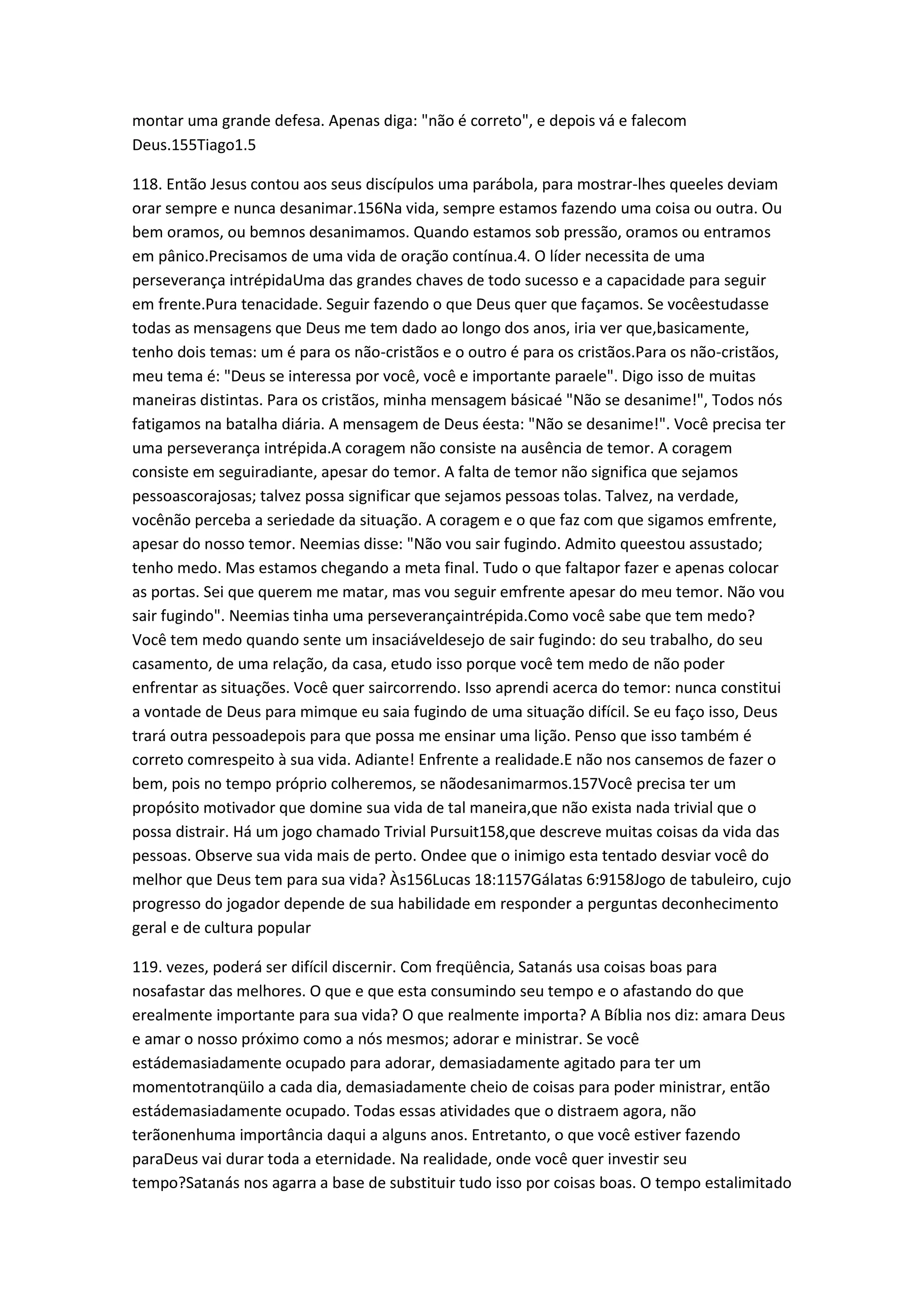 montar uma grande defesa. Apenas diga: "não é correto", e depois vá e falecom
Deus.155Tiago1.5
118. Então Jesus contou aos seus discípulos uma parábola, para mostrar-lhes queeles deviam
orar sempre e nunca desanimar.156Na vida, sempre estamos fazendo uma coisa ou outra. Ou
bem oramos, ou bemnos desanimamos. Quando estamos sob pressão, oramos ou entramos
em pânico.Precisamos de uma vida de oração contínua.4. O líder necessita de uma
perseverança intrépidaUma das grandes chaves de todo sucesso e a capacidade para seguir
em frente.Pura tenacidade. Seguir fazendo o que Deus quer que façamos. Se vocêestudasse
todas as mensagens que Deus me tem dado ao longo dos anos, iria ver que,basicamente,
tenho dois temas: um é para os não-cristãos e o outro é para os cristãos.Para os não-cristãos,
meu tema é: "Deus se interessa por você, você e importante paraele". Digo isso de muitas
maneiras distintas. Para os cristãos, minha mensagem básicaé "Não se desanime!", Todos nós
fatigamos na batalha diária. A mensagem de Deus éesta: "Não se desanime!". Você precisa ter
uma perseverança intrépida.A coragem não consiste na ausência de temor. A coragem
consiste em seguiradiante, apesar do temor. A falta de temor não significa que sejamos
pessoascorajosas; talvez possa significar que sejamos pessoas tolas. Talvez, na verdade,
vocênão perceba a seriedade da situação. A coragem e o que faz com que sigamos emfrente,
apesar do nosso temor. Neemias disse: "Não vou sair fugindo. Admito queestou assustado;
tenho medo. Mas estamos chegando a meta final. Tudo o que faltapor fazer e apenas colocar
as portas. Sei que querem me matar, mas vou seguir emfrente apesar do meu temor. Não vou
sair fugindo". Neemias tinha uma perseverançaintrépida.Como você sabe que tem medo?
Você tem medo quando sente um insaciáveldesejo de sair fugindo: do seu trabalho, do seu
casamento, de uma relação, da casa, etudo isso porque você tem medo de não poder
enfrentar as situações. Você quer saircorrendo. Isso aprendi acerca do temor: nunca constitui
a vontade de Deus para mimque eu saia fugindo de uma situação difícil. Se eu faço isso, Deus
trará outra pessoadepois para que possa me ensinar uma lição. Penso que isso também é
correto comrespeito à sua vida. Adiante! Enfrente a realidade.E não nos cansemos de fazer o
bem, pois no tempo próprio colheremos, se nãodesanimarmos.157Você precisa ter um
propósito motivador que domine sua vida de tal maneira,que não exista nada trivial que o
possa distrair. Há um jogo chamado Trivial Pursuit158,que descreve muitas coisas da vida das
pessoas. Observe sua vida mais de perto. Ondee que o inimigo esta tentado desviar você do
melhor que Deus tem para sua vida? Às156Lucas 18:1157Gálatas 6:9158Jogo de tabuleiro, cujo
progresso do jogador depende de sua habilidade em responder a perguntas deconhecimento
geral e de cultura popular
119. vezes, poderá ser difícil discernir. Com freqüência, Satanás usa coisas boas para
nosafastar das melhores. O que e que esta consumindo seu tempo e o afastando do que
erealmente importante para sua vida? O que realmente importa? A Bíblia nos diz: amara Deus
e amar o nosso próximo como a nós mesmos; adorar e ministrar. Se você
estádemasiadamente ocupado para adorar, demasiadamente agitado para ter um
momentotranqüilo a cada dia, demasiadamente cheio de coisas para poder ministrar, então
estádemasiadamente ocupado. Todas essas atividades que o distraem agora, não
terãonenhuma importância daqui a alguns anos. Entretanto, o que você estiver fazendo
paraDeus vai durar toda a eternidade. Na realidade, onde você quer investir seu
tempo?Satanás nos agarra a base de substituir tudo isso por coisas boas. O tempo estalimitado
 