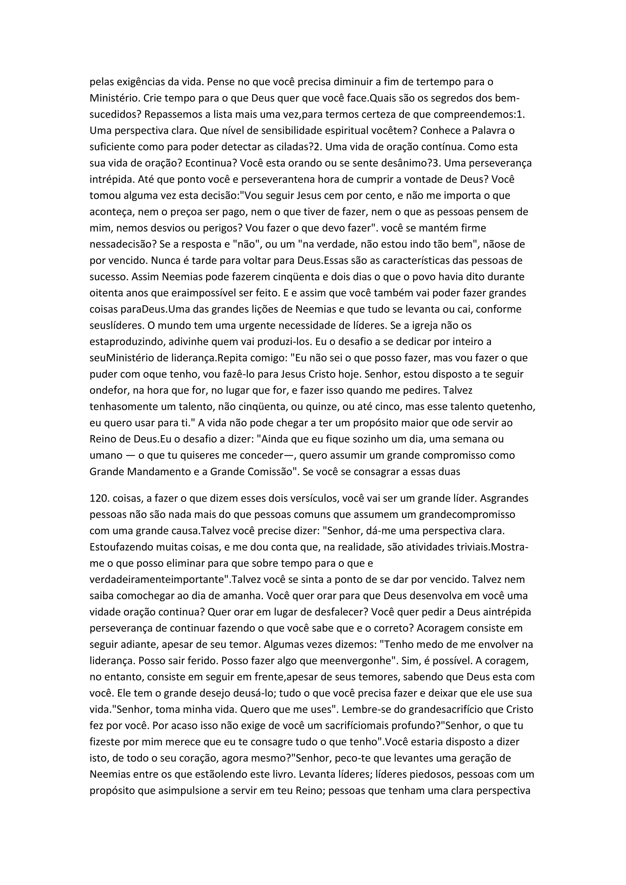 pelas exigências da vida. Pense no que você precisa diminuir a fim de tertempo para o
Ministério. Crie tempo para o que Deus quer que você face.Quais são os segredos dos bem-
sucedidos? Repassemos a lista mais uma vez,para termos certeza de que compreendemos:1.
Uma perspectiva clara. Que nível de sensibilidade espiritual vocêtem? Conhece a Palavra o
suficiente como para poder detectar as ciladas?2. Uma vida de oração contínua. Como esta
sua vida de oração? Econtinua? Você esta orando ou se sente desânimo?3. Uma perseverança
intrépida. Até que ponto você e perseverantena hora de cumprir a vontade de Deus? Você
tomou alguma vez esta decisão:"Vou seguir Jesus cem por cento, e não me importa o que
aconteça, nem o preçoa ser pago, nem o que tiver de fazer, nem o que as pessoas pensem de
mim, nemos desvios ou perigos? Vou fazer o que devo fazer". você se mantém firme
nessadecisão? Se a resposta e "não", ou um "na verdade, não estou indo tão bem", nãose de
por vencido. Nunca é tarde para voltar para Deus.Essas são as características das pessoas de
sucesso. Assim Neemias pode fazerem cinqüenta e dois dias o que o povo havia dito durante
oitenta anos que eraimpossível ser feito. E e assim que você também vai poder fazer grandes
coisas paraDeus.Uma das grandes lições de Neemias e que tudo se levanta ou cai, conforme
seuslíderes. O mundo tem uma urgente necessidade de líderes. Se a igreja não os
estaproduzindo, adivinhe quem vai produzi-los. Eu o desafio a se dedicar por inteiro a
seuMinistério de liderança.Repita comigo: "Eu não sei o que posso fazer, mas vou fazer o que
puder com oque tenho, vou fazê-lo para Jesus Cristo hoje. Senhor, estou disposto a te seguir
ondefor, na hora que for, no lugar que for, e fazer isso quando me pedires. Talvez
tenhasomente um talento, não cinqüenta, ou quinze, ou até cinco, mas esse talento quetenho,
eu quero usar para ti." A vida não pode chegar a ter um propósito maior que ode servir ao
Reino de Deus.Eu o desafio a dizer: "Ainda que eu fique sozinho um dia, uma semana ou
umano — o que tu quiseres me conceder—, quero assumir um grande compromisso como
Grande Mandamento e a Grande Comissão". Se você se consagrar a essas duas
120. coisas, a fazer o que dizem esses dois versículos, você vai ser um grande líder. Asgrandes
pessoas não são nada mais do que pessoas comuns que assumem um grandecompromisso
com uma grande causa.Talvez você precise dizer: "Senhor, dá-me uma perspectiva clara.
Estoufazendo muitas coisas, e me dou conta que, na realidade, são atividades triviais.Mostra-
me o que posso eliminar para que sobre tempo para o que e
verdadeiramenteimportante".Talvez você se sinta a ponto de se dar por vencido. Talvez nem
saiba comochegar ao dia de amanha. Você quer orar para que Deus desenvolva em você uma
vidade oração continua? Quer orar em lugar de desfalecer? Você quer pedir a Deus aintrépida
perseverança de continuar fazendo o que você sabe que e o correto? Acoragem consiste em
seguir adiante, apesar de seu temor. Algumas vezes dizemos: "Tenho medo de me envolver na
liderança. Posso sair ferido. Posso fazer algo que meenvergonhe". Sim, é possível. A coragem,
no entanto, consiste em seguir em frente,apesar de seus temores, sabendo que Deus esta com
você. Ele tem o grande desejo deusá-lo; tudo o que você precisa fazer e deixar que ele use sua
vida."Senhor, toma minha vida. Quero que me uses". Lembre-se do grandesacrifício que Cristo
fez por você. Por acaso isso não exige de você um sacrifíciomais profundo?"Senhor, o que tu
fizeste por mim merece que eu te consagre tudo o que tenho".Você estaria disposto a dizer
isto, de todo o seu coração, agora mesmo?"Senhor, peco-te que levantes uma geração de
Neemias entre os que estãolendo este livro. Levanta líderes; líderes piedosos, pessoas com um
propósito que asimpulsione a servir em teu Reino; pessoas que tenham uma clara perspectiva
 