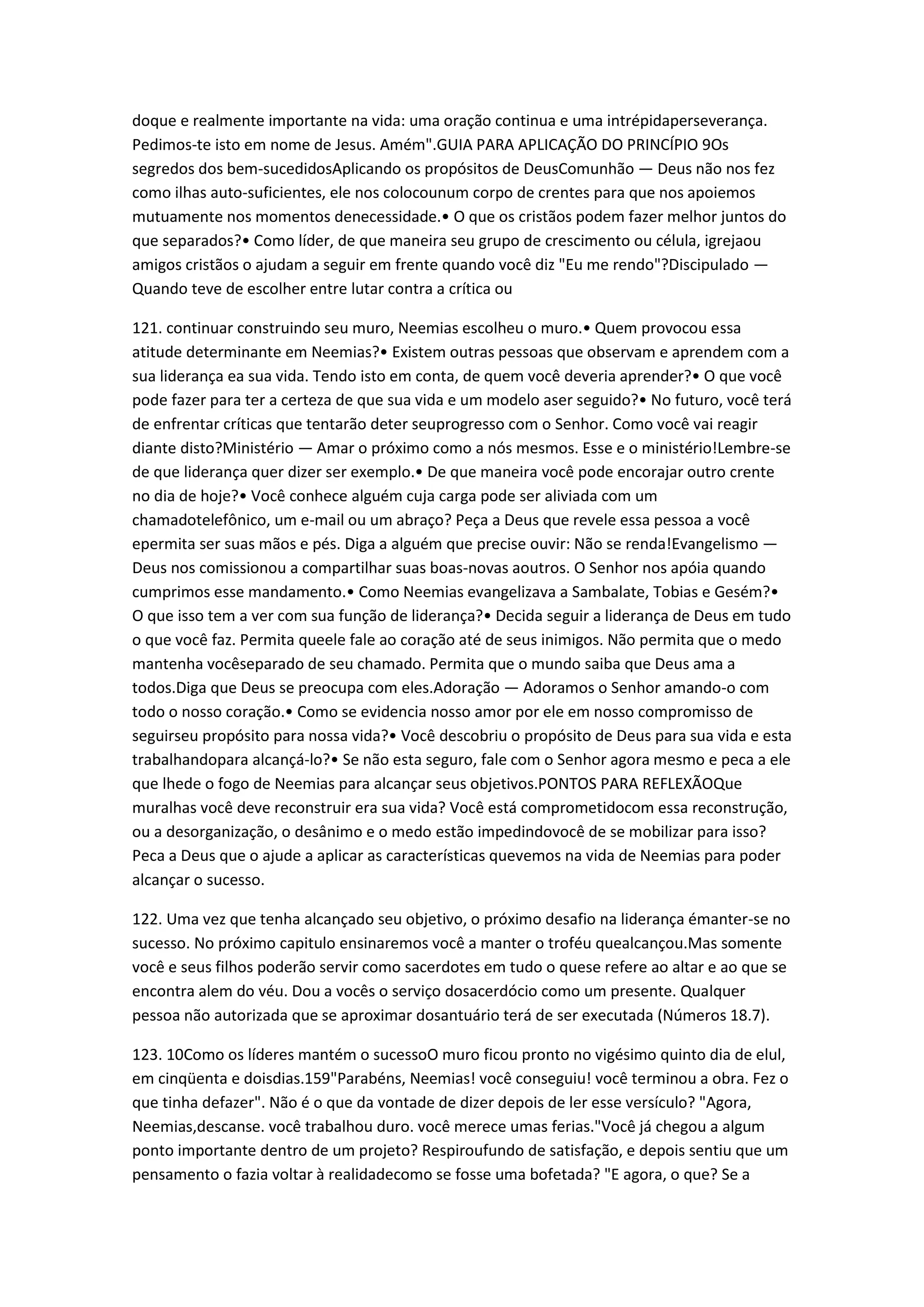 doque e realmente importante na vida: uma oração continua e uma intrépidaperseverança.
Pedimos-te isto em nome de Jesus. Amém".GUIA PARA APLICAÇÃO DO PRINCÍPIO 9Os
segredos dos bem-sucedidosAplicando os propósitos de DeusComunhão — Deus não nos fez
como ilhas auto-suficientes, ele nos colocounum corpo de crentes para que nos apoiemos
mutuamente nos momentos denecessidade.• O que os cristãos podem fazer melhor juntos do
que separados?• Como líder, de que maneira seu grupo de crescimento ou célula, igrejaou
amigos cristãos o ajudam a seguir em frente quando você diz "Eu me rendo"?Discipulado —
Quando teve de escolher entre lutar contra a crítica ou
121. continuar construindo seu muro, Neemias escolheu o muro.• Quem provocou essa
atitude determinante em Neemias?• Existem outras pessoas que observam e aprendem com a
sua liderança ea sua vida. Tendo isto em conta, de quem você deveria aprender?• O que você
pode fazer para ter a certeza de que sua vida e um modelo aser seguido?• No futuro, você terá
de enfrentar críticas que tentarão deter seuprogresso com o Senhor. Como você vai reagir
diante disto?Ministério — Amar o próximo como a nós mesmos. Esse e o ministério!Lembre-se
de que liderança quer dizer ser exemplo.• De que maneira você pode encorajar outro crente
no dia de hoje?• Você conhece alguém cuja carga pode ser aliviada com um
chamadotelefônico, um e-mail ou um abraço? Peça a Deus que revele essa pessoa a você
epermita ser suas mãos e pés. Diga a alguém que precise ouvir: Não se renda!Evangelismo —
Deus nos comissionou a compartilhar suas boas-novas aoutros. O Senhor nos apóia quando
cumprimos esse mandamento.• Como Neemias evangelizava a Sambalate, Tobias e Gesém?•
O que isso tem a ver com sua função de liderança?• Decida seguir a liderança de Deus em tudo
o que você faz. Permita queele fale ao coração até de seus inimigos. Não permita que o medo
mantenha vocêseparado de seu chamado. Permita que o mundo saiba que Deus ama a
todos.Diga que Deus se preocupa com eles.Adoração — Adoramos o Senhor amando-o com
todo o nosso coração.• Como se evidencia nosso amor por ele em nosso compromisso de
seguirseu propósito para nossa vida?• Você descobriu o propósito de Deus para sua vida e esta
trabalhandopara alcançá-lo?• Se não esta seguro, fale com o Senhor agora mesmo e peca a ele
que lhede o fogo de Neemias para alcançar seus objetivos.PONTOS PARA REFLEXÃOQue
muralhas você deve reconstruir era sua vida? Você está comprometidocom essa reconstrução,
ou a desorganização, o desânimo e o medo estão impedindovocê de se mobilizar para isso?
Peca a Deus que o ajude a aplicar as características quevemos na vida de Neemias para poder
alcançar o sucesso.
122. Uma vez que tenha alcançado seu objetivo, o próximo desafio na liderança émanter-se no
sucesso. No próximo capitulo ensinaremos você a manter o troféu quealcançou.Mas somente
você e seus filhos poderão servir como sacerdotes em tudo o quese refere ao altar e ao que se
encontra alem do véu. Dou a vocês o serviço dosacerdócio como um presente. Qualquer
pessoa não autorizada que se aproximar dosantuário terá de ser executada (Números 18.7).
123. 10Como os líderes mantém o sucessoO muro ficou pronto no vigésimo quinto dia de elul,
em cinqüenta e doisdias.159"Parabéns, Neemias! você conseguiu! você terminou a obra. Fez o
que tinha defazer". Não é o que da vontade de dizer depois de ler esse versículo? "Agora,
Neemias,descanse. você trabalhou duro. você merece umas ferias."Você já chegou a algum
ponto importante dentro de um projeto? Respiroufundo de satisfação, e depois sentiu que um
pensamento o fazia voltar à realidadecomo se fosse uma bofetada? "E agora, o que? Se a
 