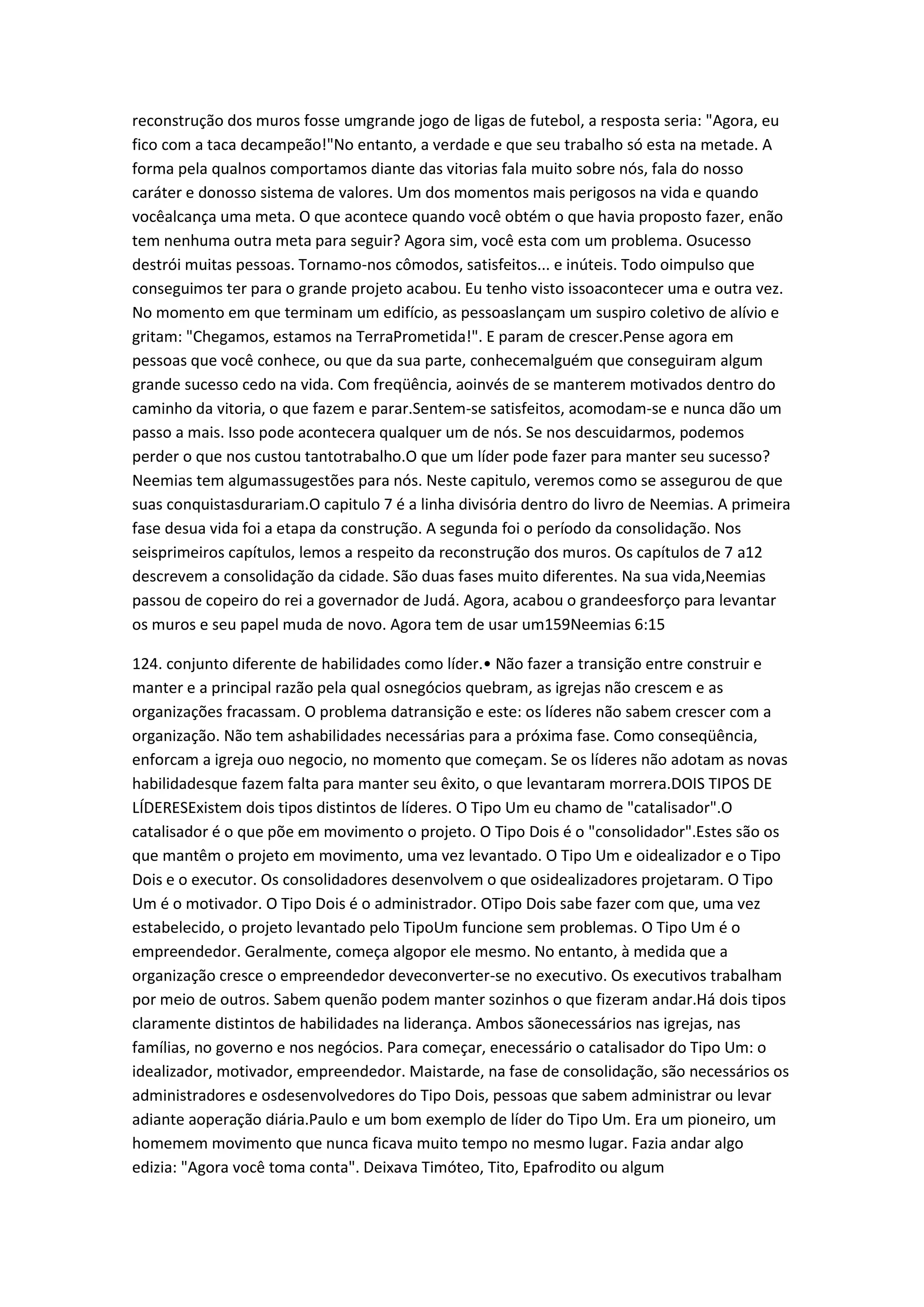 reconstrução dos muros fosse umgrande jogo de ligas de futebol, a resposta seria: "Agora, eu
fico com a taca decampeão!"No entanto, a verdade e que seu trabalho só esta na metade. A
forma pela qualnos comportamos diante das vitorias fala muito sobre nós, fala do nosso
caráter e donosso sistema de valores. Um dos momentos mais perigosos na vida e quando
vocêalcança uma meta. O que acontece quando você obtém o que havia proposto fazer, enão
tem nenhuma outra meta para seguir? Agora sim, você esta com um problema. Osucesso
destrói muitas pessoas. Tornamo-nos cômodos, satisfeitos... e inúteis. Todo oimpulso que
conseguimos ter para o grande projeto acabou. Eu tenho visto issoacontecer uma e outra vez.
No momento em que terminam um edifício, as pessoaslançam um suspiro coletivo de alívio e
gritam: "Chegamos, estamos na TerraPrometida!". E param de crescer.Pense agora em
pessoas que você conhece, ou que da sua parte, conhecemalguém que conseguiram algum
grande sucesso cedo na vida. Com freqüência, aoinvés de se manterem motivados dentro do
caminho da vitoria, o que fazem e parar.Sentem-se satisfeitos, acomodam-se e nunca dão um
passo a mais. Isso pode acontecera qualquer um de nós. Se nos descuidarmos, podemos
perder o que nos custou tantotrabalho.O que um líder pode fazer para manter seu sucesso?
Neemias tem algumassugestões para nós. Neste capitulo, veremos como se assegurou de que
suas conquistasdurariam.O capitulo 7 é a linha divisória dentro do livro de Neemias. A primeira
fase desua vida foi a etapa da construção. A segunda foi o período da consolidação. Nos
seisprimeiros capítulos, lemos a respeito da reconstrução dos muros. Os capítulos de 7 a12
descrevem a consolidação da cidade. São duas fases muito diferentes. Na sua vida,Neemias
passou de copeiro do rei a governador de Judá. Agora, acabou o grandeesforço para levantar
os muros e seu papel muda de novo. Agora tem de usar um159Neemias 6:15
124. conjunto diferente de habilidades como líder.• Não fazer a transição entre construir e
manter e a principal razão pela qual osnegócios quebram, as igrejas não crescem e as
organizações fracassam. O problema datransição e este: os líderes não sabem crescer com a
organização. Não tem ashabilidades necessárias para a próxima fase. Como conseqüência,
enforcam a igreja ouo negocio, no momento que começam. Se os líderes não adotam as novas
habilidadesque fazem falta para manter seu êxito, o que levantaram morrera.DOIS TIPOS DE
LÍDERESExistem dois tipos distintos de líderes. O Tipo Um eu chamo de "catalisador".O
catalisador é o que põe em movimento o projeto. O Tipo Dois é o "consolidador".Estes são os
que mantêm o projeto em movimento, uma vez levantado. O Tipo Um e oidealizador e o Tipo
Dois e o executor. Os consolidadores desenvolvem o que osidealizadores projetaram. O Tipo
Um é o motivador. O Tipo Dois é o administrador. OTipo Dois sabe fazer com que, uma vez
estabelecido, o projeto levantado pelo TipoUm funcione sem problemas. O Tipo Um é o
empreendedor. Geralmente, começa algopor ele mesmo. No entanto, à medida que a
organização cresce o empreendedor deveconverter-se no executivo. Os executivos trabalham
por meio de outros. Sabem quenão podem manter sozinhos o que fizeram andar.Há dois tipos
claramente distintos de habilidades na liderança. Ambos sãonecessários nas igrejas, nas
famílias, no governo e nos negócios. Para começar, enecessário o catalisador do Tipo Um: o
idealizador, motivador, empreendedor. Maistarde, na fase de consolidação, são necessários os
administradores e osdesenvolvedores do Tipo Dois, pessoas que sabem administrar ou levar
adiante aoperação diária.Paulo e um bom exemplo de líder do Tipo Um. Era um pioneiro, um
homemem movimento que nunca ficava muito tempo no mesmo lugar. Fazia andar algo
edizia: "Agora você toma conta". Deixava Timóteo, Tito, Epafrodito ou algum
 