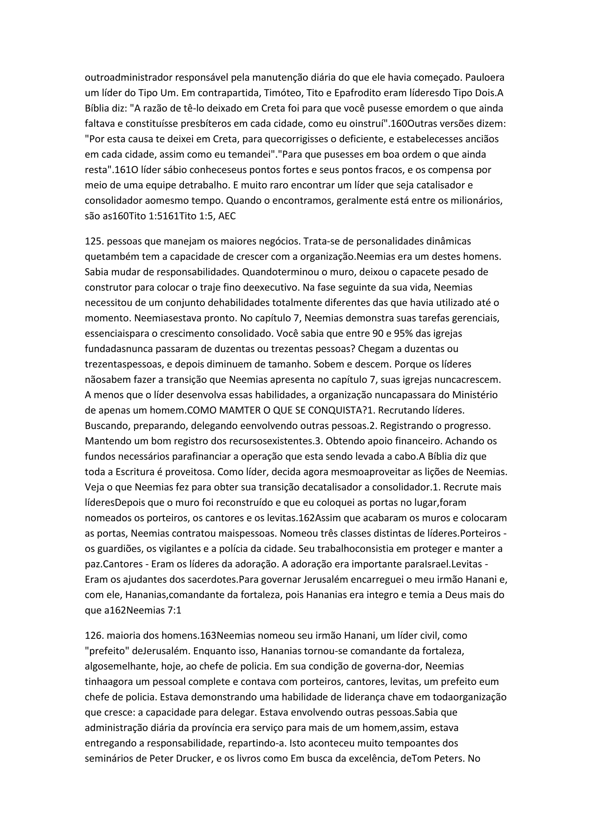 outroadministrador responsável pela manutenção diária do que ele havia começado. Pauloera
um líder do Tipo Um. Em contrapartida, Timóteo, Tito e Epafrodito eram líderesdo Tipo Dois.A
Bíblia diz: "A razão de tê-lo deixado em Creta foi para que você pusesse emordem o que ainda
faltava e constituísse presbíteros em cada cidade, como eu oinstruí".160Outras versões dizem:
"Por esta causa te deixei em Creta, para quecorrigisses o deficiente, e estabelecesses anciãos
em cada cidade, assim como eu temandei"."Para que pusesses em boa ordem o que ainda
resta".161O líder sábio conheceseus pontos fortes e seus pontos fracos, e os compensa por
meio de uma equipe detrabalho. E muito raro encontrar um líder que seja catalisador e
consolidador aomesmo tempo. Quando o encontramos, geralmente está entre os milionários,
são as160Tito 1:5161Tito 1:5, AEC
125. pessoas que manejam os maiores negócios. Trata-se de personalidades dinâmicas
quetambém tem a capacidade de crescer com a organização.Neemias era um destes homens.
Sabia mudar de responsabilidades. Quandoterminou o muro, deixou o capacete pesado de
construtor para colocar o traje fino deexecutivo. Na fase seguinte da sua vida, Neemias
necessitou de um conjunto dehabilidades totalmente diferentes das que havia utilizado até o
momento. Neemiasestava pronto. No capítulo 7, Neemias demonstra suas tarefas gerenciais,
essenciaispara o crescimento consolidado. Você sabia que entre 90 e 95% das igrejas
fundadasnunca passaram de duzentas ou trezentas pessoas? Chegam a duzentas ou
trezentaspessoas, e depois diminuem de tamanho. Sobem e descem. Porque os líderes
nãosabem fazer a transição que Neemias apresenta no capítulo 7, suas igrejas nuncacrescem.
A menos que o líder desenvolva essas habilidades, a organização nuncapassara do Ministério
de apenas um homem.COMO MAMTER O QUE SE CONQUISTA?1. Recrutando líderes.
Buscando, preparando, delegando eenvolvendo outras pessoas.2. Registrando o progresso.
Mantendo um bom registro dos recursosexistentes.3. Obtendo apoio financeiro. Achando os
fundos necessários parafinanciar a operação que esta sendo levada a cabo.A Bíblia diz que
toda a Escritura é proveitosa. Como líder, decida agora mesmoaproveitar as lições de Neemias.
Veja o que Neemias fez para obter sua transição decatalisador a consolidador.1. Recrute mais
líderesDepois que o muro foi reconstruído e que eu coloquei as portas no lugar,foram
nomeados os porteiros, os cantores e os levitas.162Assim que acabaram os muros e colocaram
as portas, Neemias contratou maispessoas. Nomeou três classes distintas de líderes.Porteiros -
os guardiões, os vigilantes e a polícia da cidade. Seu trabalhoconsistia em proteger e manter a
paz.Cantores - Eram os líderes da adoração. A adoração era importante paraIsrael.Levitas -
Eram os ajudantes dos sacerdotes.Para governar Jerusalém encarreguei o meu irmão Hanani e,
com ele, Hananias,comandante da fortaleza, pois Hananias era integro e temia a Deus mais do
que a162Neemias 7:1
126. maioria dos homens.163Neemias nomeou seu irmão Hanani, um líder civil, como
"prefeito" deJerusalém. Enquanto isso, Hananias tornou-se comandante da fortaleza,
algosemelhante, hoje, ao chefe de policia. Em sua condição de governa-dor, Neemias
tinhaagora um pessoal complete e contava com porteiros, cantores, levitas, um prefeito eum
chefe de policia. Estava demonstrando uma habilidade de liderança chave em todaorganização
que cresce: a capacidade para delegar. Estava envolvendo outras pessoas.Sabia que
administração diária da província era serviço para mais de um homem,assim, estava
entregando a responsabilidade, repartindo-a. Isto aconteceu muito tempoantes dos
seminários de Peter Drucker, e os livros como Em busca da excelência, deTom Peters. No
 