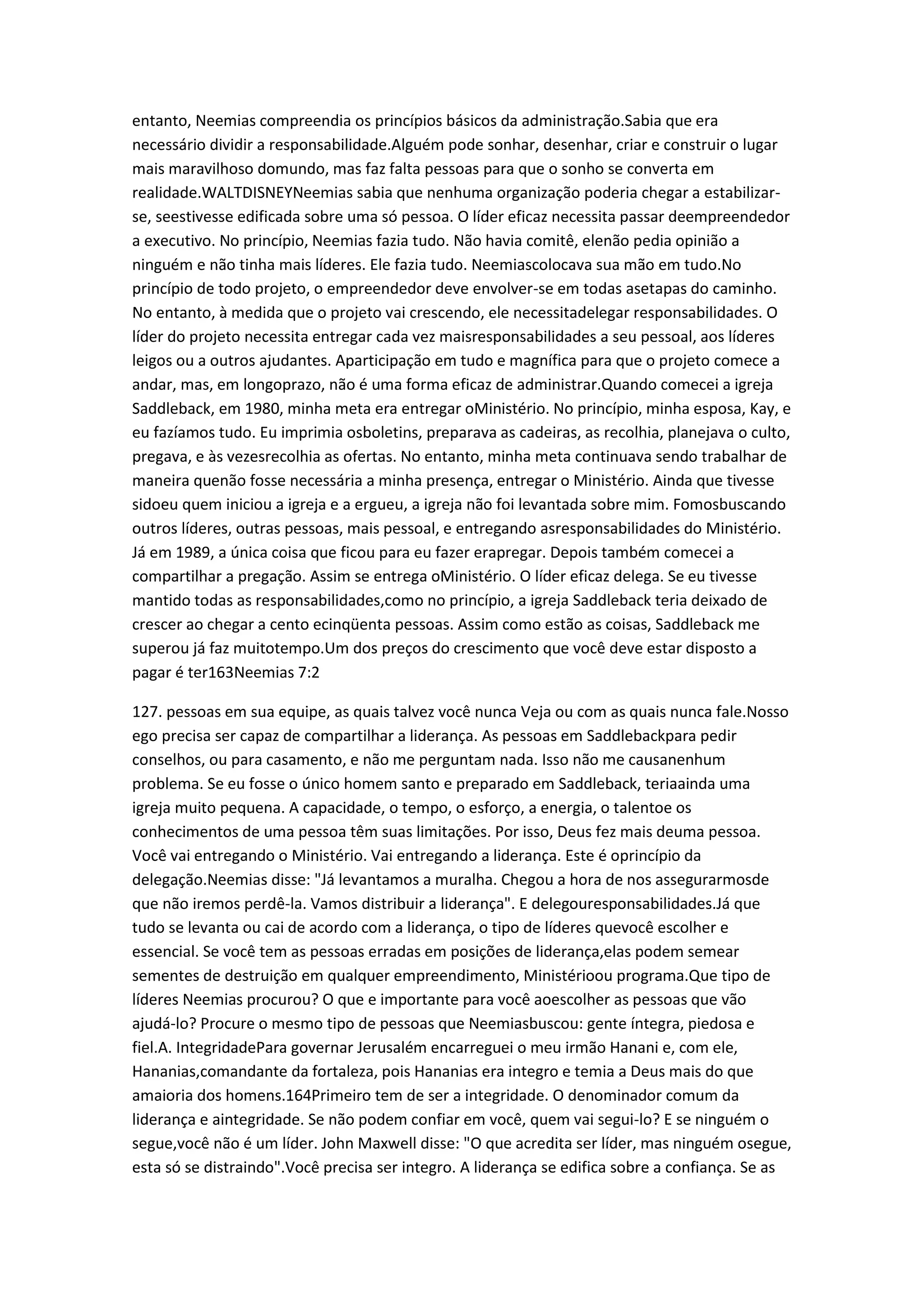 entanto, Neemias compreendia os princípios básicos da administração.Sabia que era
necessário dividir a responsabilidade.Alguém pode sonhar, desenhar, criar e construir o lugar
mais maravilhoso domundo, mas faz falta pessoas para que o sonho se converta em
realidade.WALTDISNEYNeemias sabia que nenhuma organização poderia chegar a estabilizar-
se, seestivesse edificada sobre uma só pessoa. O líder eficaz necessita passar deempreendedor
a executivo. No princípio, Neemias fazia tudo. Não havia comitê, elenão pedia opinião a
ninguém e não tinha mais líderes. Ele fazia tudo. Neemiascolocava sua mão em tudo.No
princípio de todo projeto, o empreendedor deve envolver-se em todas asetapas do caminho.
No entanto, à medida que o projeto vai crescendo, ele necessitadelegar responsabilidades. O
líder do projeto necessita entregar cada vez maisresponsabilidades a seu pessoal, aos líderes
leigos ou a outros ajudantes. Aparticipação em tudo e magnífica para que o projeto comece a
andar, mas, em longoprazo, não é uma forma eficaz de administrar.Quando comecei a igreja
Saddleback, em 1980, minha meta era entregar oMinistério. No princípio, minha esposa, Kay, e
eu fazíamos tudo. Eu imprimia osboletins, preparava as cadeiras, as recolhia, planejava o culto,
pregava, e às vezesrecolhia as ofertas. No entanto, minha meta continuava sendo trabalhar de
maneira quenão fosse necessária a minha presença, entregar o Ministério. Ainda que tivesse
sidoeu quem iniciou a igreja e a ergueu, a igreja não foi levantada sobre mim. Fomosbuscando
outros líderes, outras pessoas, mais pessoal, e entregando asresponsabilidades do Ministério.
Já em 1989, a única coisa que ficou para eu fazer erapregar. Depois também comecei a
compartilhar a pregação. Assim se entrega oMinistério. O líder eficaz delega. Se eu tivesse
mantido todas as responsabilidades,como no princípio, a igreja Saddleback teria deixado de
crescer ao chegar a cento ecinqüenta pessoas. Assim como estão as coisas, Saddleback me
superou já faz muitotempo.Um dos preços do crescimento que você deve estar disposto a
pagar é ter163Neemias 7:2
127. pessoas em sua equipe, as quais talvez você nunca Veja ou com as quais nunca fale.Nosso
ego precisa ser capaz de compartilhar a liderança. As pessoas em Saddlebackpara pedir
conselhos, ou para casamento, e não me perguntam nada. Isso não me causanenhum
problema. Se eu fosse o único homem santo e preparado em Saddleback, teriaainda uma
igreja muito pequena. A capacidade, o tempo, o esforço, a energia, o talentoe os
conhecimentos de uma pessoa têm suas limitações. Por isso, Deus fez mais deuma pessoa.
Você vai entregando o Ministério. Vai entregando a liderança. Este é oprincípio da
delegação.Neemias disse: "Já levantamos a muralha. Chegou a hora de nos assegurarmosde
que não iremos perdê-la. Vamos distribuir a liderança". E delegouresponsabilidades.Já que
tudo se levanta ou cai de acordo com a liderança, o tipo de líderes quevocê escolher e
essencial. Se você tem as pessoas erradas em posições de liderança,elas podem semear
sementes de destruição em qualquer empreendimento, Ministérioou programa.Que tipo de
líderes Neemias procurou? O que e importante para você aoescolher as pessoas que vão
ajudá-lo? Procure o mesmo tipo de pessoas que Neemiasbuscou: gente íntegra, piedosa e
fiel.A. IntegridadePara governar Jerusalém encarreguei o meu irmão Hanani e, com ele,
Hananias,comandante da fortaleza, pois Hananias era integro e temia a Deus mais do que
amaioria dos homens.164Primeiro tem de ser a integridade. O denominador comum da
liderança e aintegridade. Se não podem confiar em você, quem vai segui-lo? E se ninguém o
segue,você não é um líder. John Maxwell disse: "O que acredita ser líder, mas ninguém osegue,
esta só se distraindo".Você precisa ser integro. A liderança se edifica sobre a confiança. Se as
 