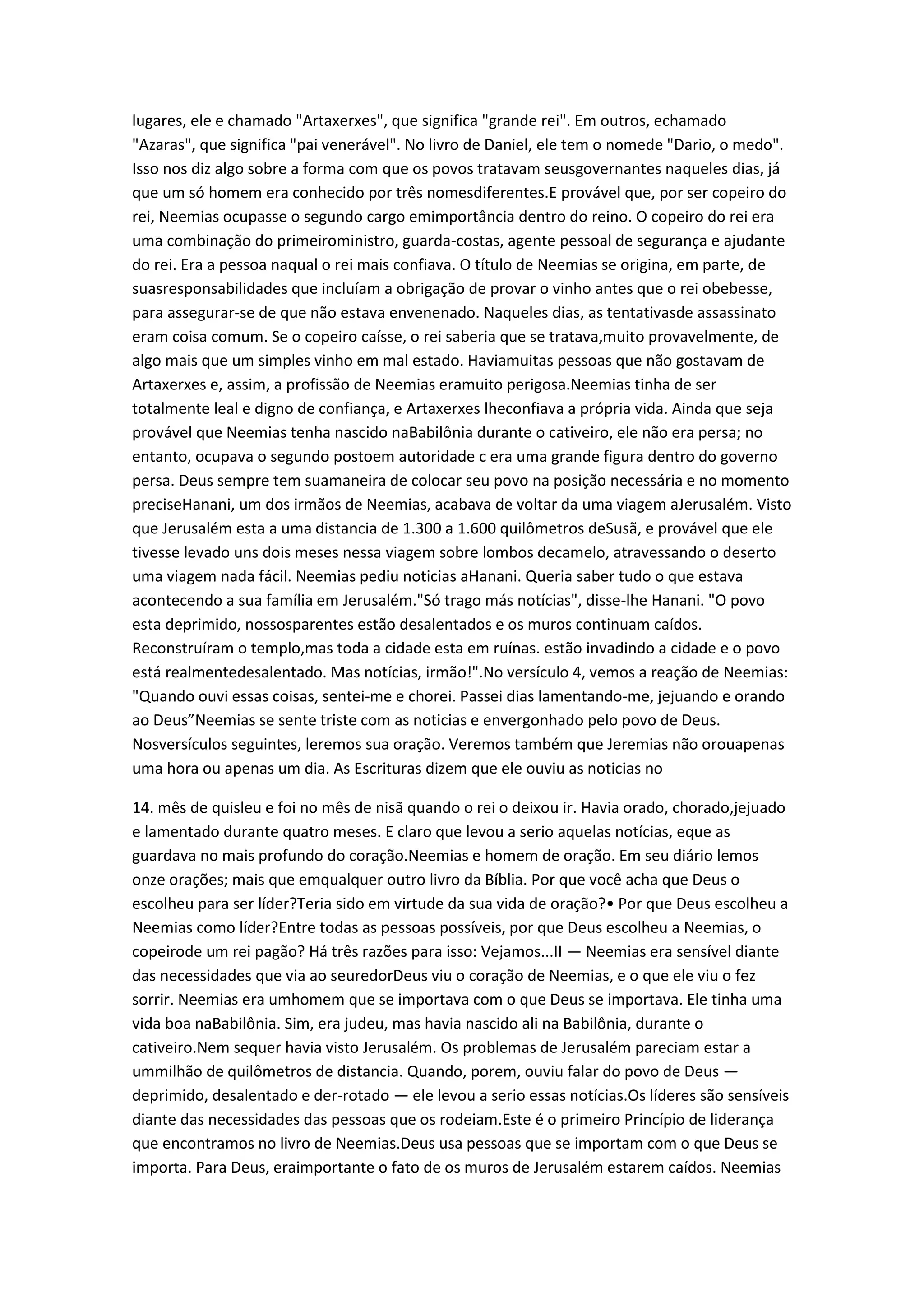 lugares, ele e chamado "Artaxerxes", que significa "grande rei". Em outros, echamado
"Azaras", que significa "pai venerável". No livro de Daniel, ele tem o nomede "Dario, o medo".
Isso nos diz algo sobre a forma com que os povos tratavam seusgovernantes naqueles dias, já
que um só homem era conhecido por três nomesdiferentes.E provável que, por ser copeiro do
rei, Neemias ocupasse o segundo cargo emimportância dentro do reino. O copeiro do rei era
uma combinação do primeiroministro, guarda-costas, agente pessoal de segurança e ajudante
do rei. Era a pessoa naqual o rei mais confiava. O título de Neemias se origina, em parte, de
suasresponsabilidades que incluíam a obrigação de provar o vinho antes que o rei obebesse,
para assegurar-se de que não estava envenenado. Naqueles dias, as tentativasde assassinato
eram coisa comum. Se o copeiro caísse, o rei saberia que se tratava,muito provavelmente, de
algo mais que um simples vinho em mal estado. Haviamuitas pessoas que não gostavam de
Artaxerxes e, assim, a profissão de Neemias eramuito perigosa.Neemias tinha de ser
totalmente leal e digno de confiança, e Artaxerxes lheconfiava a própria vida. Ainda que seja
provável que Neemias tenha nascido naBabilônia durante o cativeiro, ele não era persa; no
entanto, ocupava o segundo postoem autoridade c era uma grande figura dentro do governo
persa. Deus sempre tem suamaneira de colocar seu povo na posição necessária e no momento
preciseHanani, um dos irmãos de Neemias, acabava de voltar da uma viagem aJerusalém. Visto
que Jerusalém esta a uma distancia de 1.300 a 1.600 quilômetros deSusã, e provável que ele
tivesse levado uns dois meses nessa viagem sobre lombos decamelo, atravessando o deserto
uma viagem nada fácil. Neemias pediu noticias aHanani. Queria saber tudo o que estava
acontecendo a sua família em Jerusalém."Só trago más notícias", disse-lhe Hanani. "O povo
esta deprimido, nossosparentes estão desalentados e os muros continuam caídos.
Reconstruíram o templo,mas toda a cidade esta em ruínas. estão invadindo a cidade e o povo
está realmentedesalentado. Mas notícias, irmão!".No versículo 4, vemos a reação de Neemias:
"Quando ouvi essas coisas, sentei-me e chorei. Passei dias lamentando-me, jejuando e orando
ao Deus”Neemias se sente triste com as noticias e envergonhado pelo povo de Deus.
Nosversículos seguintes, leremos sua oração. Veremos também que Jeremias não orouapenas
uma hora ou apenas um dia. As Escrituras dizem que ele ouviu as noticias no
14. mês de quisleu e foi no mês de nisã quando o rei o deixou ir. Havia orado, chorado,jejuado
e lamentado durante quatro meses. E claro que levou a serio aquelas notícias, eque as
guardava no mais profundo do coração.Neemias e homem de oração. Em seu diário lemos
onze orações; mais que emqualquer outro livro da Bíblia. Por que você acha que Deus o
escolheu para ser líder?Teria sido em virtude da sua vida de oração?• Por que Deus escolheu a
Neemias como líder?Entre todas as pessoas possíveis, por que Deus escolheu a Neemias, o
copeirode um rei pagão? Há três razões para isso: Vejamos...II — Neemias era sensível diante
das necessidades que via ao seuredorDeus viu o coração de Neemias, e o que ele viu o fez
sorrir. Neemias era umhomem que se importava com o que Deus se importava. Ele tinha uma
vida boa naBabilônia. Sim, era judeu, mas havia nascido ali na Babilônia, durante o
cativeiro.Nem sequer havia visto Jerusalém. Os problemas de Jerusalém pareciam estar a
ummilhão de quilômetros de distancia. Quando, porem, ouviu falar do povo de Deus —
deprimido, desalentado e der-rotado — ele levou a serio essas notícias.Os líderes são sensíveis
diante das necessidades das pessoas que os rodeiam.Este é o primeiro Princípio de liderança
que encontramos no livro de Neemias.Deus usa pessoas que se importam com o que Deus se
importa. Para Deus, eraimportante o fato de os muros de Jerusalém estarem caídos. Neemias
 