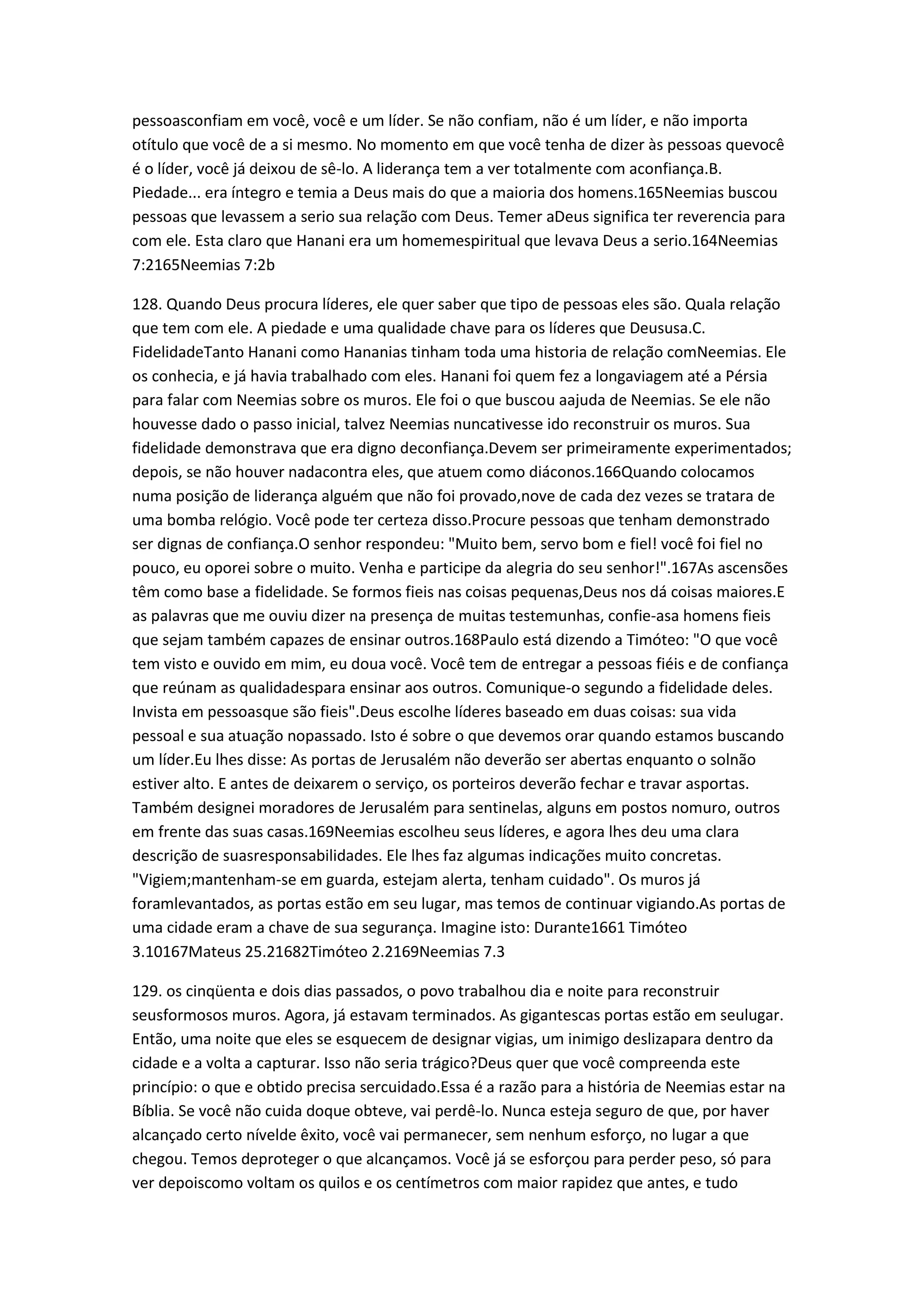 pessoasconfiam em você, você e um líder. Se não confiam, não é um líder, e não importa
otítulo que você de a si mesmo. No momento em que você tenha de dizer às pessoas quevocê
é o líder, você já deixou de sê-lo. A liderança tem a ver totalmente com aconfiança.B.
Piedade... era íntegro e temia a Deus mais do que a maioria dos homens.165Neemias buscou
pessoas que levassem a serio sua relação com Deus. Temer aDeus significa ter reverencia para
com ele. Esta claro que Hanani era um homemespiritual que levava Deus a serio.164Neemias
7:2165Neemias 7:2b
128. Quando Deus procura líderes, ele quer saber que tipo de pessoas eles são. Quala relação
que tem com ele. A piedade e uma qualidade chave para os líderes que Deususa.C.
FidelidadeTanto Hanani como Hananias tinham toda uma historia de relação comNeemias. Ele
os conhecia, e já havia trabalhado com eles. Hanani foi quem fez a longaviagem até a Pérsia
para falar com Neemias sobre os muros. Ele foi o que buscou aajuda de Neemias. Se ele não
houvesse dado o passo inicial, talvez Neemias nuncativesse ido reconstruir os muros. Sua
fidelidade demonstrava que era digno deconfiança.Devem ser primeiramente experimentados;
depois, se não houver nadacontra eles, que atuem como diáconos.166Quando colocamos
numa posição de liderança alguém que não foi provado,nove de cada dez vezes se tratara de
uma bomba relógio. Você pode ter certeza disso.Procure pessoas que tenham demonstrado
ser dignas de confiança.O senhor respondeu: "Muito bem, servo bom e fiel! você foi fiel no
pouco, eu oporei sobre o muito. Venha e participe da alegria do seu senhor!".167As ascensões
têm como base a fidelidade. Se formos fieis nas coisas pequenas,Deus nos dá coisas maiores.E
as palavras que me ouviu dizer na presença de muitas testemunhas, confie-asa homens fieis
que sejam também capazes de ensinar outros.168Paulo está dizendo a Timóteo: "O que você
tem visto e ouvido em mim, eu doua você. Você tem de entregar a pessoas fiéis e de confiança
que reúnam as qualidadespara ensinar aos outros. Comunique-o segundo a fidelidade deles.
Invista em pessoasque são fieis".Deus escolhe líderes baseado em duas coisas: sua vida
pessoal e sua atuação nopassado. Isto é sobre o que devemos orar quando estamos buscando
um líder.Eu lhes disse: As portas de Jerusalém não deverão ser abertas enquanto o solnão
estiver alto. E antes de deixarem o serviço, os porteiros deverão fechar e travar asportas.
Também designei moradores de Jerusalém para sentinelas, alguns em postos nomuro, outros
em frente das suas casas.169Neemias escolheu seus líderes, e agora lhes deu uma clara
descrição de suasresponsabilidades. Ele lhes faz algumas indicações muito concretas.
"Vigiem;mantenham-se em guarda, estejam alerta, tenham cuidado". Os muros já
foramlevantados, as portas estão em seu lugar, mas temos de continuar vigiando.As portas de
uma cidade eram a chave de sua segurança. Imagine isto: Durante1661 Timóteo
3.10167Mateus 25.21682Timóteo 2.2169Neemias 7.3
129. os cinqüenta e dois dias passados, o povo trabalhou dia e noite para reconstruir
seusformosos muros. Agora, já estavam terminados. As gigantescas portas estão em seulugar.
Então, uma noite que eles se esquecem de designar vigias, um inimigo deslizapara dentro da
cidade e a volta a capturar. Isso não seria trágico?Deus quer que você compreenda este
princípio: o que e obtido precisa sercuidado.Essa é a razão para a história de Neemias estar na
Bíblia. Se você não cuida doque obteve, vai perdê-lo. Nunca esteja seguro de que, por haver
alcançado certo nívelde êxito, você vai permanecer, sem nenhum esforço, no lugar a que
chegou. Temos deproteger o que alcançamos. Você já se esforçou para perder peso, só para
ver depoiscomo voltam os quilos e os centímetros com maior rapidez que antes, e tudo
 