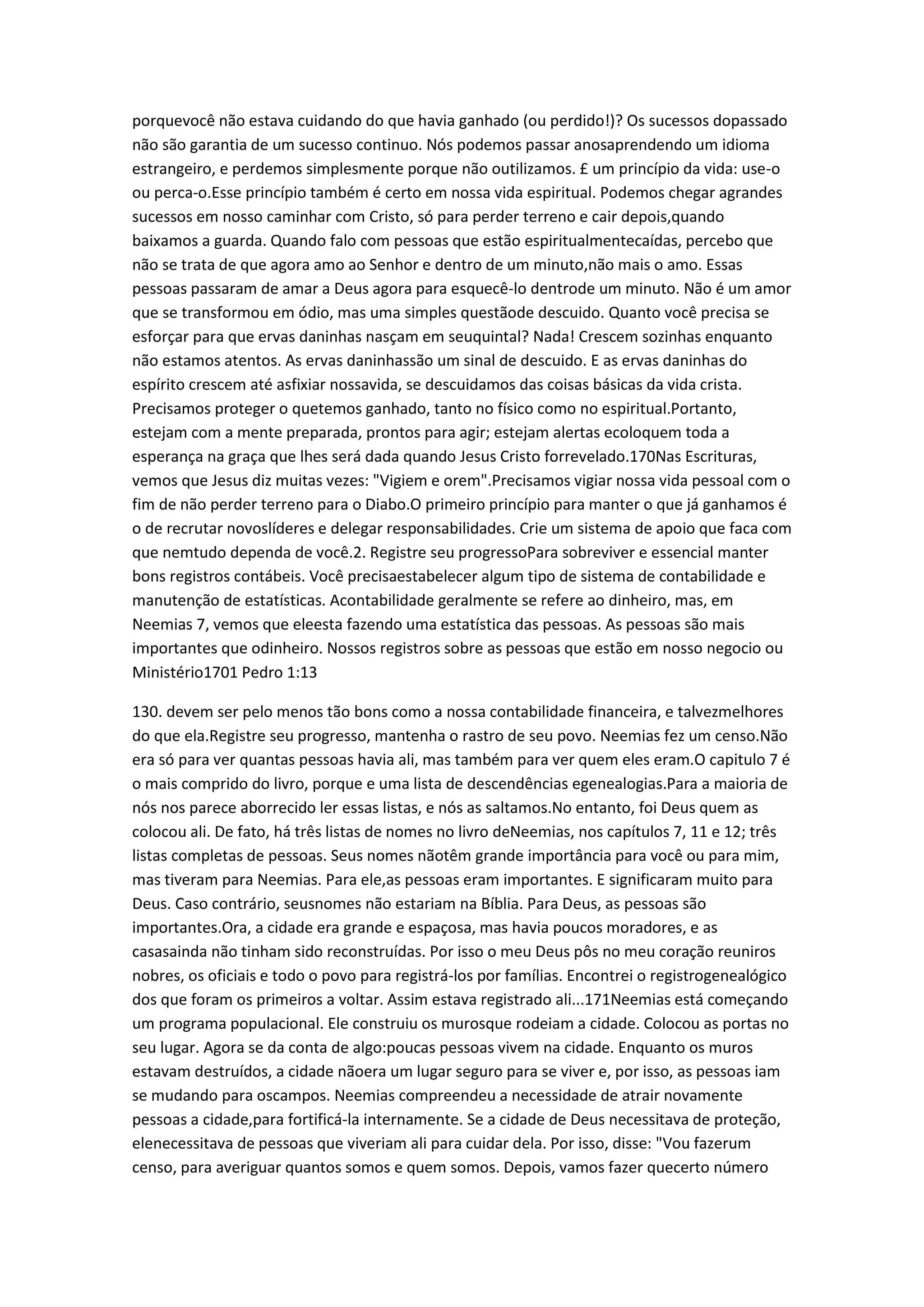 porquevocê não estava cuidando do que havia ganhado (ou perdido!)? Os sucessos dopassado
não são garantia de um sucesso continuo. Nós podemos passar anosaprendendo um idioma
estrangeiro, e perdemos simplesmente porque não outilizamos. £ um princípio da vida: use-o
ou perca-o.Esse princípio também é certo em nossa vida espiritual. Podemos chegar agrandes
sucessos em nosso caminhar com Cristo, só para perder terreno e cair depois,quando
baixamos a guarda. Quando falo com pessoas que estão espiritualmentecaídas, percebo que
não se trata de que agora amo ao Senhor e dentro de um minuto,não mais o amo. Essas
pessoas passaram de amar a Deus agora para esquecê-lo dentrode um minuto. Não é um amor
que se transformou em ódio, mas uma simples questãode descuido. Quanto você precisa se
esforçar para que ervas daninhas nasçam em seuquintal? Nada! Crescem sozinhas enquanto
não estamos atentos. As ervas daninhassão um sinal de descuido. E as ervas daninhas do
espírito crescem até asfixiar nossavida, se descuidamos das coisas básicas da vida crista.
Precisamos proteger o quetemos ganhado, tanto no físico como no espiritual.Portanto,
estejam com a mente preparada, prontos para agir; estejam alertas ecoloquem toda a
esperança na graça que lhes será dada quando Jesus Cristo forrevelado.170Nas Escrituras,
vemos que Jesus diz muitas vezes: "Vigiem e orem".Precisamos vigiar nossa vida pessoal com o
fim de não perder terreno para o Diabo.O primeiro princípio para manter o que já ganhamos é
o de recrutar novoslíderes e delegar responsabilidades. Crie um sistema de apoio que faca com
que nemtudo dependa de você.2. Registre seu progressoPara sobreviver e essencial manter
bons registros contábeis. Você precisaestabelecer algum tipo de sistema de contabilidade e
manutenção de estatísticas. Acontabilidade geralmente se refere ao dinheiro, mas, em
Neemias 7, vemos que eleesta fazendo uma estatística das pessoas. As pessoas são mais
importantes que odinheiro. Nossos registros sobre as pessoas que estão em nosso negocio ou
Ministério1701 Pedro 1:13
130. devem ser pelo menos tão bons como a nossa contabilidade financeira, e talvezmelhores
do que ela.Registre seu progresso, mantenha o rastro de seu povo. Neemias fez um censo.Não
era só para ver quantas pessoas havia ali, mas também para ver quem eles eram.O capitulo 7 é
o mais comprido do livro, porque e uma lista de descendências egenealogias.Para a maioria de
nós nos parece aborrecido ler essas listas, e nós as saltamos.No entanto, foi Deus quem as
colocou ali. De fato, há três listas de nomes no livro deNeemias, nos capítulos 7, 11 e 12; três
listas completas de pessoas. Seus nomes nãotêm grande importância para você ou para mim,
mas tiveram para Neemias. Para ele,as pessoas eram importantes. E significaram muito para
Deus. Caso contrário, seusnomes não estariam na Bíblia. Para Deus, as pessoas são
importantes.Ora, a cidade era grande e espaçosa, mas havia poucos moradores, e as
casasainda não tinham sido reconstruídas. Por isso o meu Deus pôs no meu coração reuniros
nobres, os oficiais e todo o povo para registrá-los por famílias. Encontrei o registrogenealógico
dos que foram os primeiros a voltar. Assim estava registrado ali...171Neemias está começando
um programa populacional. Ele construiu os murosque rodeiam a cidade. Colocou as portas no
seu lugar. Agora se da conta de algo:poucas pessoas vivem na cidade. Enquanto os muros
estavam destruídos, a cidade nãoera um lugar seguro para se viver e, por isso, as pessoas iam
se mudando para oscampos. Neemias compreendeu a necessidade de atrair novamente
pessoas a cidade,para fortificá-la internamente. Se a cidade de Deus necessitava de proteção,
elenecessitava de pessoas que viveriam ali para cuidar dela. Por isso, disse: "Vou fazerum
censo, para averiguar quantos somos e quem somos. Depois, vamos fazer quecerto número
 