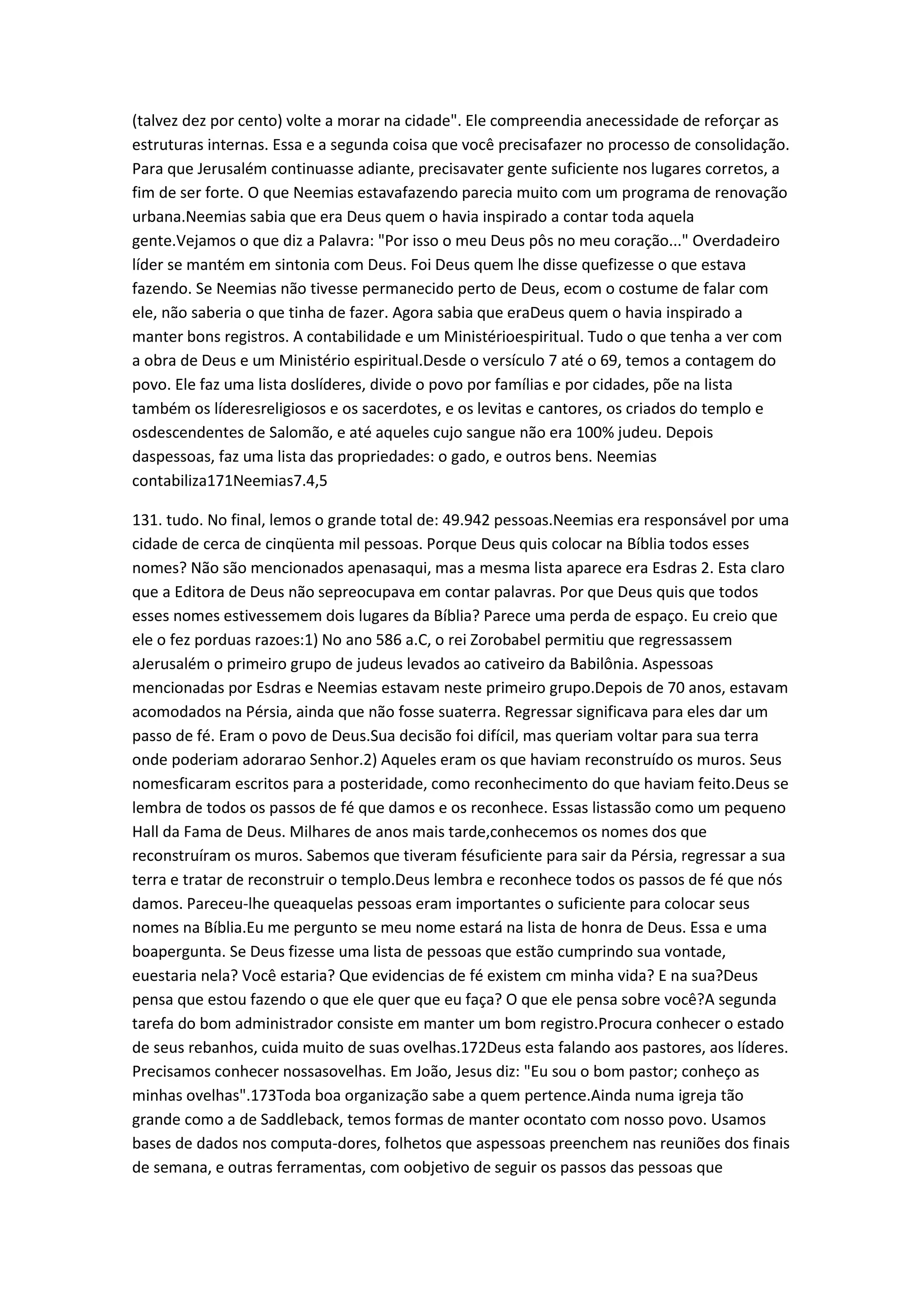 (talvez dez por cento) volte a morar na cidade". Ele compreendia anecessidade de reforçar as
estruturas internas. Essa e a segunda coisa que você precisafazer no processo de consolidação.
Para que Jerusalém continuasse adiante, precisavater gente suficiente nos lugares corretos, a
fim de ser forte. O que Neemias estavafazendo parecia muito com um programa de renovação
urbana.Neemias sabia que era Deus quem o havia inspirado a contar toda aquela
gente.Vejamos o que diz a Palavra: "Por isso o meu Deus pôs no meu coração..." Overdadeiro
líder se mantém em sintonia com Deus. Foi Deus quem lhe disse quefizesse o que estava
fazendo. Se Neemias não tivesse permanecido perto de Deus, ecom o costume de falar com
ele, não saberia o que tinha de fazer. Agora sabia que eraDeus quem o havia inspirado a
manter bons registros. A contabilidade e um Ministérioespiritual. Tudo o que tenha a ver com
a obra de Deus e um Ministério espiritual.Desde o versículo 7 até o 69, temos a contagem do
povo. Ele faz uma lista doslíderes, divide o povo por famílias e por cidades, põe na lista
também os líderesreligiosos e os sacerdotes, e os levitas e cantores, os criados do templo e
osdescendentes de Salomão, e até aqueles cujo sangue não era 100% judeu. Depois
daspessoas, faz uma lista das propriedades: o gado, e outros bens. Neemias
contabiliza171Neemias7.4,5
131. tudo. No final, lemos o grande total de: 49.942 pessoas.Neemias era responsável por uma
cidade de cerca de cinqüenta mil pessoas. Porque Deus quis colocar na Bíblia todos esses
nomes? Não são mencionados apenasaqui, mas a mesma lista aparece era Esdras 2. Esta claro
que a Editora de Deus não sepreocupava em contar palavras. Por que Deus quis que todos
esses nomes estivessemem dois lugares da Bíblia? Parece uma perda de espaço. Eu creio que
ele o fez porduas razoes:1) No ano 586 a.C, o rei Zorobabel permitiu que regressassem
aJerusalém o primeiro grupo de judeus levados ao cativeiro da Babilônia. Aspessoas
mencionadas por Esdras e Neemias estavam neste primeiro grupo.Depois de 70 anos, estavam
acomodados na Pérsia, ainda que não fosse suaterra. Regressar significava para eles dar um
passo de fé. Eram o povo de Deus.Sua decisão foi difícil, mas queriam voltar para sua terra
onde poderiam adorarao Senhor.2) Aqueles eram os que haviam reconstruído os muros. Seus
nomesficaram escritos para a posteridade, como reconhecimento do que haviam feito.Deus se
lembra de todos os passos de fé que damos e os reconhece. Essas listassão como um pequeno
Hall da Fama de Deus. Milhares de anos mais tarde,conhecemos os nomes dos que
reconstruíram os muros. Sabemos que tiveram fésuficiente para sair da Pérsia, regressar a sua
terra e tratar de reconstruir o templo.Deus lembra e reconhece todos os passos de fé que nós
damos. Pareceu-lhe queaquelas pessoas eram importantes o suficiente para colocar seus
nomes na Bíblia.Eu me pergunto se meu nome estará na lista de honra de Deus. Essa e uma
boapergunta. Se Deus fizesse uma lista de pessoas que estão cumprindo sua vontade,
euestaria nela? Você estaria? Que evidencias de fé existem cm minha vida? E na sua?Deus
pensa que estou fazendo o que ele quer que eu faça? O que ele pensa sobre você?A segunda
tarefa do bom administrador consiste em manter um bom registro.Procura conhecer o estado
de seus rebanhos, cuida muito de suas ovelhas.172Deus esta falando aos pastores, aos líderes.
Precisamos conhecer nossasovelhas. Em João, Jesus diz: "Eu sou o bom pastor; conheço as
minhas ovelhas".173Toda boa organização sabe a quem pertence.Ainda numa igreja tão
grande como a de Saddleback, temos formas de manter ocontato com nosso povo. Usamos
bases de dados nos computa-dores, folhetos que aspessoas preenchem nas reuniões dos finais
de semana, e outras ferramentas, com oobjetivo de seguir os passos das pessoas que
 