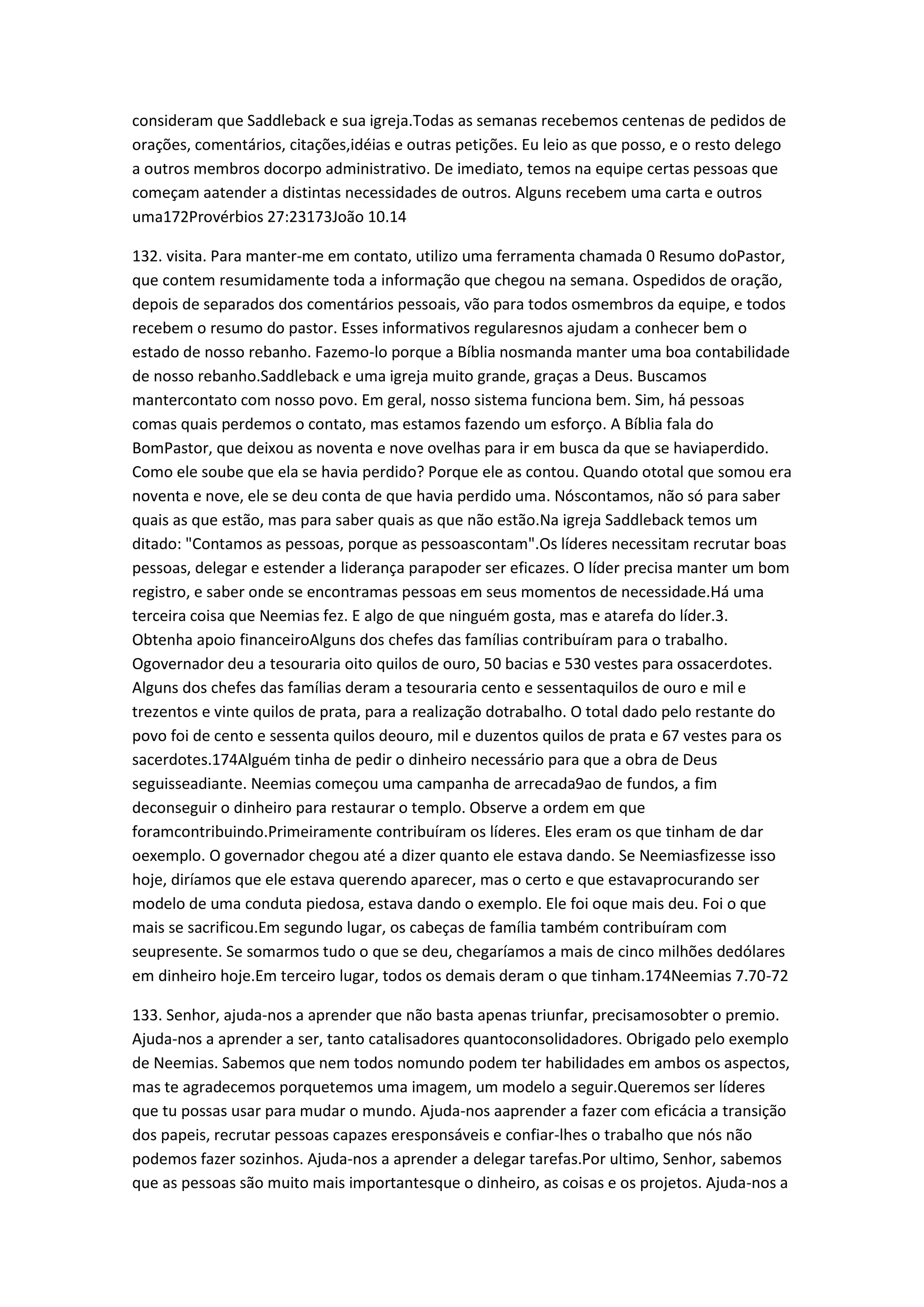 consideram que Saddleback e sua igreja.Todas as semanas recebemos centenas de pedidos de
orações, comentários, citações,idéias e outras petições. Eu leio as que posso, e o resto delego
a outros membros docorpo administrativo. De imediato, temos na equipe certas pessoas que
começam aatender a distintas necessidades de outros. Alguns recebem uma carta e outros
uma172Provérbios 27:23173João 10.14
132. visita. Para manter-me em contato, utilizo uma ferramenta chamada 0 Resumo doPastor,
que contem resumidamente toda a informação que chegou na semana. Ospedidos de oração,
depois de separados dos comentários pessoais, vão para todos osmembros da equipe, e todos
recebem o resumo do pastor. Esses informativos regularesnos ajudam a conhecer bem o
estado de nosso rebanho. Fazemo-lo porque a Bíblia nosmanda manter uma boa contabilidade
de nosso rebanho.Saddleback e uma igreja muito grande, graças a Deus. Buscamos
mantercontato com nosso povo. Em geral, nosso sistema funciona bem. Sim, há pessoas
comas quais perdemos o contato, mas estamos fazendo um esforço. A Bíblia fala do
BomPastor, que deixou as noventa e nove ovelhas para ir em busca da que se haviaperdido.
Como ele soube que ela se havia perdido? Porque ele as contou. Quando ototal que somou era
noventa e nove, ele se deu conta de que havia perdido uma. Nóscontamos, não só para saber
quais as que estão, mas para saber quais as que não estão.Na igreja Saddleback temos um
ditado: "Contamos as pessoas, porque as pessoascontam".Os líderes necessitam recrutar boas
pessoas, delegar e estender a liderança parapoder ser eficazes. O líder precisa manter um bom
registro, e saber onde se encontramas pessoas em seus momentos de necessidade.Há uma
terceira coisa que Neemias fez. E algo de que ninguém gosta, mas e atarefa do líder.3.
Obtenha apoio financeiroAlguns dos chefes das famílias contribuíram para o trabalho.
Ogovernador deu a tesouraria oito quilos de ouro, 50 bacias e 530 vestes para ossacerdotes.
Alguns dos chefes das famílias deram a tesouraria cento e sessentaquilos de ouro e mil e
trezentos e vinte quilos de prata, para a realização dotrabalho. O total dado pelo restante do
povo foi de cento e sessenta quilos deouro, mil e duzentos quilos de prata e 67 vestes para os
sacerdotes.174Alguém tinha de pedir o dinheiro necessário para que a obra de Deus
seguisseadiante. Neemias começou uma campanha de arrecada9ao de fundos, a fim
deconseguir o dinheiro para restaurar o templo. Observe a ordem em que
foramcontribuindo.Primeiramente contribuíram os líderes. Eles eram os que tinham de dar
oexemplo. O governador chegou até a dizer quanto ele estava dando. Se Neemiasfizesse isso
hoje, diríamos que ele estava querendo aparecer, mas o certo e que estavaprocurando ser
modelo de uma conduta piedosa, estava dando o exemplo. Ele foi oque mais deu. Foi o que
mais se sacrificou.Em segundo lugar, os cabeças de família também contribuíram com
seupresente. Se somarmos tudo o que se deu, chegaríamos a mais de cinco milhões dedólares
em dinheiro hoje.Em terceiro lugar, todos os demais deram o que tinham.174Neemias 7.70-72
133. Senhor, ajuda-nos a aprender que não basta apenas triunfar, precisamosobter o premio.
Ajuda-nos a aprender a ser, tanto catalisadores quantoconsolidadores. Obrigado pelo exemplo
de Neemias. Sabemos que nem todos nomundo podem ter habilidades em ambos os aspectos,
mas te agradecemos porquetemos uma imagem, um modelo a seguir.Queremos ser líderes
que tu possas usar para mudar o mundo. Ajuda-nos aaprender a fazer com eficácia a transição
dos papeis, recrutar pessoas capazes eresponsáveis e confiar-lhes o trabalho que nós não
podemos fazer sozinhos. Ajuda-nos a aprender a delegar tarefas.Por ultimo, Senhor, sabemos
que as pessoas são muito mais importantesque o dinheiro, as coisas e os projetos. Ajuda-nos a
 