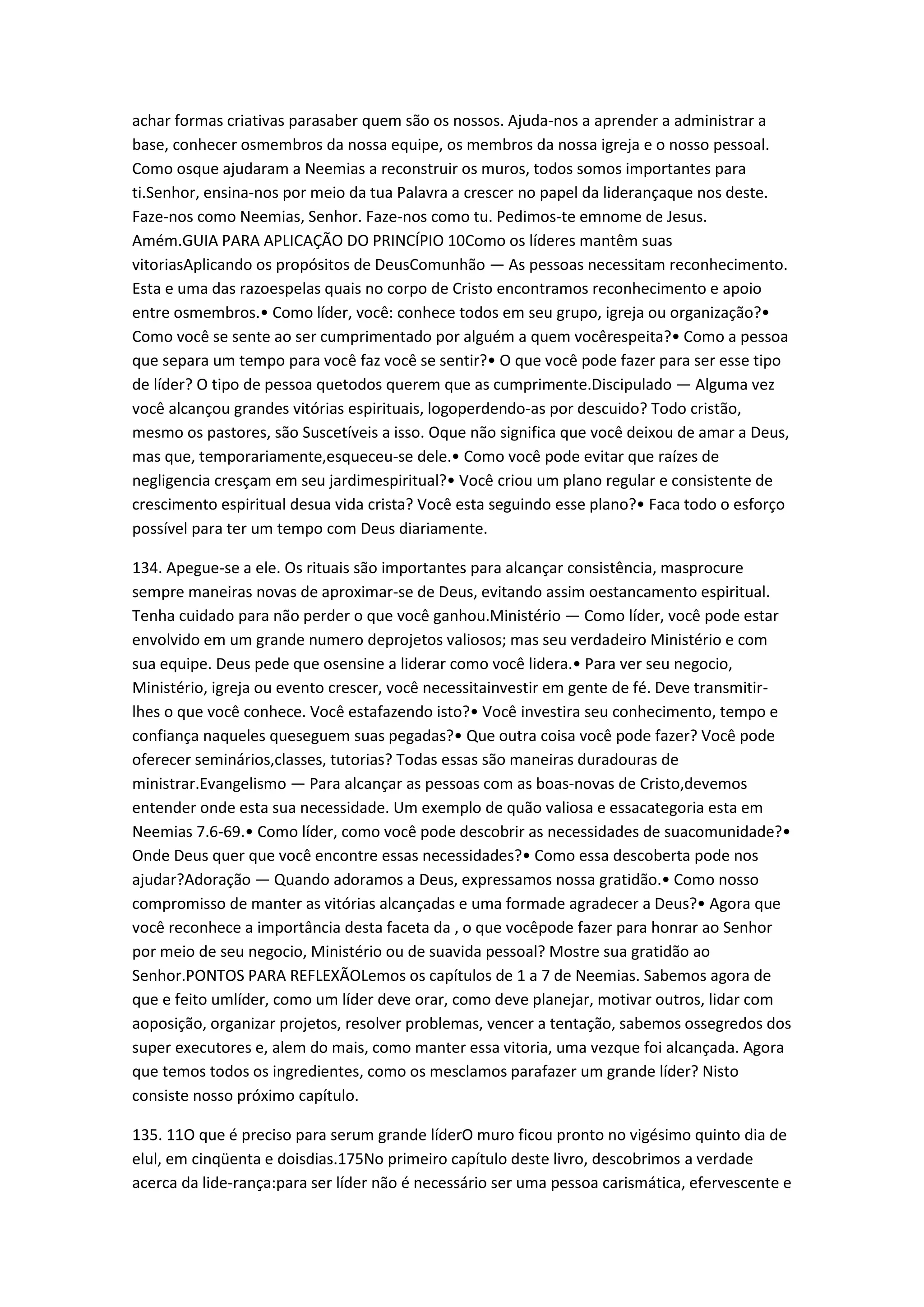 achar formas criativas parasaber quem são os nossos. Ajuda-nos a aprender a administrar a
base, conhecer osmembros da nossa equipe, os membros da nossa igreja e o nosso pessoal.
Como osque ajudaram a Neemias a reconstruir os muros, todos somos importantes para
ti.Senhor, ensina-nos por meio da tua Palavra a crescer no papel da liderançaque nos deste.
Faze-nos como Neemias, Senhor. Faze-nos como tu. Pedimos-te emnome de Jesus.
Amém.GUIA PARA APLICAÇÃO DO PRINCÍPIO 10Como os líderes mantêm suas
vitoriasAplicando os propósitos de DeusComunhão — As pessoas necessitam reconhecimento.
Esta e uma das razoespelas quais no corpo de Cristo encontramos reconhecimento e apoio
entre osmembros.• Como líder, você: conhece todos em seu grupo, igreja ou organização?•
Como você se sente ao ser cumprimentado por alguém a quem vocêrespeita?• Como a pessoa
que separa um tempo para você faz você se sentir?• O que você pode fazer para ser esse tipo
de líder? O tipo de pessoa quetodos querem que as cumprimente.Discipulado — Alguma vez
você alcançou grandes vitórias espirituais, logoperdendo-as por descuido? Todo cristão,
mesmo os pastores, são Suscetíveis a isso. Oque não significa que você deixou de amar a Deus,
mas que, temporariamente,esqueceu-se dele.• Como você pode evitar que raízes de
negligencia cresçam em seu jardimespiritual?• Você criou um plano regular e consistente de
crescimento espiritual desua vida crista? Você esta seguindo esse plano?• Faca todo o esforço
possível para ter um tempo com Deus diariamente.
134. Apegue-se a ele. Os rituais são importantes para alcançar consistência, masprocure
sempre maneiras novas de aproximar-se de Deus, evitando assim oestancamento espiritual.
Tenha cuidado para não perder o que você ganhou.Ministério — Como líder, você pode estar
envolvido em um grande numero deprojetos valiosos; mas seu verdadeiro Ministério e com
sua equipe. Deus pede que osensine a liderar como você lidera.• Para ver seu negocio,
Ministério, igreja ou evento crescer, você necessitainvestir em gente de fé. Deve transmitir-
lhes o que você conhece. Você estafazendo isto?• Você investira seu conhecimento, tempo e
confiança naqueles queseguem suas pegadas?• Que outra coisa você pode fazer? Você pode
oferecer seminários,classes, tutorias? Todas essas são maneiras duradouras de
ministrar.Evangelismo — Para alcançar as pessoas com as boas-novas de Cristo,devemos
entender onde esta sua necessidade. Um exemplo de quão valiosa e essacategoria esta em
Neemias 7.6-69.• Como líder, como você pode descobrir as necessidades de suacomunidade?•
Onde Deus quer que você encontre essas necessidades?• Como essa descoberta pode nos
ajudar?Adoração — Quando adoramos a Deus, expressamos nossa gratidão.• Como nosso
compromisso de manter as vitórias alcançadas e uma formade agradecer a Deus?• Agora que
você reconhece a importância desta faceta da , o que vocêpode fazer para honrar ao Senhor
por meio de seu negocio, Ministério ou de suavida pessoal? Mostre sua gratidão ao
Senhor.PONTOS PARA REFLEXÃOLemos os capítulos de 1 a 7 de Neemias. Sabemos agora de
que e feito umlíder, como um líder deve orar, como deve planejar, motivar outros, lidar com
aoposição, organizar projetos, resolver problemas, vencer a tentação, sabemos ossegredos dos
super executores e, alem do mais, como manter essa vitoria, uma vezque foi alcançada. Agora
que temos todos os ingredientes, como os mesclamos parafazer um grande líder? Nisto
consiste nosso próximo capítulo.
135. 11O que é preciso para serum grande líderO muro ficou pronto no vigésimo quinto dia de
elul, em cinqüenta e doisdias.175No primeiro capítulo deste livro, descobrimos a verdade
acerca da lide-rança:para ser líder não é necessário ser uma pessoa carismática, efervescente e
 
