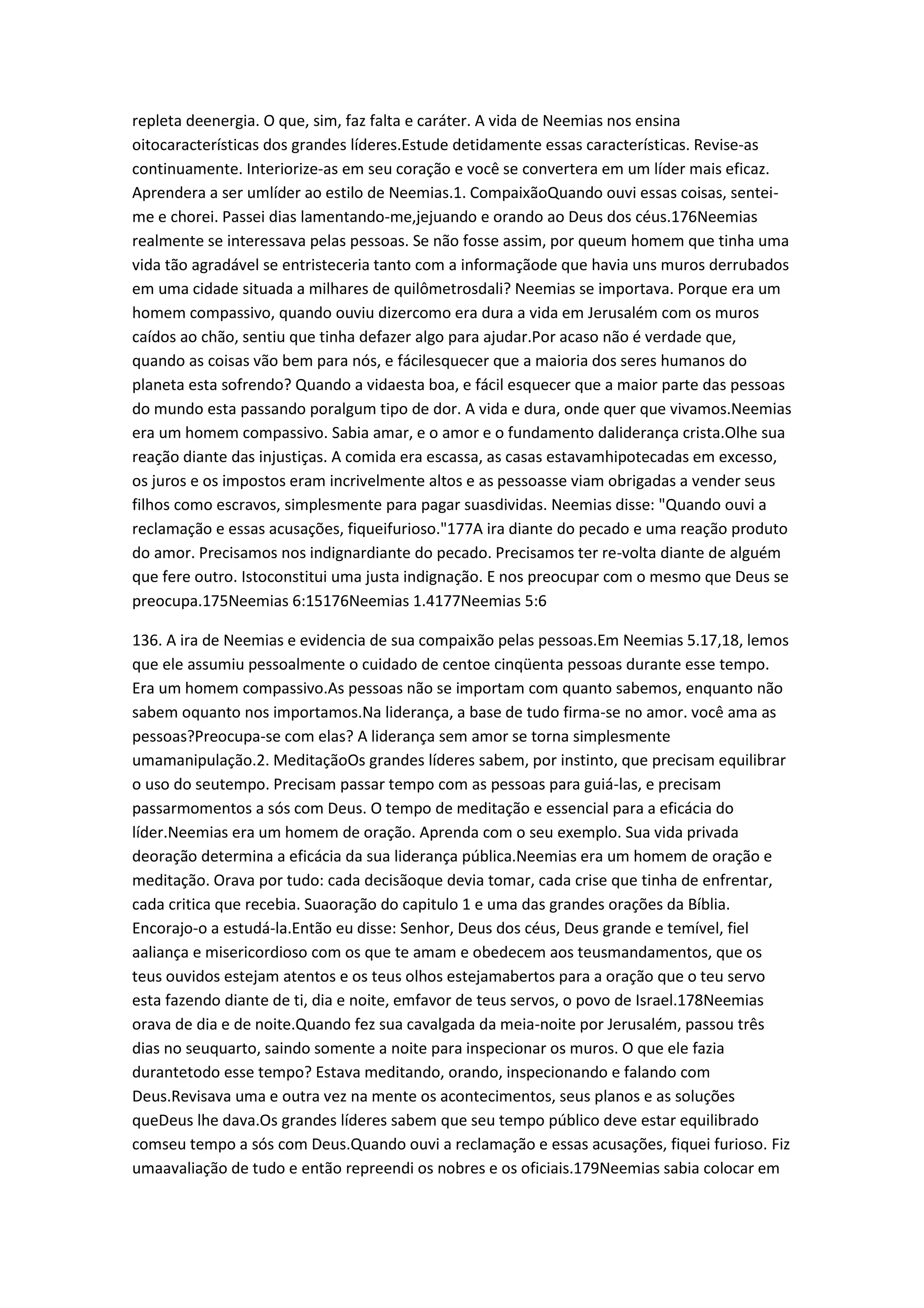 repleta deenergia. O que, sim, faz falta e caráter. A vida de Neemias nos ensina
oitocaracterísticas dos grandes líderes.Estude detidamente essas características. Revise-as
continuamente. Interiorize-as em seu coração e você se convertera em um líder mais eficaz.
Aprendera a ser umlíder ao estilo de Neemias.1. CompaixãoQuando ouvi essas coisas, sentei-
me e chorei. Passei dias lamentando-me,jejuando e orando ao Deus dos céus.176Neemias
realmente se interessava pelas pessoas. Se não fosse assim, por queum homem que tinha uma
vida tão agradável se entristeceria tanto com a informaçãode que havia uns muros derrubados
em uma cidade situada a milhares de quilômetrosdali? Neemias se importava. Porque era um
homem compassivo, quando ouviu dizercomo era dura a vida em Jerusalém com os muros
caídos ao chão, sentiu que tinha defazer algo para ajudar.Por acaso não é verdade que,
quando as coisas vão bem para nós, e fácilesquecer que a maioria dos seres humanos do
planeta esta sofrendo? Quando a vidaesta boa, e fácil esquecer que a maior parte das pessoas
do mundo esta passando poralgum tipo de dor. A vida e dura, onde quer que vivamos.Neemias
era um homem compassivo. Sabia amar, e o amor e o fundamento daliderança crista.Olhe sua
reação diante das injustiças. A comida era escassa, as casas estavamhipotecadas em excesso,
os juros e os impostos eram incrivelmente altos e as pessoasse viam obrigadas a vender seus
filhos como escravos, simplesmente para pagar suasdividas. Neemias disse: "Quando ouvi a
reclamação e essas acusações, fiqueifurioso."177A ira diante do pecado e uma reação produto
do amor. Precisamos nos indignardiante do pecado. Precisamos ter re-volta diante de alguém
que fere outro. Istoconstitui uma justa indignação. E nos preocupar com o mesmo que Deus se
preocupa.175Neemias 6:15176Neemias 1.4177Neemias 5:6
136. A ira de Neemias e evidencia de sua compaixão pelas pessoas.Em Neemias 5.17,18, lemos
que ele assumiu pessoalmente o cuidado de centoe cinqüenta pessoas durante esse tempo.
Era um homem compassivo.As pessoas não se importam com quanto sabemos, enquanto não
sabem oquanto nos importamos.Na liderança, a base de tudo firma-se no amor. você ama as
pessoas?Preocupa-se com elas? A liderança sem amor se torna simplesmente
umamanipulação.2. MeditaçãoOs grandes líderes sabem, por instinto, que precisam equilibrar
o uso do seutempo. Precisam passar tempo com as pessoas para guiá-las, e precisam
passarmomentos a sós com Deus. O tempo de meditação e essencial para a eficácia do
líder.Neemias era um homem de oração. Aprenda com o seu exemplo. Sua vida privada
deoração determina a eficácia da sua liderança pública.Neemias era um homem de oração e
meditação. Orava por tudo: cada decisãoque devia tomar, cada crise que tinha de enfrentar,
cada critica que recebia. Suaoração do capitulo 1 e uma das grandes orações da Bíblia.
Encorajo-o a estudá-la.Então eu disse: Senhor, Deus dos céus, Deus grande e temível, fiel
aaliança e misericordioso com os que te amam e obedecem aos teusmandamentos, que os
teus ouvidos estejam atentos e os teus olhos estejamabertos para a oração que o teu servo
esta fazendo diante de ti, dia e noite, emfavor de teus servos, o povo de Israel.178Neemias
orava de dia e de noite.Quando fez sua cavalgada da meia-noite por Jerusalém, passou três
dias no seuquarto, saindo somente a noite para inspecionar os muros. O que ele fazia
durantetodo esse tempo? Estava meditando, orando, inspecionando e falando com
Deus.Revisava uma e outra vez na mente os acontecimentos, seus planos e as soluções
queDeus lhe dava.Os grandes líderes sabem que seu tempo público deve estar equilibrado
comseu tempo a sós com Deus.Quando ouvi a reclamação e essas acusações, fiquei furioso. Fiz
umaavaliação de tudo e então repreendi os nobres e os oficiais.179Neemias sabia colocar em
 
