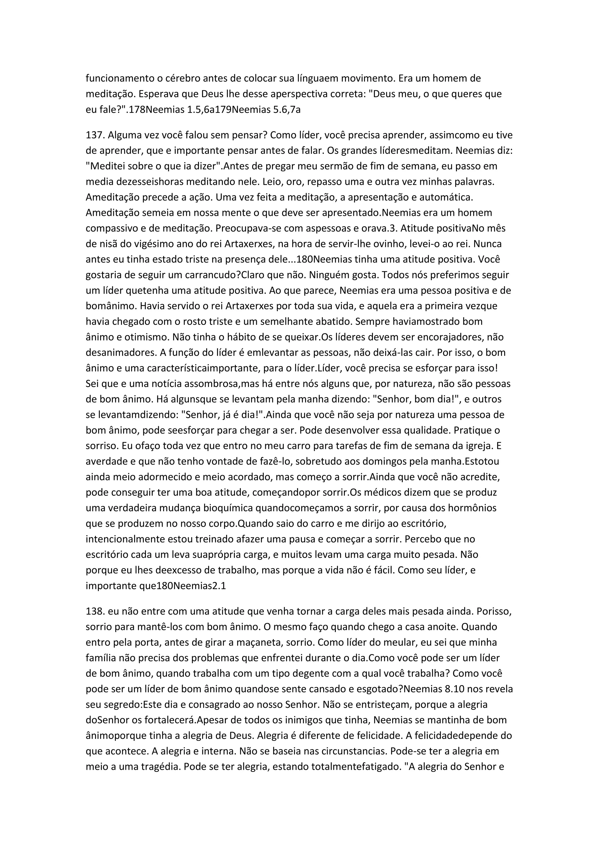 funcionamento o cérebro antes de colocar sua línguaem movimento. Era um homem de
meditação. Esperava que Deus lhe desse aperspectiva correta: "Deus meu, o que queres que
eu fale?".178Neemias 1.5,6a179Neemias 5.6,7a
137. Alguma vez você falou sem pensar? Como líder, você precisa aprender, assimcomo eu tive
de aprender, que e importante pensar antes de falar. Os grandes líderesmeditam. Neemias diz:
"Meditei sobre o que ia dizer".Antes de pregar meu sermão de fim de semana, eu passo em
media dezesseishoras meditando nele. Leio, oro, repasso uma e outra vez minhas palavras.
Ameditação precede a ação. Uma vez feita a meditação, a apresentação e automática.
Ameditação semeia em nossa mente o que deve ser apresentado.Neemias era um homem
compassivo e de meditação. Preocupava-se com aspessoas e orava.3. Atitude positivaNo mês
de nisã do vigésimo ano do rei Artaxerxes, na hora de servir-lhe ovinho, levei-o ao rei. Nunca
antes eu tinha estado triste na presença dele...180Neemias tinha uma atitude positiva. Você
gostaria de seguir um carrancudo?Claro que não. Ninguém gosta. Todos nós preferimos seguir
um líder quetenha uma atitude positiva. Ao que parece, Neemias era uma pessoa positiva e de
bomânimo. Havia servido o rei Artaxerxes por toda sua vida, e aquela era a primeira vezque
havia chegado com o rosto triste e um semelhante abatido. Sempre haviamostrado bom
ânimo e otimismo. Não tinha o hábito de se queixar.Os líderes devem ser encorajadores, não
desanimadores. A função do líder é emlevantar as pessoas, não deixá-las cair. Por isso, o bom
ânimo e uma característicaimportante, para o líder.Líder, você precisa se esforçar para isso!
Sei que e uma notícia assombrosa,mas há entre nós alguns que, por natureza, não são pessoas
de bom ânimo. Há algunsque se levantam pela manha dizendo: "Senhor, bom dia!", e outros
se levantamdizendo: "Senhor, já é dia!".Ainda que você não seja por natureza uma pessoa de
bom ânimo, pode seesforçar para chegar a ser. Pode desenvolver essa qualidade. Pratique o
sorriso. Eu ofaço toda vez que entro no meu carro para tarefas de fim de semana da igreja. E
averdade e que não tenho vontade de fazê-lo, sobretudo aos domingos pela manha.Estotou
ainda meio adormecido e meio acordado, mas começo a sorrir.Ainda que você não acredite,
pode conseguir ter uma boa atitude, começandopor sorrir.Os médicos dizem que se produz
uma verdadeira mudança bioquímica quandocomeçamos a sorrir, por causa dos hormônios
que se produzem no nosso corpo.Quando saio do carro e me dirijo ao escritório,
intencionalmente estou treinado afazer uma pausa e começar a sorrir. Percebo que no
escritório cada um leva suaprópria carga, e muitos levam uma carga muito pesada. Não
porque eu lhes deexcesso de trabalho, mas porque a vida não é fácil. Como seu líder, e
importante que180Neemias2.1
138. eu não entre com uma atitude que venha tornar a carga deles mais pesada ainda. Porisso,
sorrio para mantê-los com bom ânimo. O mesmo faço quando chego a casa anoite. Quando
entro pela porta, antes de girar a maçaneta, sorrio. Como líder do meular, eu sei que minha
família não precisa dos problemas que enfrentei durante o dia.Como você pode ser um líder
de bom ânimo, quando trabalha com um tipo degente com a qual você trabalha? Como você
pode ser um líder de bom ânimo quandose sente cansado e esgotado?Neemias 8.10 nos revela
seu segredo:Este dia e consagrado ao nosso Senhor. Não se entristeçam, porque a alegria
doSenhor os fortalecerá.Apesar de todos os inimigos que tinha, Neemias se mantinha de bom
ânimoporque tinha a alegria de Deus. Alegria é diferente de felicidade. A felicidadedepende do
que acontece. A alegria e interna. Não se baseia nas circunstancias. Pode-se ter a alegria em
meio a uma tragédia. Pode se ter alegria, estando totalmentefatigado. "A alegria do Senhor e
 