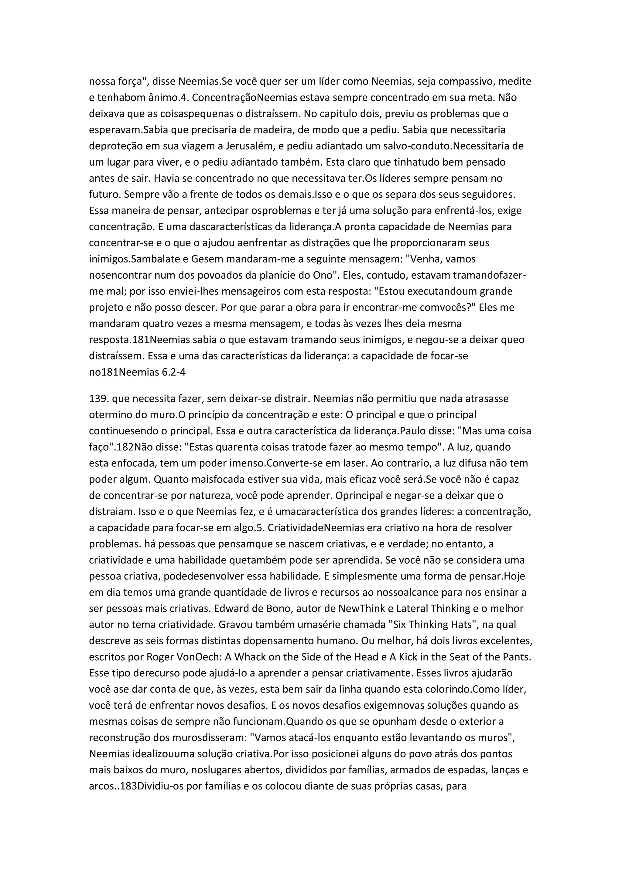 nossa força", disse Neemias.Se você quer ser um líder como Neemias, seja compassivo, medite
e tenhabom ânimo.4. ConcentraçãoNeemias estava sempre concentrado em sua meta. Não
deixava que as coisaspequenas o distraíssem. No capitulo dois, previu os problemas que o
esperavam.Sabia que precisaria de madeira, de modo que a pediu. Sabia que necessitaria
deproteção em sua viagem a Jerusalém, e pediu adiantado um salvo-conduto.Necessitaria de
um lugar para viver, e o pediu adiantado também. Esta claro que tinhatudo bem pensado
antes de sair. Havia se concentrado no que necessitava ter.Os líderes sempre pensam no
futuro. Sempre vão a frente de todos os demais.Isso e o que os separa dos seus seguidores.
Essa maneira de pensar, antecipar osproblemas e ter já uma solução para enfrentá-los, exige
concentração. E uma dascaracterísticas da liderança.A pronta capacidade de Neemias para
concentrar-se e o que o ajudou aenfrentar as distrações que lhe proporcionaram seus
inimigos.Sambalate e Gesem mandaram-me a seguinte mensagem: "Venha, vamos
nosencontrar num dos povoados da planície do Ono". Eles, contudo, estavam tramandofazer-
me mal; por isso enviei-lhes mensageiros com esta resposta: "Estou executandoum grande
projeto e não posso descer. Por que parar a obra para ir encontrar-me comvocês?" Eles me
mandaram quatro vezes a mesma mensagem, e todas às vezes lhes deia mesma
resposta.181Neemias sabia o que estavam tramando seus inimigos, e negou-se a deixar queo
distraíssem. Essa e uma das características da liderança: a capacidade de focar-se
no181Neemias 6.2-4
139. que necessita fazer, sem deixar-se distrair. Neemias não permitiu que nada atrasasse
otermino do muro.O princípio da concentração e este: O principal e que o principal
continuesendo o principal. Essa e outra característica da liderança.Paulo disse: "Mas uma coisa
faço".182Não disse: "Estas quarenta coisas tratode fazer ao mesmo tempo". A luz, quando
esta enfocada, tem um poder imenso.Converte-se em laser. Ao contrario, a luz difusa não tem
poder algum. Quanto maisfocada estiver sua vida, mais eficaz você será.Se você não é capaz
de concentrar-se por natureza, você pode aprender. Oprincipal e negar-se a deixar que o
distraiam. Isso e o que Neemias fez, e é umacaracterística dos grandes líderes: a concentração,
a capacidade para focar-se em algo.5. CriatividadeNeemias era criativo na hora de resolver
problemas. há pessoas que pensamque se nascem criativas, e e verdade; no entanto, a
criatividade e uma habilidade quetambém pode ser aprendida. Se você não se considera uma
pessoa criativa, podedesenvolver essa habilidade. E simplesmente uma forma de pensar.Hoje
em dia temos uma grande quantidade de livros e recursos ao nossoalcance para nos ensinar a
ser pessoas mais criativas. Edward de Bono, autor de NewThink e Lateral Thinking e o melhor
autor no tema criatividade. Gravou também umasérie chamada "Six Thinking Hats", na qual
descreve as seis formas distintas dopensamento humano. Ou melhor, há dois livros excelentes,
escritos por Roger VonOech: A Whack on the Side of the Head e A Kick in the Seat of the Pants.
Esse tipo derecurso pode ajudá-lo a aprender a pensar criativamente. Esses livros ajudarão
você ase dar conta de que, às vezes, esta bem sair da linha quando esta colorindo.Como líder,
você terá de enfrentar novos desafios. E os novos desafios exigemnovas soluções quando as
mesmas coisas de sempre não funcionam.Quando os que se opunham desde o exterior a
reconstrução dos murosdisseram: "Vamos atacá-los enquanto estão levantando os muros",
Neemias idealizouuma solução criativa.Por isso posicionei alguns do povo atrás dos pontos
mais baixos do muro, noslugares abertos, divididos por famílias, armados de espadas, lanças e
arcos..183Dividiu-os por famílias e os colocou diante de suas próprias casas, para
 