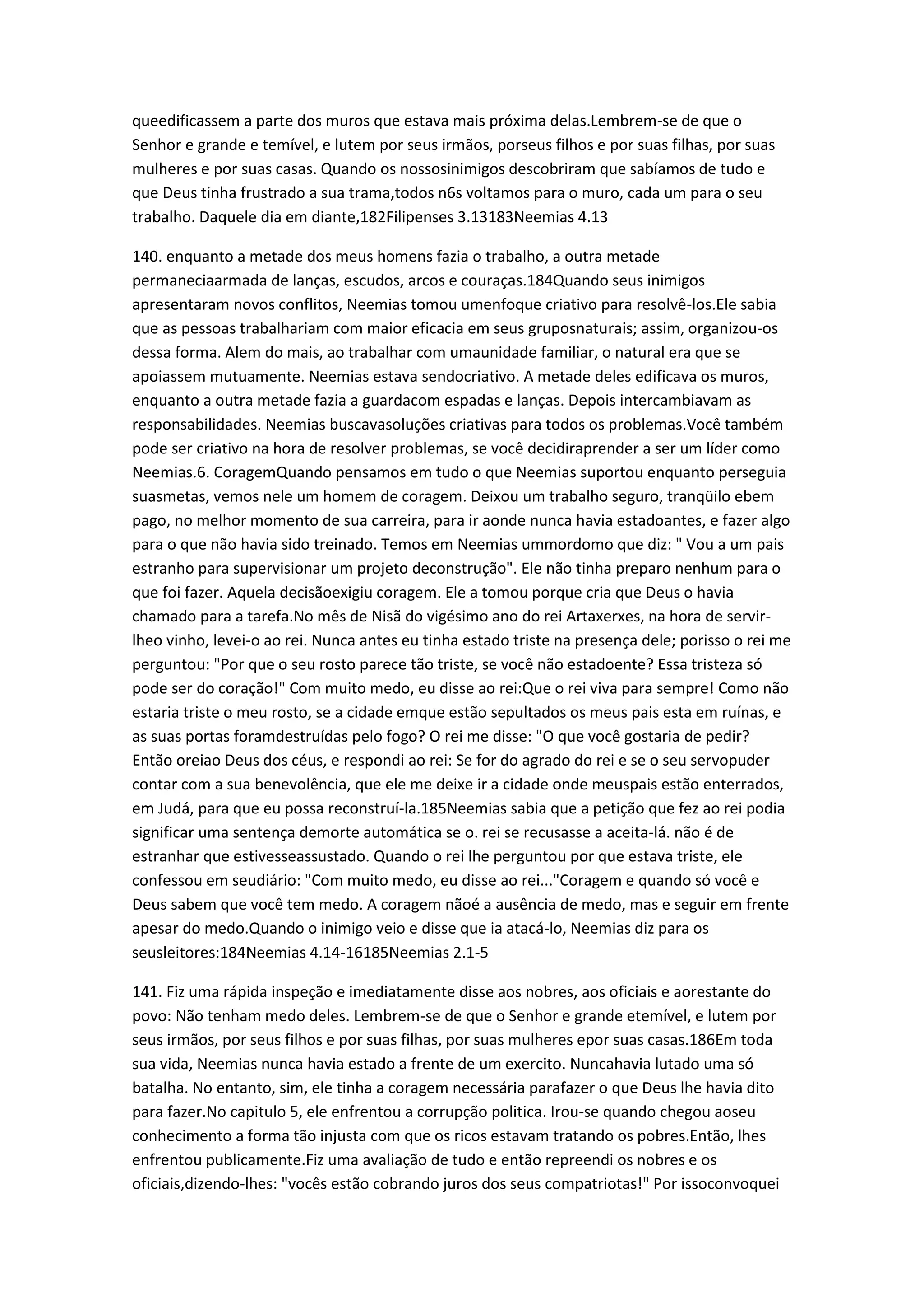 queedificassem a parte dos muros que estava mais próxima delas.Lembrem-se de que o
Senhor e grande e temível, e lutem por seus irmãos, porseus filhos e por suas filhas, por suas
mulheres e por suas casas. Quando os nossosinimigos descobriram que sabíamos de tudo e
que Deus tinha frustrado a sua trama,todos n6s voltamos para o muro, cada um para o seu
trabalho. Daquele dia em diante,182Filipenses 3.13183Neemias 4.13
140. enquanto a metade dos meus homens fazia o trabalho, a outra metade
permaneciaarmada de lanças, escudos, arcos e couraças.184Quando seus inimigos
apresentaram novos conflitos, Neemias tomou umenfoque criativo para resolvê-los.Ele sabia
que as pessoas trabalhariam com maior eficacia em seus gruposnaturais; assim, organizou-os
dessa forma. Alem do mais, ao trabalhar com umaunidade familiar, o natural era que se
apoiassem mutuamente. Neemias estava sendocriativo. A metade deles edificava os muros,
enquanto a outra metade fazia a guardacom espadas e lanças. Depois intercambiavam as
responsabilidades. Neemias buscavasoluções criativas para todos os problemas.Você também
pode ser criativo na hora de resolver problemas, se você decidiraprender a ser um líder como
Neemias.6. CoragemQuando pensamos em tudo o que Neemias suportou enquanto perseguia
suasmetas, vemos nele um homem de coragem. Deixou um trabalho seguro, tranqüilo ebem
pago, no melhor momento de sua carreira, para ir aonde nunca havia estadoantes, e fazer algo
para o que não havia sido treinado. Temos em Neemias ummordomo que diz: " Vou a um pais
estranho para supervisionar um projeto deconstrução". Ele não tinha preparo nenhum para o
que foi fazer. Aquela decisãoexigiu coragem. Ele a tomou porque cria que Deus o havia
chamado para a tarefa.No mês de Nisã do vigésimo ano do rei Artaxerxes, na hora de servir-
lheo vinho, levei-o ao rei. Nunca antes eu tinha estado triste na presença dele; porisso o rei me
perguntou: "Por que o seu rosto parece tão triste, se você não estadoente? Essa tristeza só
pode ser do coração!" Com muito medo, eu disse ao rei:Que o rei viva para sempre! Como não
estaria triste o meu rosto, se a cidade emque estão sepultados os meus pais esta em ruínas, e
as suas portas foramdestruídas pelo fogo? O rei me disse: "O que você gostaria de pedir?
Então oreiao Deus dos céus, e respondi ao rei: Se for do agrado do rei e se o seu servopuder
contar com a sua benevolência, que ele me deixe ir a cidade onde meuspais estão enterrados,
em Judá, para que eu possa reconstruí-la.185Neemias sabia que a petição que fez ao rei podia
significar uma sentença demorte automática se o. rei se recusasse a aceita-lá. não é de
estranhar que estivesseassustado. Quando o rei lhe perguntou por que estava triste, ele
confessou em seudiário: "Com muito medo, eu disse ao rei..."Coragem e quando só você e
Deus sabem que você tem medo. A coragem nãoé a ausência de medo, mas e seguir em frente
apesar do medo.Quando o inimigo veio e disse que ia atacá-lo, Neemias diz para os
seusleitores:184Neemias 4.14-16185Neemias 2.1-5
141. Fiz uma rápida inspeção e imediatamente disse aos nobres, aos oficiais e aorestante do
povo: Não tenham medo deles. Lembrem-se de que o Senhor e grande etemível, e lutem por
seus irmãos, por seus filhos e por suas filhas, por suas mulheres epor suas casas.186Em toda
sua vida, Neemias nunca havia estado a frente de um exercito. Nuncahavia lutado uma só
batalha. No entanto, sim, ele tinha a coragem necessária parafazer o que Deus lhe havia dito
para fazer.No capitulo 5, ele enfrentou a corrupção politica. Irou-se quando chegou aoseu
conhecimento a forma tão injusta com que os ricos estavam tratando os pobres.Então, lhes
enfrentou publicamente.Fiz uma avaliação de tudo e então repreendi os nobres e os
oficiais,dizendo-lhes: "vocês estão cobrando juros dos seus compatriotas!" Por issoconvoquei
 