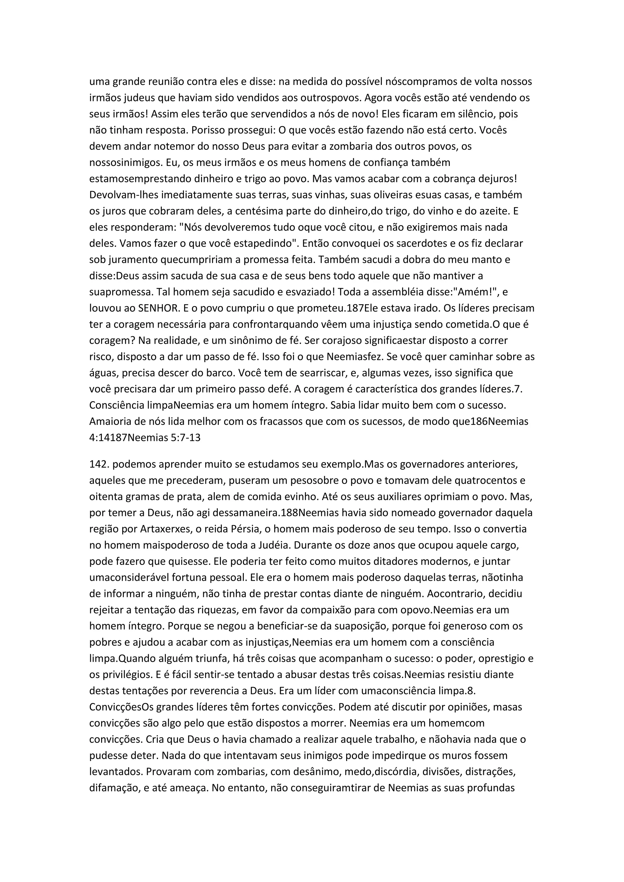 uma grande reunião contra eles e disse: na medida do possível nóscompramos de volta nossos
irmãos judeus que haviam sido vendidos aos outrospovos. Agora vocês estão até vendendo os
seus irmãos! Assim eles terão que servendidos a nós de novo! Eles ficaram em silêncio, pois
não tinham resposta. Porisso prossegui: O que vocês estão fazendo não está certo. Vocês
devem andar notemor do nosso Deus para evitar a zombaria dos outros povos, os
nossosinimigos. Eu, os meus irmãos e os meus homens de confiança também
estamosemprestando dinheiro e trigo ao povo. Mas vamos acabar com a cobrança dejuros!
Devolvam-lhes imediatamente suas terras, suas vinhas, suas oliveiras esuas casas, e também
os juros que cobraram deles, a centésima parte do dinheiro,do trigo, do vinho e do azeite. E
eles responderam: "Nós devolveremos tudo oque você citou, e não exigiremos mais nada
deles. Vamos fazer o que você estapedindo". Então convoquei os sacerdotes e os fiz declarar
sob juramento quecumpririam a promessa feita. Também sacudi a dobra do meu manto e
disse:Deus assim sacuda de sua casa e de seus bens todo aquele que não mantiver a
suapromessa. Tal homem seja sacudido e esvaziado! Toda a assembléia disse:"Amém!", e
louvou ao SENHOR. E o povo cumpriu o que prometeu.187Ele estava irado. Os líderes precisam
ter a coragem necessária para confrontarquando vêem uma injustiça sendo cometida.O que é
coragem? Na realidade, e um sinônimo de fé. Ser corajoso significaestar disposto a correr
risco, disposto a dar um passo de fé. Isso foi o que Neemiasfez. Se você quer caminhar sobre as
águas, precisa descer do barco. Você tem de searriscar, e, algumas vezes, isso significa que
você precisara dar um primeiro passo defé. A coragem é característica dos grandes líderes.7.
Consciência limpaNeemias era um homem íntegro. Sabia lidar muito bem com o sucesso.
Amaioria de nós lida melhor com os fracassos que com os sucessos, de modo que186Neemias
4:14187Neemias 5:7-13
142. podemos aprender muito se estudamos seu exemplo.Mas os governadores anteriores,
aqueles que me precederam, puseram um pesosobre o povo e tomavam dele quatrocentos e
oitenta gramas de prata, alem de comida evinho. Até os seus auxiliares oprimiam o povo. Mas,
por temer a Deus, não agi dessamaneira.188Neemias havia sido nomeado governador daquela
região por Artaxerxes, o reida Pérsia, o homem mais poderoso de seu tempo. Isso o convertia
no homem maispoderoso de toda a Judéia. Durante os doze anos que ocupou aquele cargo,
pode fazero que quisesse. Ele poderia ter feito como muitos ditadores modernos, e juntar
umaconsiderável fortuna pessoal. Ele era o homem mais poderoso daquelas terras, nãotinha
de informar a ninguém, não tinha de prestar contas diante de ninguém. Aocontrario, decidiu
rejeitar a tentação das riquezas, em favor da compaixão para com opovo.Neemias era um
homem íntegro. Porque se negou a beneficiar-se da suaposição, porque foi generoso com os
pobres e ajudou a acabar com as injustiças,Neemias era um homem com a consciência
limpa.Quando alguém triunfa, há três coisas que acompanham o sucesso: o poder, oprestigio e
os privilégios. E é fácil sentir-se tentado a abusar destas três coisas.Neemias resistiu diante
destas tentações por reverencia a Deus. Era um líder com umaconsciência limpa.8.
ConvicçõesOs grandes líderes têm fortes convicções. Podem até discutir por opiniões, masas
convicções são algo pelo que estão dispostos a morrer. Neemias era um homemcom
convicções. Cria que Deus o havia chamado a realizar aquele trabalho, e nãohavia nada que o
pudesse deter. Nada do que intentavam seus inimigos pode impedirque os muros fossem
levantados. Provaram com zombarias, com desânimo, medo,discórdia, divisões, distrações,
difamação, e até ameaça. No entanto, não conseguiramtirar de Neemias as suas profundas
 