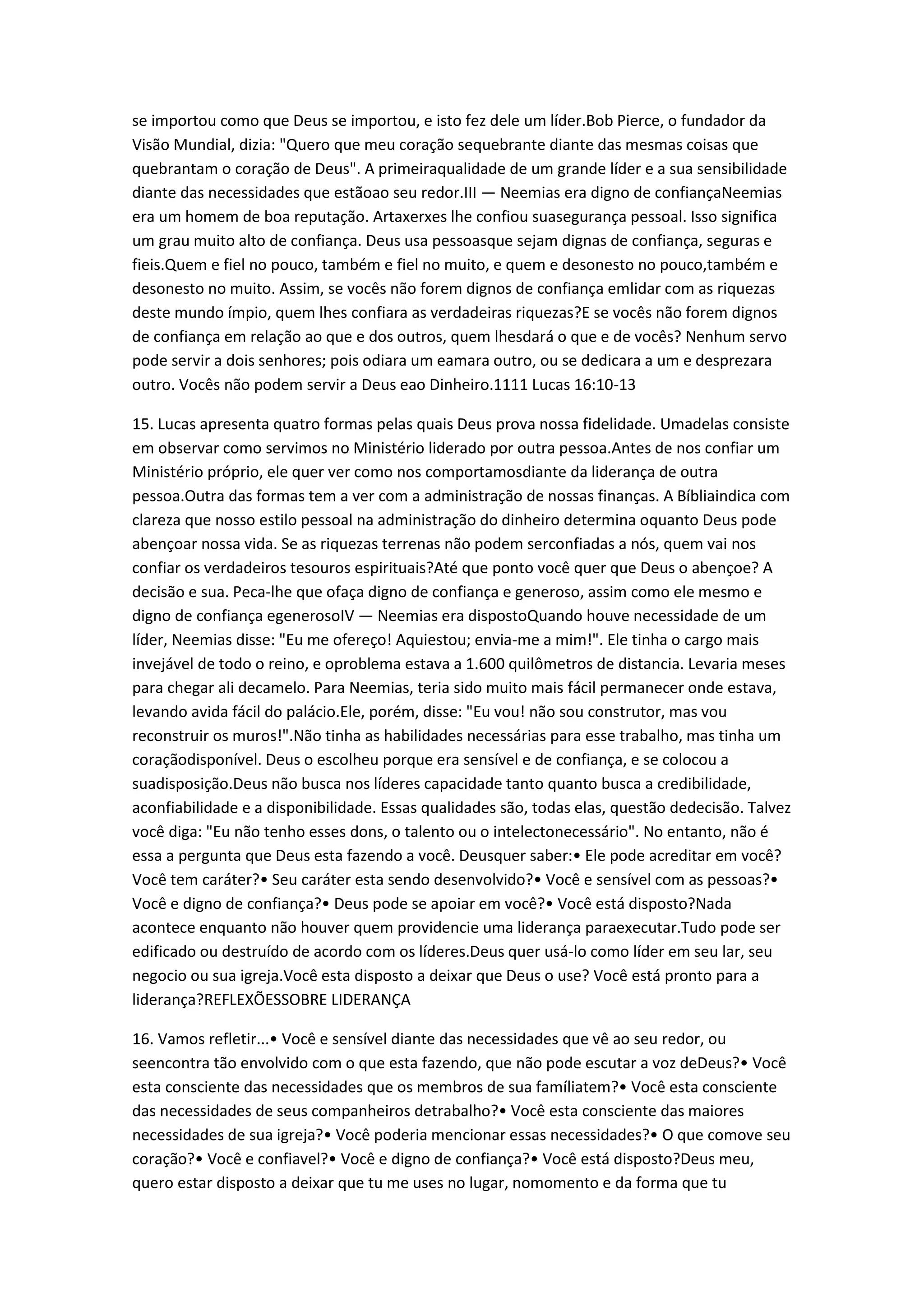 se importou como que Deus se importou, e isto fez dele um líder.Bob Pierce, o fundador da
Visão Mundial, dizia: "Quero que meu coração sequebrante diante das mesmas coisas que
quebrantam o coração de Deus". A primeiraqualidade de um grande líder e a sua sensibilidade
diante das necessidades que estãoao seu redor.III — Neemias era digno de confiançaNeemias
era um homem de boa reputação. Artaxerxes lhe confiou suasegurança pessoal. Isso significa
um grau muito alto de confiança. Deus usa pessoasque sejam dignas de confiança, seguras e
fieis.Quem e fiel no pouco, também e fiel no muito, e quem e desonesto no pouco,também e
desonesto no muito. Assim, se vocês não forem dignos de confiança emlidar com as riquezas
deste mundo ímpio, quem lhes confiara as verdadeiras riquezas?E se vocês não forem dignos
de confiança em relação ao que e dos outros, quem lhesdará o que e de vocês? Nenhum servo
pode servir a dois senhores; pois odiara um eamara outro, ou se dedicara a um e desprezara
outro. Vocês não podem servir a Deus eao Dinheiro.1111 Lucas 16:10-13
15. Lucas apresenta quatro formas pelas quais Deus prova nossa fidelidade. Umadelas consiste
em observar como servimos no Ministério liderado por outra pessoa.Antes de nos confiar um
Ministério próprio, ele quer ver como nos comportamosdiante da liderança de outra
pessoa.Outra das formas tem a ver com a administração de nossas finanças. A Bíbliaindica com
clareza que nosso estilo pessoal na administração do dinheiro determina oquanto Deus pode
abençoar nossa vida. Se as riquezas terrenas não podem serconfiadas a nós, quem vai nos
confiar os verdadeiros tesouros espirituais?Até que ponto você quer que Deus o abençoe? A
decisão e sua. Peca-lhe que ofaça digno de confiança e generoso, assim como ele mesmo e
digno de confiança egenerosoIV — Neemias era dispostoQuando houve necessidade de um
líder, Neemias disse: "Eu me ofereço! Aquiestou; envia-me a mim!". Ele tinha o cargo mais
invejável de todo o reino, e oproblema estava a 1.600 quilômetros de distancia. Levaria meses
para chegar ali decamelo. Para Neemias, teria sido muito mais fácil permanecer onde estava,
levando avida fácil do palácio.Ele, porém, disse: "Eu vou! não sou construtor, mas vou
reconstruir os muros!".Não tinha as habilidades necessárias para esse trabalho, mas tinha um
coraçãodisponível. Deus o escolheu porque era sensível e de confiança, e se colocou a
suadisposição.Deus não busca nos líderes capacidade tanto quanto busca a credibilidade,
aconfiabilidade e a disponibilidade. Essas qualidades são, todas elas, questão dedecisão. Talvez
você diga: "Eu não tenho esses dons, o talento ou o intelectonecessário". No entanto, não é
essa a pergunta que Deus esta fazendo a você. Deusquer saber:• Ele pode acreditar em você?
Você tem caráter?• Seu caráter esta sendo desenvolvido?• Você e sensível com as pessoas?•
Você e digno de confiança?• Deus pode se apoiar em você?• Você está disposto?Nada
acontece enquanto não houver quem providencie uma liderança paraexecutar.Tudo pode ser
edificado ou destruído de acordo com os líderes.Deus quer usá-lo como líder em seu lar, seu
negocio ou sua igreja.Você esta disposto a deixar que Deus o use? Você está pronto para a
liderança?REFLEXÕESSOBRE LIDERANÇA
16. Vamos refletir...• Você e sensível diante das necessidades que vê ao seu redor, ou
seencontra tão envolvido com o que esta fazendo, que não pode escutar a voz deDeus?• Você
esta consciente das necessidades que os membros de sua famíliatem?• Você esta consciente
das necessidades de seus companheiros detrabalho?• Você esta consciente das maiores
necessidades de sua igreja?• Você poderia mencionar essas necessidades?• O que comove seu
coração?• Você e confiavel?• Você e digno de confiança?• Você está disposto?Deus meu,
quero estar disposto a deixar que tu me uses no lugar, nomomento e da forma que tu
 