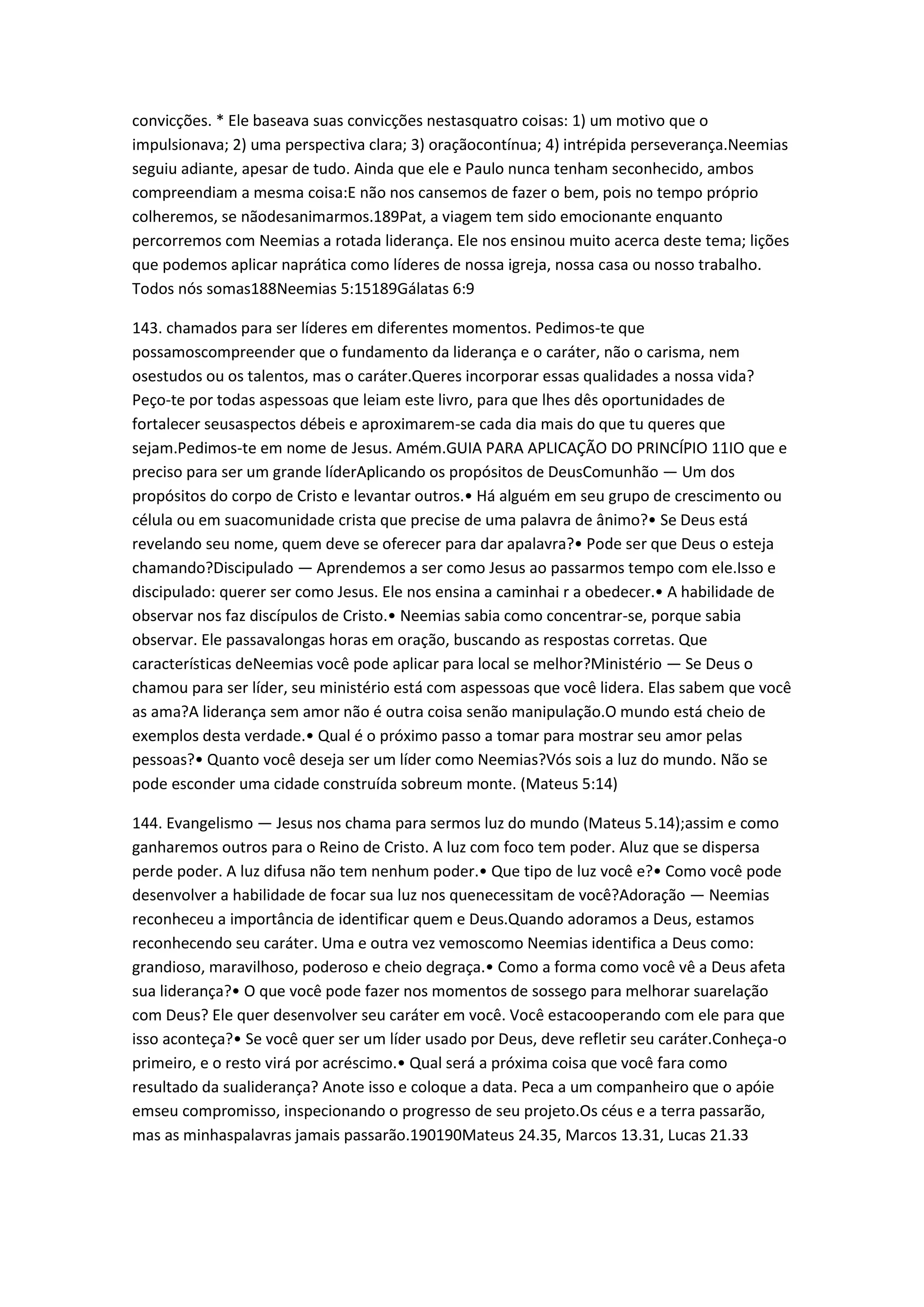 convicções. * Ele baseava suas convicções nestasquatro coisas: 1) um motivo que o
impulsionava; 2) uma perspectiva clara; 3) oraçãocontínua; 4) intrépida perseverança.Neemias
seguiu adiante, apesar de tudo. Ainda que ele e Paulo nunca tenham seconhecido, ambos
compreendiam a mesma coisa:E não nos cansemos de fazer o bem, pois no tempo próprio
colheremos, se nãodesanimarmos.189Pat, a viagem tem sido emocionante enquanto
percorremos com Neemias a rotada liderança. Ele nos ensinou muito acerca deste tema; lições
que podemos aplicar naprática como líderes de nossa igreja, nossa casa ou nosso trabalho.
Todos nós somas188Neemias 5:15189Gálatas 6:9
143. chamados para ser líderes em diferentes momentos. Pedimos-te que
possamoscompreender que o fundamento da liderança e o caráter, não o carisma, nem
osestudos ou os talentos, mas o caráter.Queres incorporar essas qualidades a nossa vida?
Peço-te por todas aspessoas que leiam este livro, para que lhes dês oportunidades de
fortalecer seusaspectos débeis e aproximarem-se cada dia mais do que tu queres que
sejam.Pedimos-te em nome de Jesus. Amém.GUIA PARA APLICAÇÃO DO PRINCÍPIO 11IO que e
preciso para ser um grande líderAplicando os propósitos de DeusComunhão — Um dos
propósitos do corpo de Cristo e levantar outros.• Há alguém em seu grupo de crescimento ou
célula ou em suacomunidade crista que precise de uma palavra de ânimo?• Se Deus está
revelando seu nome, quem deve se oferecer para dar apalavra?• Pode ser que Deus o esteja
chamando?Discipulado — Aprendemos a ser como Jesus ao passarmos tempo com ele.Isso e
discipulado: querer ser como Jesus. Ele nos ensina a caminhai r a obedecer.• A habilidade de
observar nos faz discípulos de Cristo.• Neemias sabia como concentrar-se, porque sabia
observar. Ele passavalongas horas em oração, buscando as respostas corretas. Que
características deNeemias você pode aplicar para local se melhor?Ministério — Se Deus o
chamou para ser líder, seu ministério está com aspessoas que você lidera. Elas sabem que você
as ama?A liderança sem amor não é outra coisa senão manipulação.O mundo está cheio de
exemplos desta verdade.• Qual é o próximo passo a tomar para mostrar seu amor pelas
pessoas?• Quanto você deseja ser um líder como Neemias?Vós sois a luz do mundo. Não se
pode esconder uma cidade construída sobreum monte. (Mateus 5:14)
144. Evangelismo — Jesus nos chama para sermos luz do mundo (Mateus 5.14);assim e como
ganharemos outros para o Reino de Cristo. A luz com foco tem poder. Aluz que se dispersa
perde poder. A luz difusa não tem nenhum poder.• Que tipo de luz você e?• Como você pode
desenvolver a habilidade de focar sua luz nos quenecessitam de você?Adoração — Neemias
reconheceu a importância de identificar quem e Deus.Quando adoramos a Deus, estamos
reconhecendo seu caráter. Uma e outra vez vemoscomo Neemias identifica a Deus como:
grandioso, maravilhoso, poderoso e cheio degraça.• Como a forma como você vê a Deus afeta
sua liderança?• O que você pode fazer nos momentos de sossego para melhorar suarelação
com Deus? Ele quer desenvolver seu caráter em você. Você estacooperando com ele para que
isso aconteça?• Se você quer ser um líder usado por Deus, deve refletir seu caráter.Conheça-o
primeiro, e o resto virá por acréscimo.• Qual será a próxima coisa que você fara como
resultado da sualiderança? Anote isso e coloque a data. Peca a um companheiro que o apóie
emseu compromisso, inspecionando o progresso de seu projeto.Os céus e a terra passarão,
mas as minhaspalavras jamais passarão.190190Mateus 24.35, Marcos 13.31, Lucas 21.33
 