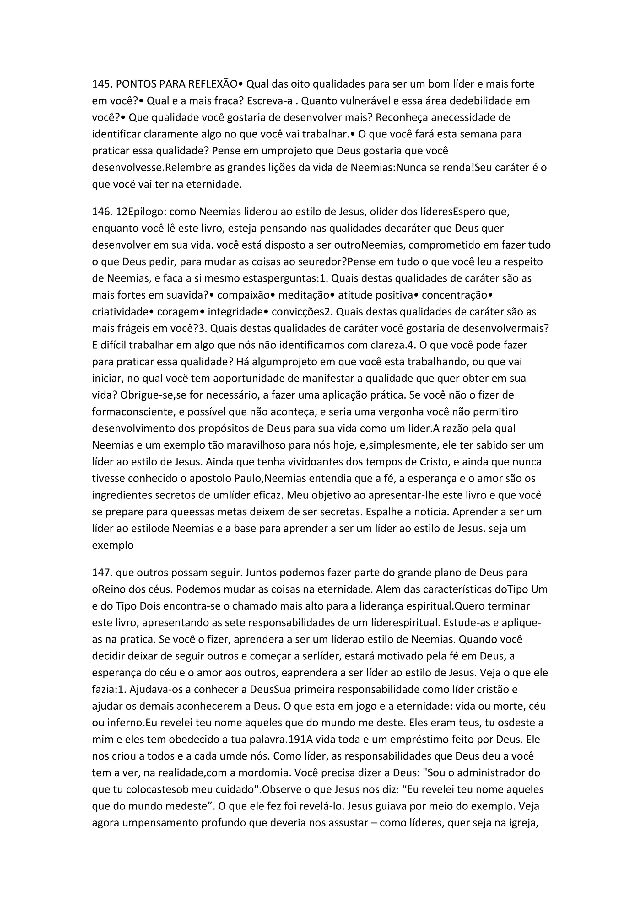 145. PONTOS PARA REFLEXÃO• Qual das oito qualidades para ser um bom líder e mais forte
em você?• Qual e a mais fraca? Escreva-a . Quanto vulnerável e essa área dedebilidade em
você?• Que qualidade você gostaria de desenvolver mais? Reconheça anecessidade de
identificar claramente algo no que você vai trabalhar.• O que você fará esta semana para
praticar essa qualidade? Pense em umprojeto que Deus gostaria que você
desenvolvesse.Relembre as grandes lições da vida de Neemias:Nunca se renda!Seu caráter é o
que você vai ter na eternidade.
146. 12Epilogo: como Neemias liderou ao estilo de Jesus, olíder dos líderesEspero que,
enquanto você lê este livro, esteja pensando nas qualidades decaráter que Deus quer
desenvolver em sua vida. você está disposto a ser outroNeemias, comprometido em fazer tudo
o que Deus pedir, para mudar as coisas ao seuredor?Pense em tudo o que você leu a respeito
de Neemias, e faca a si mesmo estasperguntas:1. Quais destas qualidades de caráter são as
mais fortes em suavida?• compaixão• meditação• atitude positiva• concentração•
criatividade• coragem• integridade• convicções2. Quais destas qualidades de caráter são as
mais frágeis em você?3. Quais destas qualidades de caráter você gostaria de desenvolvermais?
E difícil trabalhar em algo que nós não identificamos com clareza.4. O que você pode fazer
para praticar essa qualidade? Há algumprojeto em que você esta trabalhando, ou que vai
iniciar, no qual você tem aoportunidade de manifestar a qualidade que quer obter em sua
vida? Obrigue-se,se for necessário, a fazer uma aplicação prática. Se você não o fizer de
formaconsciente, e possível que não aconteça, e seria uma vergonha você não permitiro
desenvolvimento dos propósitos de Deus para sua vida como um líder.A razão pela qual
Neemias e um exemplo tão maravilhoso para nós hoje, e,simplesmente, ele ter sabido ser um
líder ao estilo de Jesus. Ainda que tenha vividoantes dos tempos de Cristo, e ainda que nunca
tivesse conhecido o apostolo Paulo,Neemias entendia que a fé, a esperança e o amor são os
ingredientes secretos de umlíder eficaz. Meu objetivo ao apresentar-lhe este livro e que você
se prepare para queessas metas deixem de ser secretas. Espalhe a noticia. Aprender a ser um
líder ao estilode Neemias e a base para aprender a ser um líder ao estilo de Jesus. seja um
exemplo
147. que outros possam seguir. Juntos podemos fazer parte do grande plano de Deus para
oReino dos céus. Podemos mudar as coisas na eternidade. Alem das características doTipo Um
e do Tipo Dois encontra-se o chamado mais alto para a liderança espiritual.Quero terminar
este livro, apresentando as sete responsabilidades de um líderespiritual. Estude-as e aplique-
as na pratica. Se você o fizer, aprendera a ser um líderao estilo de Neemias. Quando você
decidir deixar de seguir outros e começar a serlíder, estará motivado pela fé em Deus, a
esperança do céu e o amor aos outros, eaprendera a ser líder ao estilo de Jesus. Veja o que ele
fazia:1. Ajudava-os a conhecer a DeusSua primeira responsabilidade como líder cristão e
ajudar os demais aconhecerem a Deus. O que esta em jogo e a eternidade: vida ou morte, céu
ou inferno.Eu revelei teu nome aqueles que do mundo me deste. Eles eram teus, tu osdeste a
mim e eles tem obedecido a tua palavra.191A vida toda e um empréstimo feito por Deus. Ele
nos criou a todos e a cada umde nós. Como líder, as responsabilidades que Deus deu a você
tem a ver, na realidade,com a mordomia. Você precisa dizer a Deus: "Sou o administrador do
que tu colocastesob meu cuidado".Observe o que Jesus nos diz: “Eu revelei teu nome aqueles
que do mundo medeste”. O que ele fez foi revelá-lo. Jesus guiava por meio do exemplo. Veja
agora umpensamento profundo que deveria nos assustar – como líderes, quer seja na igreja,
 