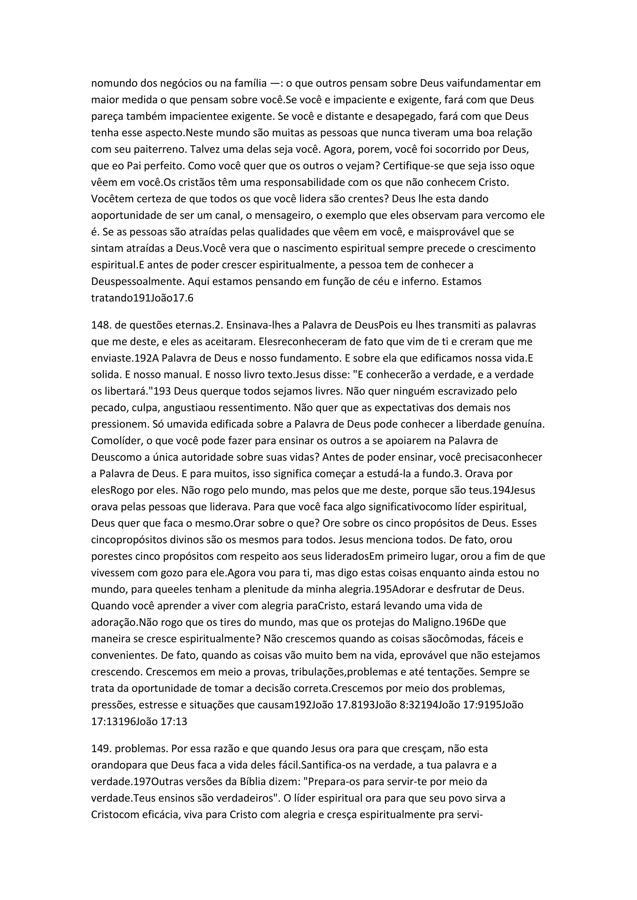 nomundo dos negócios ou na família —: o que outros pensam sobre Deus vaifundamentar em
maior medida o que pensam sobre você.Se você e impaciente e exigente, fará com que Deus
pareça também impacientee exigente. Se você e distante e desapegado, fará com que Deus
tenha esse aspecto.Neste mundo são muitas as pessoas que nunca tiveram uma boa relação
com seu paiterreno. Talvez uma delas seja você. Agora, porem, você foi socorrido por Deus,
que eo Pai perfeito. Como você quer que os outros o vejam? Certifique-se que seja isso oque
vêem em você.Os cristãos têm uma responsabilidade com os que não conhecem Cristo.
Vocêtem certeza de que todos os que você lidera são crentes? Deus lhe esta dando
aoportunidade de ser um canal, o mensageiro, o exemplo que eles observam para vercomo ele
é. Se as pessoas são atraídas pelas qualidades que vêem em você, e maisprovável que se
sintam atraídas a Deus.Você vera que o nascimento espiritual sempre precede o crescimento
espiritual.E antes de poder crescer espiritualmente, a pessoa tem de conhecer a
Deuspessoalmente. Aqui estamos pensando em função de céu e inferno. Estamos
tratando191João17.6
148. de questões eternas.2. Ensinava-lhes a Palavra de DeusPois eu lhes transmiti as palavras
que me deste, e eles as aceitaram. Elesreconheceram de fato que vim de ti e creram que me
enviaste.192A Palavra de Deus e nosso fundamento. E sobre ela que edificamos nossa vida.E
solida. E nosso manual. E nosso livro texto.Jesus disse: "E conhecerão a verdade, e a verdade
os libertará."193 Deus querque todos sejamos livres. Não quer ninguém escravizado pelo
pecado, culpa, angustiaou ressentimento. Não quer que as expectativas dos demais nos
pressionem. Só umavida edificada sobre a Palavra de Deus pode conhecer a liberdade genuína.
Comolíder, o que você pode fazer para ensinar os outros a se apoiarem na Palavra de
Deuscomo a única autoridade sobre suas vidas? Antes de poder ensinar, você precisaconhecer
a Palavra de Deus. E para muitos, isso significa começar a estudá-la a fundo.3. Orava por
elesRogo por eles. Não rogo pelo mundo, mas pelos que me deste, porque são teus.194Jesus
orava pelas pessoas que liderava. Para que você faca algo significativocomo líder espiritual,
Deus quer que faca o mesmo.Orar sobre o que? Ore sobre os cinco propósitos de Deus. Esses
cincopropósitos divinos são os mesmos para todos. Jesus menciona todos. De fato, orou
porestes cinco propósitos com respeito aos seus lideradosEm primeiro lugar, orou a fim de que
vivessem com gozo para ele.Agora vou para ti, mas digo estas coisas enquanto ainda estou no
mundo, para queeles tenham a plenitude da minha alegria.195Adorar e desfrutar de Deus.
Quando você aprender a viver com alegria paraCristo, estará levando uma vida de
adoração.Não rogo que os tires do mundo, mas que os protejas do Maligno.196De que
maneira se cresce espiritualmente? Não crescemos quando as coisas sãocômodas, fáceis e
convenientes. De fato, quando as coisas vão muito bem na vida, eprovável que não estejamos
crescendo. Crescemos em meio a provas, tribulações,problemas e até tentações. Sempre se
trata da oportunidade de tomar a decisão correta.Crescemos por meio dos problemas,
pressões, estresse e situações que causam192João 17.8193João 8:32194João 17:9195João
17:13196João 17:13
149. problemas. Por essa razão e que quando Jesus ora para que cresçam, não esta
orandopara que Deus faca a vida deles fácil.Santifica-os na verdade, a tua palavra e a
verdade.197Outras versões da Bíblia dizem: "Prepara-os para servir-te por meio da
verdade.Teus ensinos são verdadeiros". O líder espiritual ora para que seu povo sirva a
Cristocom eficácia, viva para Cristo com alegria e cresça espiritualmente pra servi-
 