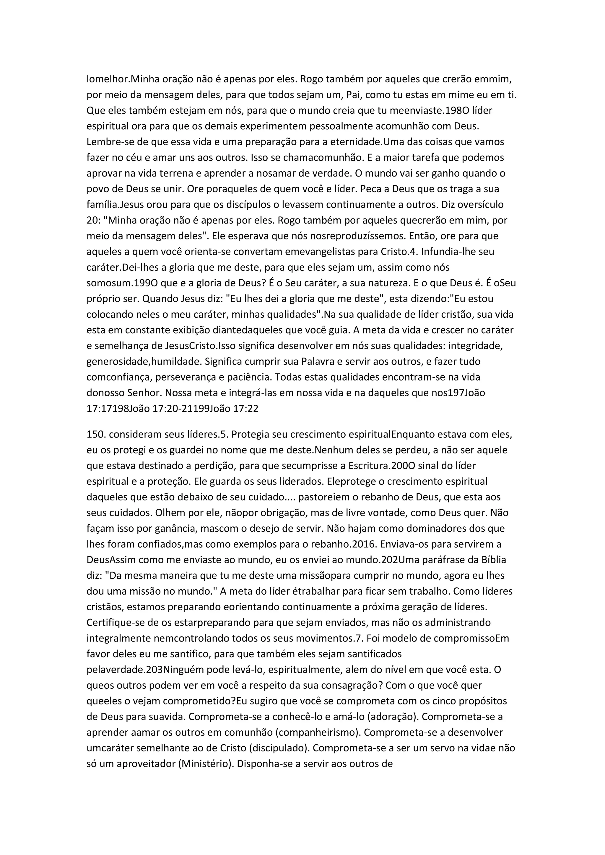 lomelhor.Minha oração não é apenas por eles. Rogo também por aqueles que crerão emmim,
por meio da mensagem deles, para que todos sejam um, Pai, como tu estas em mime eu em ti.
Que eles também estejam em nós, para que o mundo creia que tu meenviaste.198O líder
espiritual ora para que os demais experimentem pessoalmente acomunhão com Deus.
Lembre-se de que essa vida e uma preparação para a eternidade.Uma das coisas que vamos
fazer no céu e amar uns aos outros. Isso se chamacomunhão. E a maior tarefa que podemos
aprovar na vida terrena e aprender a nosamar de verdade. O mundo vai ser ganho quando o
povo de Deus se unir. Ore poraqueles de quem você e líder. Peca a Deus que os traga a sua
família.Jesus orou para que os discípulos o levassem continuamente a outros. Diz oversículo
20: "Minha oração não é apenas por eles. Rogo também por aqueles quecrerão em mim, por
meio da mensagem deles". Ele esperava que nós nosreproduzíssemos. Então, ore para que
aqueles a quem você orienta-se convertam emevangelistas para Cristo.4. Infundia-lhe seu
caráter.Dei-lhes a gloria que me deste, para que eles sejam um, assim como nós
somosum.199O que e a gloria de Deus? É o Seu caráter, a sua natureza. E o que Deus é. É oSeu
próprio ser. Quando Jesus diz: "Eu lhes dei a gloria que me deste", esta dizendo:"Eu estou
colocando neles o meu caráter, minhas qualidades".Na sua qualidade de líder cristão, sua vida
esta em constante exibição diantedaqueles que você guia. A meta da vida e crescer no caráter
e semelhança de JesusCristo.Isso significa desenvolver em nós suas qualidades: integridade,
generosidade,humildade. Significa cumprir sua Palavra e servir aos outros, e fazer tudo
comconfiança, perseverança e paciência. Todas estas qualidades encontram-se na vida
donosso Senhor. Nossa meta e integrá-las em nossa vida e na daqueles que nos197João
17:17198João 17:20-21199João 17:22
150. consideram seus líderes.5. Protegia seu crescimento espiritualEnquanto estava com eles,
eu os protegi e os guardei no nome que me deste.Nenhum deles se perdeu, a não ser aquele
que estava destinado a perdição, para que secumprisse a Escritura.200O sinal do líder
espiritual e a proteção. Ele guarda os seus liderados. Eleprotege o crescimento espiritual
daqueles que estão debaixo de seu cuidado.... pastoreiem o rebanho de Deus, que esta aos
seus cuidados. Olhem por ele, nãopor obrigação, mas de livre vontade, como Deus quer. Não
façam isso por ganância, mascom o desejo de servir. Não hajam como dominadores dos que
lhes foram confiados,mas como exemplos para o rebanho.2016. Enviava-os para servirem a
DeusAssim como me enviaste ao mundo, eu os enviei ao mundo.202Uma paráfrase da Bíblia
diz: "Da mesma maneira que tu me deste uma missãopara cumprir no mundo, agora eu lhes
dou uma missão no mundo." A meta do líder étrabalhar para ficar sem trabalho. Como líderes
cristãos, estamos preparando eorientando continuamente a próxima geração de líderes.
Certifique-se de os estarpreparando para que sejam enviados, mas não os administrando
integralmente nemcontrolando todos os seus movimentos.7. Foi modelo de compromissoEm
favor deles eu me santifico, para que também eles sejam santificados
pelaverdade.203Ninguém pode levá-lo, espiritualmente, alem do nível em que você esta. O
queos outros podem ver em você a respeito da sua consagração? Com o que você quer
queeles o vejam comprometido?Eu sugiro que você se comprometa com os cinco propósitos
de Deus para suavida. Comprometa-se a conhecê-lo e amá-lo (adoração). Comprometa-se a
aprender aamar os outros em comunhão (companheirismo). Comprometa-se a desenvolver
umcaráter semelhante ao de Cristo (discipulado). Comprometa-se a ser um servo na vidae não
só um aproveitador (Ministério). Disponha-se a servir aos outros de
 