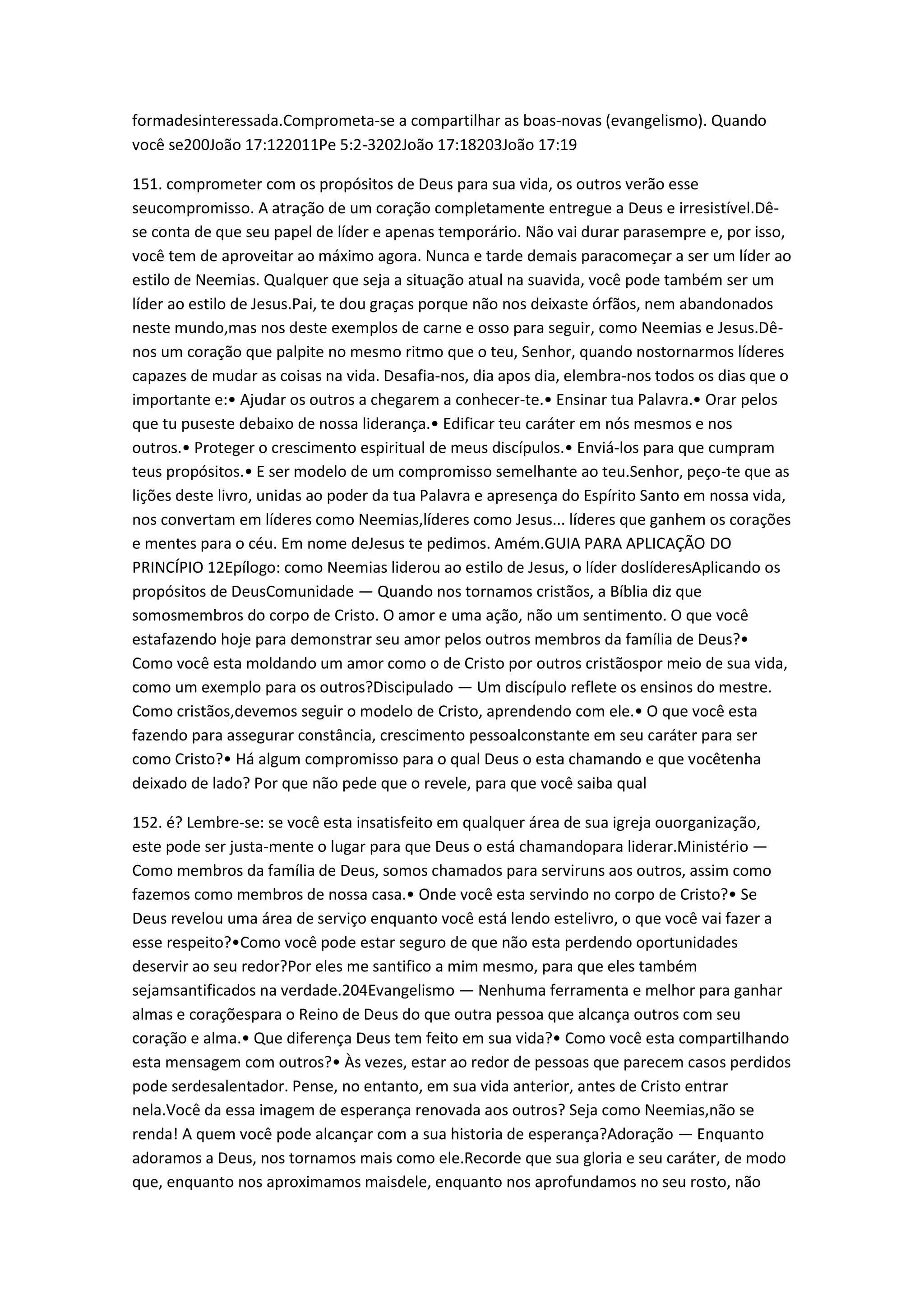 formadesinteressada.Comprometa-se a compartilhar as boas-novas (evangelismo). Quando
você se200João 17:122011Pe 5:2-3202João 17:18203João 17:19
151. comprometer com os propósitos de Deus para sua vida, os outros verão esse
seucompromisso. A atração de um coração completamente entregue a Deus e irresistível.Dê-
se conta de que seu papel de líder e apenas temporário. Não vai durar parasempre e, por isso,
você tem de aproveitar ao máximo agora. Nunca e tarde demais paracomeçar a ser um líder ao
estilo de Neemias. Qualquer que seja a situação atual na suavida, você pode também ser um
líder ao estilo de Jesus.Pai, te dou graças porque não nos deixaste órfãos, nem abandonados
neste mundo,mas nos deste exemplos de carne e osso para seguir, como Neemias e Jesus.Dê-
nos um coração que palpite no mesmo ritmo que o teu, Senhor, quando nostornarmos líderes
capazes de mudar as coisas na vida. Desafia-nos, dia apos dia, elembra-nos todos os dias que o
importante e:• Ajudar os outros a chegarem a conhecer-te.• Ensinar tua Palavra.• Orar pelos
que tu puseste debaixo de nossa liderança.• Edificar teu caráter em nós mesmos e nos
outros.• Proteger o crescimento espiritual de meus discípulos.• Enviá-los para que cumpram
teus propósitos.• E ser modelo de um compromisso semelhante ao teu.Senhor, peço-te que as
lições deste livro, unidas ao poder da tua Palavra e apresença do Espírito Santo em nossa vida,
nos convertam em líderes como Neemias,líderes como Jesus... líderes que ganhem os corações
e mentes para o céu. Em nome deJesus te pedimos. Amém.GUIA PARA APLICAÇÃO DO
PRINCÍPIO 12Epílogo: como Neemias liderou ao estilo de Jesus, o líder doslíderesAplicando os
propósitos de DeusComunidade — Quando nos tornamos cristãos, a Bíblia diz que
somosmembros do corpo de Cristo. O amor e uma ação, não um sentimento. O que você
estafazendo hoje para demonstrar seu amor pelos outros membros da família de Deus?•
Como você esta moldando um amor como o de Cristo por outros cristãospor meio de sua vida,
como um exemplo para os outros?Discipulado — Um discípulo reflete os ensinos do mestre.
Como cristãos,devemos seguir o modelo de Cristo, aprendendo com ele.• O que você esta
fazendo para assegurar constância, crescimento pessoalconstante em seu caráter para ser
como Cristo?• Há algum compromisso para o qual Deus o esta chamando e que vocêtenha
deixado de lado? Por que não pede que o revele, para que você saiba qual
152. é? Lembre-se: se você esta insatisfeito em qualquer área de sua igreja ouorganização,
este pode ser justa-mente o lugar para que Deus o está chamandopara liderar.Ministério —
Como membros da família de Deus, somos chamados para serviruns aos outros, assim como
fazemos como membros de nossa casa.• Onde você esta servindo no corpo de Cristo?• Se
Deus revelou uma área de serviço enquanto você está lendo estelivro, o que você vai fazer a
esse respeito?•Como você pode estar seguro de que não esta perdendo oportunidades
deservir ao seu redor?Por eles me santifico a mim mesmo, para que eles também
sejamsantificados na verdade.204Evangelismo — Nenhuma ferramenta e melhor para ganhar
almas e coraçõespara o Reino de Deus do que outra pessoa que alcança outros com seu
coração e alma.• Que diferença Deus tem feito em sua vida?• Como você esta compartilhando
esta mensagem com outros?• Às vezes, estar ao redor de pessoas que parecem casos perdidos
pode serdesalentador. Pense, no entanto, em sua vida anterior, antes de Cristo entrar
nela.Você da essa imagem de esperança renovada aos outros? Seja como Neemias,não se
renda! A quem você pode alcançar com a sua historia de esperança?Adoração — Enquanto
adoramos a Deus, nos tornamos mais como ele.Recorde que sua gloria e seu caráter, de modo
que, enquanto nos aproximamos maisdele, enquanto nos aprofundamos no seu rosto, não
 