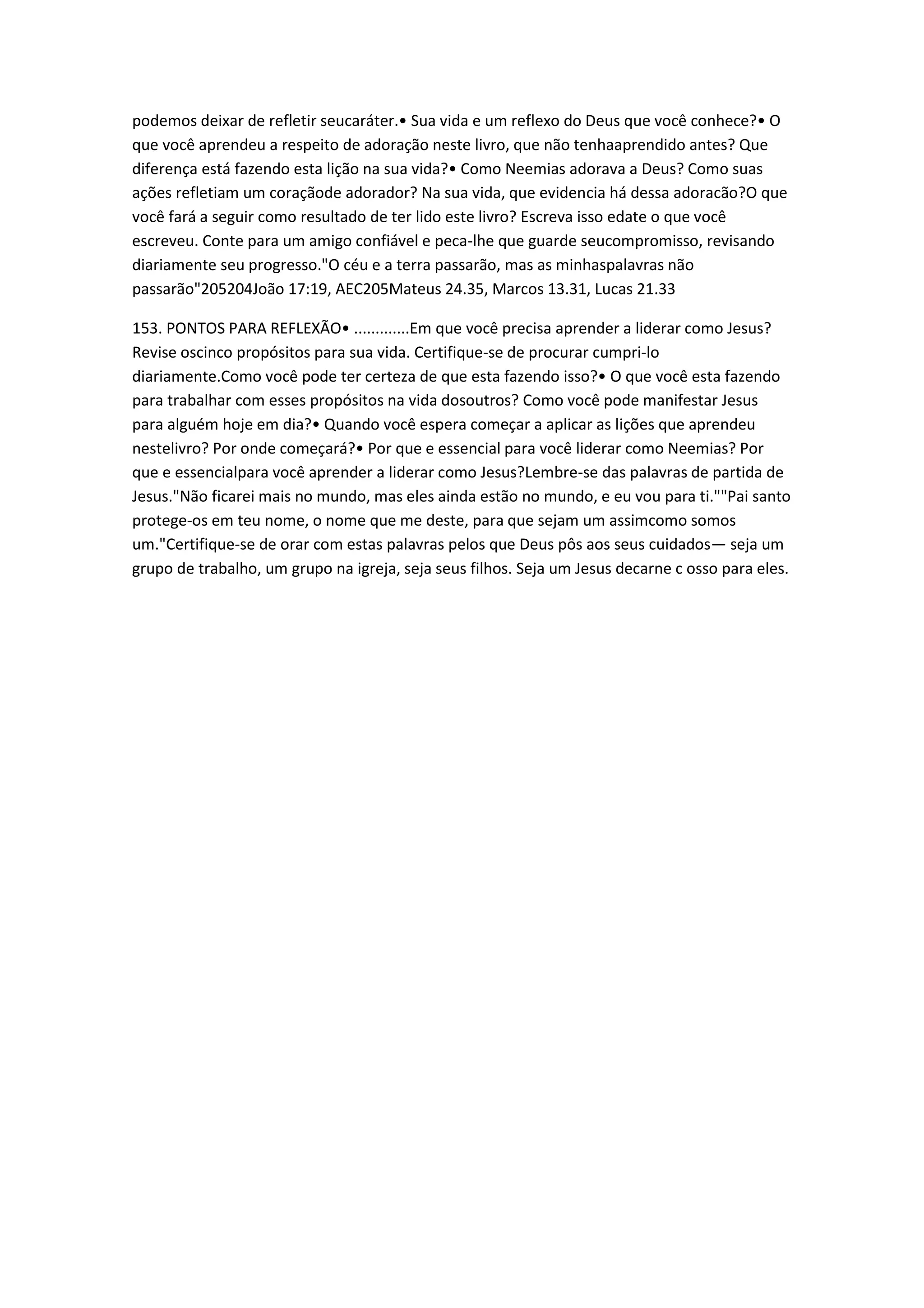 podemos deixar de refletir seucaráter.• Sua vida e um reflexo do Deus que você conhece?• O
que você aprendeu a respeito de adoração neste livro, que não tenhaaprendido antes? Que
diferença está fazendo esta lição na sua vida?• Como Neemias adorava a Deus? Como suas
ações refletiam um coraçãode adorador? Na sua vida, que evidencia há dessa adoracão?O que
você fará a seguir como resultado de ter lido este livro? Escreva isso edate o que você
escreveu. Conte para um amigo confiável e peca-lhe que guarde seucompromisso, revisando
diariamente seu progresso."O céu e a terra passarão, mas as minhaspalavras não
passarão"205204João 17:19, AEC205Mateus 24.35, Marcos 13.31, Lucas 21.33
153. PONTOS PARA REFLEXÃO• .............Em que você precisa aprender a liderar como Jesus?
Revise oscinco propósitos para sua vida. Certifique-se de procurar cumpri-lo
diariamente.Como você pode ter certeza de que esta fazendo isso?• O que você esta fazendo
para trabalhar com esses propósitos na vida dosoutros? Como você pode manifestar Jesus
para alguém hoje em dia?• Quando você espera começar a aplicar as lições que aprendeu
nestelivro? Por onde começará?• Por que e essencial para você liderar como Neemias? Por
que e essencialpara você aprender a liderar como Jesus?Lembre-se das palavras de partida de
Jesus."Não ficarei mais no mundo, mas eles ainda estão no mundo, e eu vou para ti.""Pai santo
protege-os em teu nome, o nome que me deste, para que sejam um assimcomo somos
um."Certifique-se de orar com estas palavras pelos que Deus pôs aos seus cuidados— seja um
grupo de trabalho, um grupo na igreja, seja seus filhos. Seja um Jesus decarne c osso para eles.
 