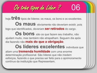 06Os três tipos de Líder ?hoje três tipos de líderes: os maus, os bons e os excelentes. Os maus obviamente não deveriam existir, pois logo que identificados, deveriam serretirados do cargo. Os bons são os que fazem seu trabalho, não ajudam muito, mas também não atrapalham. Seguem dia após dia fazendo não mais do que a obrigação. 	Os líderes excelentes indivíduos que aliam uma tremendahumildadecom uma enorme determinação profissional. São líderes que não medem esforços, fazendo o que precisa ser feito para o aprimoramento contínuo da instituição que Representam.