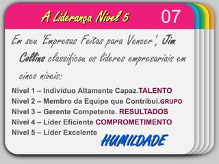 07A Liderança Nível 5WINTEREm seu ‘Empresas Feitas para Vencer’, Jim Collins classificou os líderes empresariais em cinco níveis:Nível 1 – Indivíduo Altamente Capaz.TALENTONível 2 – Membro da Equipe que Contribui.GRUPONível 3 – Gerente Competente. RESULTADOSNível 4 – Líder Eficiente COMPROMETIMENTONível 5 – Líder Excelente TemplateHUMILDADE