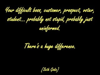 Your difficult boss, customer, prospect, voter, student... probably not stupid, probably just uninformed. There's a huge difference.[Seth Godin]