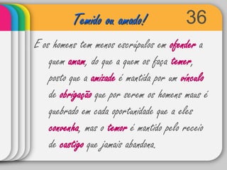 36Temido ou amado!E os homens tem menos escrúpulos em ofender a quem amam, do que a quem os faça temer, posto que a amizade é mantida por um vínculo de obrigação que por serem os homens maus é quebrado em cada oportunidade que a eles convenha, mas o temor é mantido pelo receio de castigo que jamais abandona.