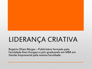 LIDERANÇA CRIATIVA
Rogério Oliani Bórges – Publicitário formado pela
Faculdade Assis Gurgacz e pós-graduando em MBA em
Gestão Empresarial pela mesma faculdade.
 