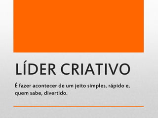 LÍDER CRIATIVO
É fazer acontecer de um jeito simples, rápido e,
quem sabe, divertido.
 