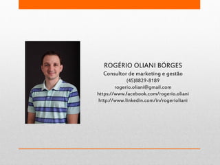 ROGÉRIO OLIANI BÓRGES
Consultor de marketing e gestão
(45)8829-8189
rogerio.oliani@gmail.com
https://www.facebook.com/rogerio.oliani
http://www.linkedin.com/in/rogerioliani
 