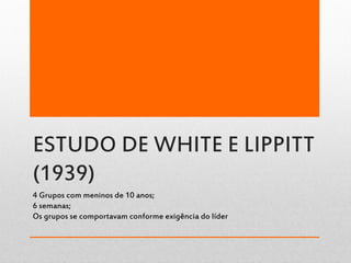 ESTUDO DE WHITE E LIPPITT
(1939)
4 Grupos com meninos de 10 anos;
6 semanas;
Os grupos se comportavam conforme exigência do líder
 
