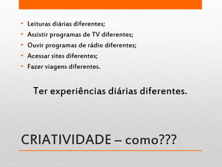 CRIATIVIDADE – como???
• Leituras diárias diferentes;
• Assistir programas de TV diferentes;
• Ouvir programas de rádio diferentes;
• Acessar sites diferentes;
• Fazer viagens diferentes.
Ter experiências diárias diferentes.
 