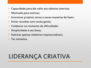 LIDERANÇA CRIATIVA
• Capacidade para dar valor aos talentos internos;
• Motivado para motivar;
• Incentivar projetos novos e novas maneiras de fazer;
• Evitar reuniões com muita gente;
• Colaborar no momento de dificuldade;
• Simplicidade é seu lema;
• Solicitar apenas relatórios imprescindíveis;
• Ter iniciativa.
 