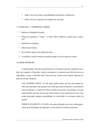 ____________________________________________________________________________________ 10




       • Nada se faz sem avaliar as possibilidades econômicas e financeiras.

       • Nada se faz sem organizar um esquema de execução.


1.7 LIDERANÇA – BARREIRAS E ERROS

   • Barreiras à delegação do poder

   • Desejo de segurança e “status” – O único líder verdadeiro é aquele que se repro-
       duz!

   • Resistência à mudança.

   • Falta de auto-estima.
   • Só os líderes seguros são capazes de doar.

   • As melhores coisas acontecem somente quando você dá a fama aos outros.

1.8 LÍDER MEDÍOCRE


       A mediocridade é uma das características do ser humano que não combinam com o
líder, pois segundo o Dicionário Aurélio esta palavra se caracteriza por falta de relevo ou
vulgaridade, ou seja, o indivíduo não é bom nem mau. Sendo assim vejamos algumas ati-
tudes de um líder medíocre:

       ESTÁ SEMPRE CERTO: ele não aceita perder nunca, por isso tem sempre ga-
       nhar uma discussão, nem que para isso tenha que forçar as pessoas a concordarem
       com sua opinião e a realizarem todas as tarefas do seu jeito. Isso porque o seu ego
       nunca permite que eles aceitem que estão errados ou que cometeram um erro. Isso
       acaba destruindo qualquer possibilidade de criatividade ou inovação dentro da
       equipe.

       PERDE FACILMENTE A CALMA: ele acaba utilizando esta raiva e destempera-
       mento para intimidação dos liderados e como forma de controle emocional.




____________________________________________________________Seminário sobre Liderança Cristã
 