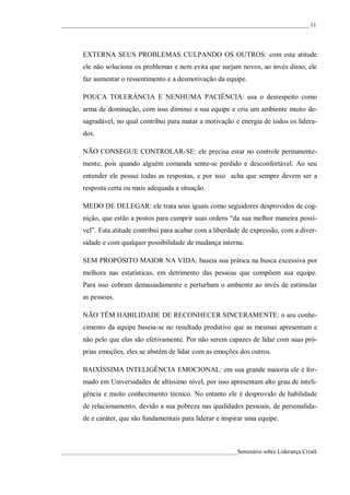 ____________________________________________________________________________________ 11




       EXTERNA SEUS PROBLEMAS CULPANDO OS OUTROS: com esta atitude
       ele não soluciona os problemas e nem evita que surjam novos, ao invés disso, ele
       faz aumentar o ressentimento e a desmotivação da equipe.

       POUCA TOLERÂNCIA E NENHUMA PACIÊNCIA: usa o desrespeito como
       arma de dominação, com isso diminui a sua equipe e cria um ambiente muito de-
       sagradável, no qual contribui para matar a motivação e energia de todos os lidera-
       dos.

       NÃO CONSEGUE CONTROLAR-SE: ele precisa estar no controle permanente-
       mente, pois quando alguém comanda sente-se perdido e desconfortável. Ao seu
       entender ele possui todas as respostas, e por isso acha que sempre devem ser a
       resposta certa ou mais adequada a situação.

       MEDO DE DELEGAR: ele trata seus iguais como seguidores desprovidos de cog-
       nição, que estão a postos para cumprir suas ordens “da sua melhor maneira possí-
       vel”. Esta atitude contribui para acabar com a liberdade de expressão, com a diver-
       sidade e com qualquer possibilidade de mudança interna.

       SEM PROPÓSITO MAIOR NA VIDA: baseia sua prática na busca excessiva por
       melhora nas estatísticas, em detrimento das pessoas que compõem sua equipe.
       Para isso cobram demasiadamente e perturbam o ambiente ao invés de estimular
       as pessoas.

       NÃO TÊM HABILIDADE DE RECONHECER SINCERAMENTE: o seu conhe-
       cimento da equipe baseia-se no resultado produtivo que as mesmas apresentam e
       não pelo que elas são efetivamente. Por não serem capazes de lidar com suas pró-
       prias emoções, eles se abstêm de lidar com as emoções dos outros.

       BAIXÍSSIMA INTELIGÊNCIA EMOCIONAL: em sua grande maioria ele é for-
       mado em Universidades de altíssimo nível, por isso apresentam alto grau de inteli-
       gência e muito conhecimento técnico. No entanto ele é desprovido de habilidade
       de relacionamento, devido a sua pobreza nas qualidades pessoais, de personalida-
       de e caráter, que são fundamentais para liderar e inspirar uma equipe.



____________________________________________________________Seminário sobre Liderança Cristã
 