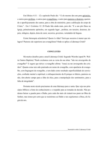 ____________________________________________________________________________________ 13




       Em Efésios 4:11 – 12 o apóstolo Paulo diz: “ E ele mesmo deu uns para apóstolos,
e outros para profetas, e outros para evangelistas, e outro para pastores e doutores, queren-
do o aperfeiçoamento dos santos, para a obra do ministério, para a edificação do corpo de
Cristo,” . Em 1 Coríntios 12: 28 Paulo fala ainda mais, pois diz: “E a uns pôs Deus na
Igreja, primeiramente apóstolos, em segundo lugar , profetas, em terceiro, doutores, de-
pois, milagres, depois, dons de curar, socorros, governos, variedades de línguas.

       Existe hierarquia eclesiástica? Quem é o líder? Será que socorros é menor que mi-
lagres? Pastores são superiores aos evangelistas? Onde se aplica a Liderança Cristã?



                                      CONCLUSÃO

       Há muitos desafios para a atual Liderança Cristã. Segundo Wiersbe (apud Pr. Wal-
ter Santos Baptista) “Paulo exclamou com as veras da sua alma: "não me envergonho do
evangelho!" E sugere que talvez o evangelho afirme: "(mas) eu me envergonho dos cris-
tãos". Quanta coisa tem sido praticada em nome do evangelho, com aparência de evange-
lho, com linguagem de evangelho, e tem dado como resultado superficialidade de convic-
ções, confusão mental e espiritual, e enfraquecimento da fé porque os líderes, pastores ou
não, têm aberto campo para a falta de ética, para a manipulação dos sentimentos, para a
falta de integridade”.

       Portanto neste século precisamos de uma liderança pura e santa. Que veja nos prin-
cípios bíblicos a fonte de conhecimento e o respaldo para as tomadas de decisão. Não po-
demos baixar a guarda para o Diabo, pois cada dia mais ele tentará nos parar na Obra do
Senhor, mas temos por certo que se resistirmos ao Diabo e nos sujeitarmos a Deus, ele fu-
girá de nós.




____________________________________________________________Seminário sobre Liderança Cristã
 