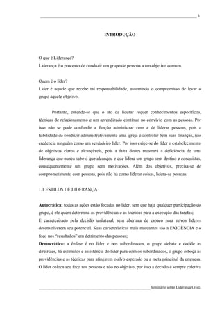 ____________________________________________________________________________________ 3




                                     INTRODUÇÃO




O que é Liderança?
Liderança é o processo de conduzir um grupo de pessoas a um objetivo comum.


Quem é o líder?
Líder é aquele que recebe tal responsabilidade, assumindo o compromisso de levar o
grupo àquele objetivo.


       Portanto, entende-se que o ato de liderar requer conhecimentos específicos,
técnicas de relacionamento e um aprendizado contínuo no convívio com as pessoas. Por
isso não se pode confundir a função administrar com a de liderar pessoas, pois a
habilidade de conduzir administrativamente uma igreja e controlar bem suas finanças, não
credencia ninguém como um verdadeiro líder. Por isso exige-se do líder o estabelecimento
de objetivos claros e alcançáveis, pois a falta destes mostrará a deficiência de uma
liderança que nunca sabe o que alcançou e que lidera um grupo sem destino e conquistas,
consequentemente um grupo sem motivações. Além dos objetivos, precisa-se de
comprometimento com pessoas, pois não há como liderar coisas, lidera-se pessoas.


1.1 ESTILOS DE LIDERANÇA


Autocrática: todas as ações estão focadas no líder, sem que haja qualquer participação do
grupo, é ele quem determina as providências e as técnicas para a execução das tarefas;
É caracterizado pela decisão unilateral, sem abertura de espaço para novos líderes
desenvolverem seu potencial. Suas características mais marcantes são a EXIGÊNCIA e o
foco nos “resultados” em detrimento das pessoas;
Democrática: a ênfase é no líder e nos subordinados, o grupo debate e decide as
diretrizes, há estímulos e assistência do líder para com os subordinados, o grupo esboça as
providências e as técnicas para atingirem o alvo esperado ou a meta principal da empresa.
O líder coloca seu foco nas pessoas e não no objetivo, por isso a decisão é sempre coletiva



____________________________________________________________Seminário sobre Liderança Cristã
 