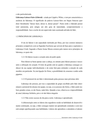 ____________________________________________________________________________________ 4




e não particularizada.
Liderança Laissez-Faire (Liberal) - criada por Lippitt e White, e tem por característica a
ausência de liderança. O significado da palavra Laissez-faire em língua francesa quer
dizer literalmente "deixai fazer, deixai ir, deixai passar". Neste estilo o liderado possui
total autonomia, pois atingiu um alto grau de maturidade, comprometimento e
responsabilidade. Isso o exclui de um supervisão mais acentuada advinda do líder.


1.2 PRÍNCIPIOS DE LIDERANÇA


       O ato de liderar é um capacidade instituída por Deus, por isso existem inúmeros
princípios compatíveis com as Sagradas Escrituras que servem de base para o aspirantes a
Liderança Cristã. Segundo o Pastor Josias Moura existem pelo menos nove princípios de
liderança, os quais são:

       1.2.1 Os líderes tocam o coração antes de pedir ajuda:

       Para liderar-se basta apenas usar a cabeça, no entanto para liderar pessoas é neces-
sário a utilização do coração. O êxito da gestão está no quanto a liderança consegue co-
nhecer da sua equipe individualmente e de como fará para estimular a emoção de cada
membro em particular. Se esta ligação for firme, a possibilidade de consenso e união serão
gigantes.

       1.2.2 O potencial de um líder é determinado pelas pessoas mais próximas dele:

       Liderança são pessoas, por isso a capacidade do grupo escolhido pelo líder deter-
minará o potencial de alcance da equipe, ou seja, se as pessoas são fortes, o líder pode rea-
lizar grandes coisas, se são fracas, nada feito. Quando a isso, observa-se a impossibilidade
de uma Liderança Solitária, pois o só não lidera ninguém

       1.2.3 Não existe sucesso do dia para a noite. Liderança é aprendizado:

       A diferenciação entre os lideres dos seguidores reside na habilidade de desenvolvi-
mento continuado, ou seja, o líder consegue manter um aprendizado constante e com isso
está sempre aperfeiçoando suas habilidades. Líderes são aprendizes e entendem a Lideran-



____________________________________________________________Seminário sobre Liderança Cristã
 