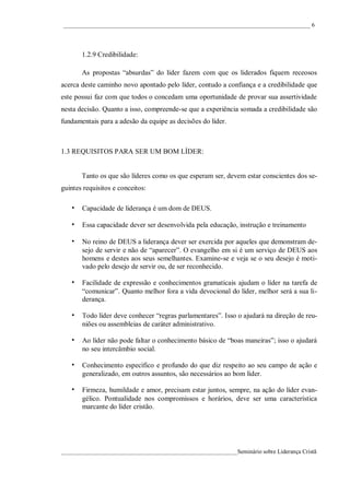 ____________________________________________________________________________________ 6




       1.2.9 Credibilidade:

       As propostas “absurdas” do líder fazem com que os liderados fiquem receosos
acerca deste caminho novo apontado pelo líder, contudo a confiança e a credibilidade que
este possui faz com que todos o concedam uma oportunidade de provar sua assertividade
nesta decisão. Quanto a isso, compreende-se que a experiência somada a credibilidade são
fundamentais para a adesão da equipe as decisões do líder.



1.3 REQUISITOS PARA SER UM BOM LÍDER:


       Tanto os que são líderes como os que esperam ser, devem estar conscientes dos se-
guintes requisitos e conceitos:

   • Capacidade de liderança é um dom de DEUS.
   • Essa capacidade dever ser desenvolvida pela educação, instrução e treinamento

   • No reino de DEUS a liderança dever ser exercida por aqueles que demonstram de-
       sejo de servir e não de “aparecer”. O evangelho em si é um serviço de DEUS aos
       homens e destes aos seus semelhantes. Examine-se e veja se o seu desejo é moti-
       vado pelo desejo de servir ou, de ser reconhecido.

   • Facilidade de expressão e conhecimentos gramaticais ajudam o líder na tarefa de
       “comunicar”. Quanto melhor fora a vida devocional do líder, melhor será a sua li-
       derança.

   • Todo líder deve conhecer “regras parlamentares”. Isso o ajudará na direção de reu-
       niões ou assembleias de caráter administrativo.

   • Ao líder não pode faltar o conhecimento básico de “boas maneiras”; isso o ajudará
       no seu intercâmbio social.

   • Conhecimento específico e profundo do que diz respeito ao seu campo de ação e
       generalizado, em outros assuntos, são necessários ao bom líder.

   • Firmeza, humildade e amor, precisam estar juntos, sempre, na ação do líder evan-
       gélico. Pontualidade nos compromissos e horários, deve ser uma característica
       marcante do líder cristão.




____________________________________________________________Seminário sobre Liderança Cristã
 