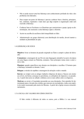 ____________________________________________________________________________________ 7




   • Não se pode exercer uma boa liderança sem conhecimento profundo da vida e dos
       problemas dos liderados.

   • Para ocupar um posto de liderança é preciso conhecer bem a história, princípios,
       leis, estatutos, regimento e tudo mais que diga respeito à organização onde será
       exercida a liderança.

   • Conhecer bem as Escrituras e as Doutrinas que caracterizam o grupo, igreja ou de-
       nominação, são essenciais a uma liderança capaz e eficiente.

   • Acerto na escolha de auxiliares dará tranquilidade ao líder.

   • Administração em grupo (diretoria) com distribuição de tarefas, deverá manter a
       unidade na pluralidade de ação.


1.4 LIDERANÇA DE JESUS


    Objetivo: livrar os homens do pecado originado no Éden e cumprir o plano de Salva-
    ção;
    Comunicou: a mensagem de seu Pai em uma linguagem entendível ao povo da época
    em uma língua comum na Palestina, aramaico. Seus principais temas eram o amor e
    nova vida;
    Planejou: quando especificou seus desejos aos discípulos e escolheu 12 homens para
    a liderança, treinando-os durante 3 anos.
    Delegou: a missão de espalhar a mensagem de salvação a todo o mundo.
    Inovou: ao romper com as antigas tradições religiosas da época e buscou um ensino
    ao ar livre, de forma a alcançar as prostitutas, os cobradores de impostos e os pecado-
    res. A partir daí curou no sábado e debateu com os mais sábios entre os religiosos.
    Motivou: ao enviar o Consolador prometido aos seus discípulos. Este episódio foi de-
    terminante para o levante dos cristãos que estavam em esconderijos, todos com espíri-
    to de medo ocasionado pela morte do Messias. A partir daí a Igreja cresceu extraordi-
    nariamente.


1.5 A ESCALA DE VALORES DO LÍDER CRISTÃO


       O líder cristão é diferente de todos os outros, pois a Bíblia é o seu manual




____________________________________________________________Seminário sobre Liderança Cristã
 
