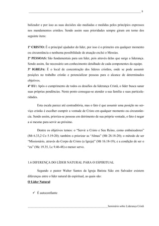 ____________________________________________________________________________________ 8




balizador e por isso as suas decisões são mediadas e medidas pelos princípios expressos
nos mandamentos cristãos. Sendo assim suas prioridades sempre giram em torno dos
seguinte itens:


1º CRISTO: É o principal ajudador do líder, por isso é o primeiro em qualquer momento
ou circunstância e nenhuma possibilidade de atuação exclui o Messias.
2º PESSOAS: São fundamentais para um líder, pois através delas que surge a liderança.
Sendo assim, faz necessário um conhecimento detalhado de cada componentes da equipe.
3º IGREJA: É o local de concentração dos lideres cristãos, onde se pode assumir
posições no trabalho cristão e potencializar pessoas para o alcance de determinados
objetivos.
4º EU: Após o cumprimento de todos os desafios da liderança Cristã, o líder busca sanar
suas próprias pendências. Neste ponto consegue-se atender a sua família e suas particula-
ridades.

       Esta escala parece até contraditória, mas o fato é que assumir uma posição no ser-
viço cristão é escolher cumprir a vontade de Cristo em qualquer momento ou circunstân-
cia. Sendo assim, prioriza-se pessoas em detrimento de sua própria vontade, o fato é negar
a si mesmo para servir ao próximo.

       Dentre os objetivos temos: o “Servir a Cristo e Seu Reino, como embaixadores”
(Mt 6.33,2 Co 5.19-20); também o priorizar as “Almas” (Mt 28.18-20); o método de ser
“Missionário, através do Corpo de Cristo (a Igreja)” (Mt 16.18-19); e a condição de ser o
“eu” (Mc 19.35, Lc 9.46-48) o menor servo.



1.6 DIFERENÇA DO LÍDER NATURAL PARA O ESPIRITUAL

       Segundo o pastor Walter Santos da Igreja Batista Sião em Salvador existem
diferenças entre o líder natural do espiritual, as quais são:
O Líder Natural


    É autoconfiante



____________________________________________________________Seminário sobre Liderança Cristã
 